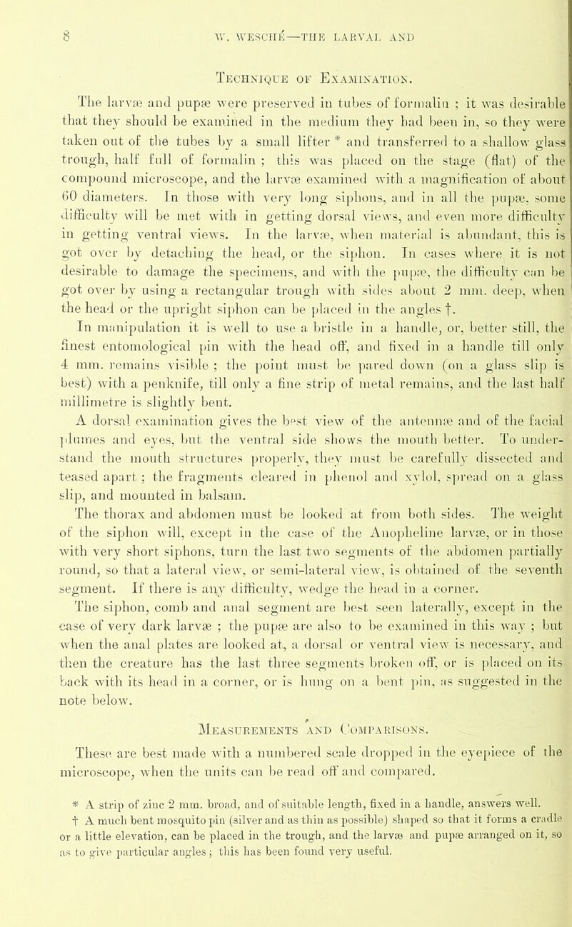 Technique of Examination. The larvae and pupae were preserved in tubes of formalin ; it was desirable that they should be examined in the medium they had been in, so they were taken out of the tubes by a small lifter * and transferred to a shallow glass trough, half full of formalin ; this was placed on the stage (flat) of the compound microscope, and the larvae examined with a magnification of about 60 diameters. In those with very long siphons, and in all the pupae, some difficulty will be met with in getting dorsal views, and even more difficulty in getting ventral views. In the larvae, when material is abundant, this is got over by detaching the head, or the siphon. In cases where it is not desirable to damage the specimens, and with the pupae, the difficulty can be got over by using a rectangular trough with sides about 2 mm. deep, when the head or the upright siphon can be placed in the angles f. In manipulation it is well to use a bristle in a handle, or, better still, the finest entomological pin with the head off, and fixed in a handle till only 4 mm. remains visible ; the point must be pared down (on a glass slip is best) with a penknife, till only a fine strip of metal remains, and the last half millimetre is slightly bent. A dorsal examination gives the best view of the antennae and of the facial plumes and eyes, but the ventral side shows the mouth better. To under- stand the mouth structures properly, they must be carefully dissected and teased apart; the fragments cleared in phenol and xylol, spread on a glass slip, and mounted in balsam. The thorax and abdomen must be looked at from both sides. The weight of the siphon will, except in the case of the Anopheline larvae, or in those with very short siphons, turn the last two segments of the abdomen partially round, so that a lateral view, or semi-lateral view, is obtained of the seventh segment. If there is any difficulty, wedge the head in a corner. The siphon, comb and anal segment are best seen laterally, except in the case of very dark larvae ; the pupae are also to be examined in this way ; but when the anal plates are looked at, a dorsal or ventral view is necessary, and then the creature has the last three segments broken off, or is placed on its back with its head in a corner, or is hung on a bent pin, as suggested in the note below. Measurements and Comparisons. These are best made with a numbered scale dropped in the eyepiece of the microscope, when the units can be read off and compared. * A. strip of zinc 2 mm. broad, and of suitable length, fixed in a handle, answers well. t A much bent mosquito pin (silver and as thin as possible) shaped so that it forms a cradle or a little elevation, can be placed in the trough, and the larvae and pupae arranged on it, so as to give particular angles; this has been found very useful.