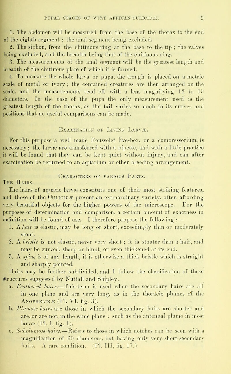 1. The abdomen will be measured from the base of the thorax to the end of the eighth segment ; the anal segment being excluded. 2. The siphon, from the chitinous ring at the base to the tip ; the valves being excluded, and the breadth being that of the chitinous ring. 3. The measurements of the anal segment will be the greatest length and breadth of the chitinous plate of which it is formed. 4. To measure the whole larva or pupa, the trough is placed on a metric scale of metal or ivory ; the contained creatures are then arranged on the scale, and the measurements read off with a lens magnifying 12 to 15 diameters. In the case of the pupa the only measurement used is the greatest length of the thorax, as the tail varies so much in its curves and positions that no useful comparisons can be made. Examination of Living Larva:. For this purpose a well made Rousselet live-box, or a compressorium, is necessary; the larvae are transferred with a pipette, and with a little practice it will be found that they can be kept quiet without injury, and can after examination be returned to an aquarium or other breeding arrangement. Characters of various Parts. The Hairs. The hairs of aquatic larvae constitute one of their most striking features, and those of the Culicida present an extraordinary variety, often affording very beautiful objects for the higher powers of the microscope. For the purposes of determination and comparison, a certain amount of exactness in definition will be found of use. I therefore propose the following 1. A hair is elastic, may be long or short, exceedingly thin or moderately stout. 2. A bristle is not elastic, never very short ; it is stouter than a hair, and may be curved, sharp or blunt, or even thickened at its end. 3. A spine is of any length, it is otherwise a thick bristle which is straight and sharply pointed. Hairs may be further subdivided, and I follow the classification of these structures suggested by Nuttall and Shipley. a. Feathered hairs.—This term is used when the secondary hairs are all in one plane and are very long, as in the thoracic plumes of the Anophelina (PL YI, fig. 3). b. Plumose hairs are those in which the secondary hairs are shorter and are, or are not, in the same plane : such as the antennal plume in most larvae (PI. I, fig. 1). c. Subplumose hairs.—Refers to those in which notches can be seen with a magnification of 60 diameters, but haAring only very, short secondary hairs. A rare condition. (PI. III. fig. 17.')