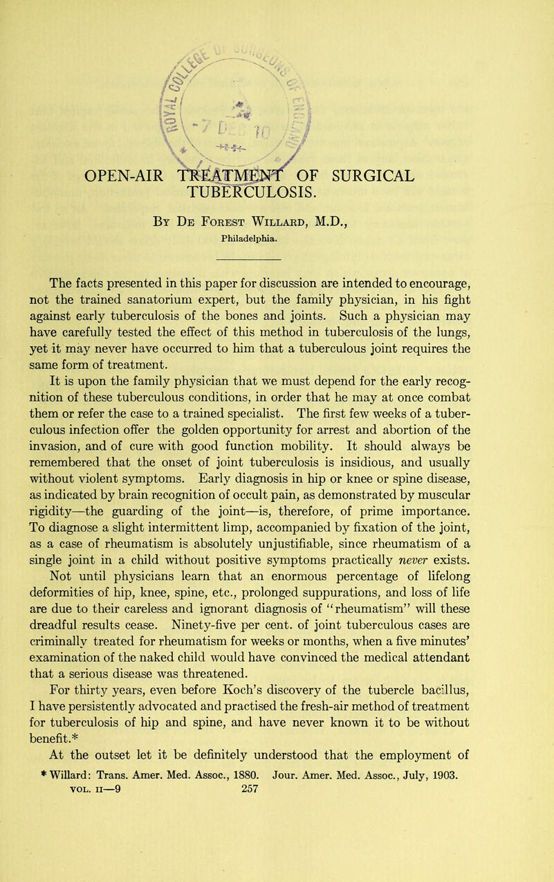 \ *\ / J OPEN-AIR TREATMENT^ OF SURGICAL TUBERCULOSIS. By De Forest Willard, M.D., Philadelphia. The facts presented in this paper for discussion are intended to encourage, not the trained sanatorium expert, but the family physician, in his fight against early tuberculosis of the bones and joints. Such a physician may have carefully tested the effect of this method in tuberculosis of the lungs, yet it may never have occurred to him that a tuberculous joint requires the same form of treatment. It is upon the family physician that we must depend for the early recog- nition of these tuberculous conditions, in order that he may at once combat them or refer the case to a trained specialist. The first few weeks of a tuber- culous infection offer the golden opportunity for arrest and abortion of the invasion, and of cure with good function mobility. It should always be remembered that the onset of joint tuberculosis is insidious, and usually without violent symptoms. Early diagnosis in hip or knee or spine disease, as indicated by brain recognition of occult pain, as demonstrated by muscular rigidity—the guarding of the joint—is, therefore, of prime importance. To diagnose a slight intermittent limp, accompanied by fixation of the joint, as a case of rheumatism is absolutely unjustifiable, since rheumatism of a single joint in a child without positive symptoms practically never exists. Not until physicians learn that an enormous percentage of lifelong deformities of hip, knee, spine, etc., prolonged suppurations, and loss of life are due to their careless and ignorant diagnosis of “rheumatism” will these dreadful results cease. Ninety-five per cent, of joint tuberculous cases are criminally treated for rheumatism for weeks or months, when a five minutes’ examination of the naked child would have convinced the medical attendant that a serious disease was threatened. For thirty years, even before Koch’s discovery of the tubercle bacillus, I have persistently advocated and practised the fresh-air method of treatment for tuberculosis of hip and spine, and have never known it to be without benefit.* At the outset let it be definitely understood that the employment of ♦Willard: Trans. Amer. Med. Assoc., 1880. Jour. Amer. Med. Assoc., July, 1903.