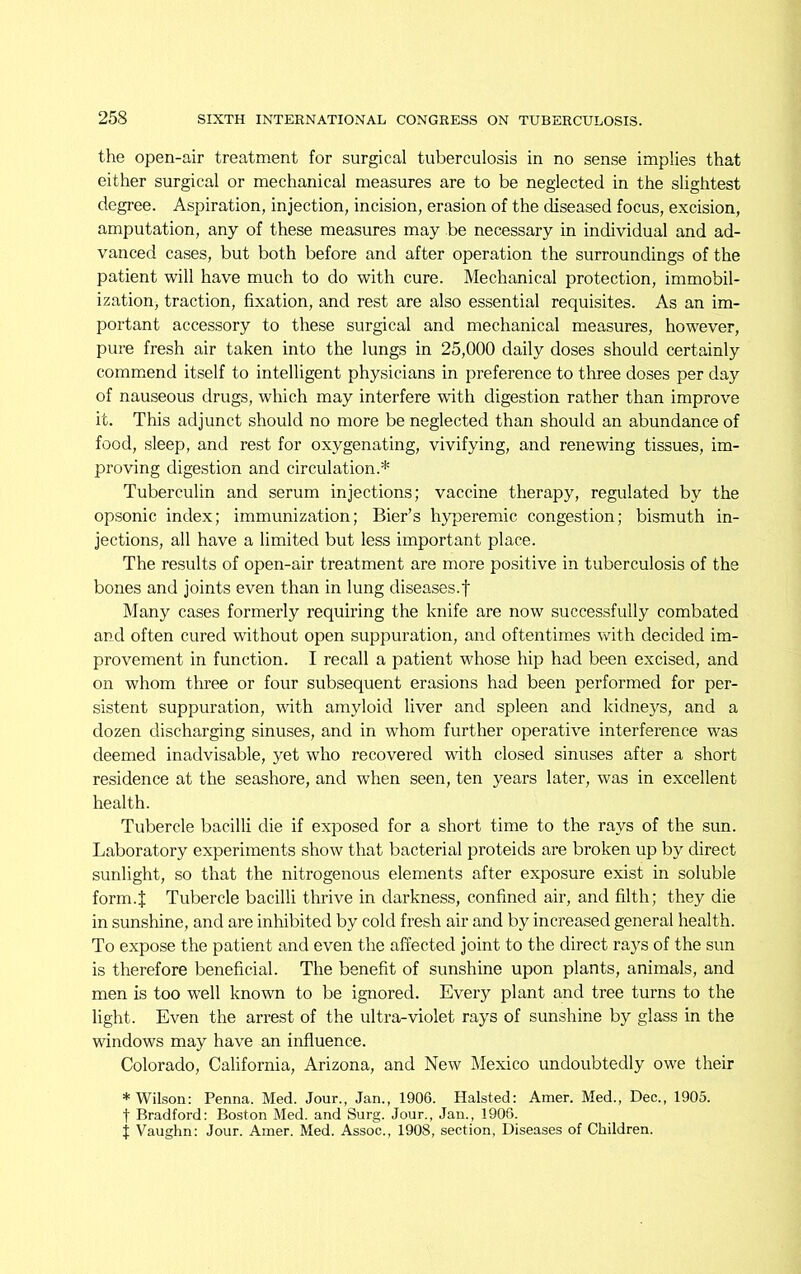 the open-air treatment for surgical tuberculosis in no sense implies that either surgical or mechanical measures are to be neglected in the slightest degree. Aspiration, injection, incision, erasion of the diseased focus, excision, amputation, any of these measures may be necessary in individual and ad- vanced cases, but both before and after operation the surroundings of the patient will have much to do with cure. Mechanical protection, immobil- ization) traction, fixation, and rest are also essential requisites. As an im- portant accessory to these surgical and mechanical measures, however, pure fresh air taken into the lungs in 25,000 daily doses should certainly commend itself to intelligent physicians in preference to three doses per day of nauseous drugs, which may interfere with digestion rather than improve it. This adjunct should no more be neglected than should an abundance of food, sleep, and rest for oxygenating, vivifying, and renewing tissues, im- proving digestion and circulation.* Tuberculin and serum injections; vaccine therapy, regulated by the opsonic index; immunization; Bier’s hyperemic congestion; bismuth in- jections, all have a limited but less important place. The results of open-air treatment are more positive in tuberculosis of the bones and joints even than in lung diseases.f Many cases formerly requiring the knife are now successfully combated and often cured without open suppuration, and oftentimes with decided im- provement in function. I recall a patient whose hip had been excised, and on whom three or four subsequent erasions had been performed for per- sistent suppuration, with amyloid liver and spleen and kidneys, and a dozen discharging sinuses, and in whom further operative interference was deemed inadvisable, yet who recovered with closed sinuses after a short residence at the seashore, and when seen, ten years later, was in excellent health. Tubercle bacilli die if exposed for a short time to the rays of the sun. Laboratory experiments show that bacterial proteids are broken up by direct sunlight, so that the nitrogenous elements after exposure exist in soluble form.t Tubercle bacilli thrive in darkness, confined air, and filth; they die in sunshine, and are inhibited by cold fresh air and by increased general health. To expose the patient and even the affected joint to the direct rays of the sun is therefore beneficial. The benefit of sunshine upon plants, animals, and men is too well known to be ignored. Every plant and tree turns to the light. Even the arrest of the ultra-violet rays of sunshine by glass in the windows may have an influence. Colorado, California, Arizona, and New Mexico undoubtedly owe their * Wilson: Penna. Med. Jour., Jan., 1906. Halsted: Amer. Med., Dec., 1905. t Bradford: Boston Med. and Surg. Jour., Jan., 1906. J Vaughn: Jour. Amer. Med. Assoc., 1908, section, Diseases of Children.