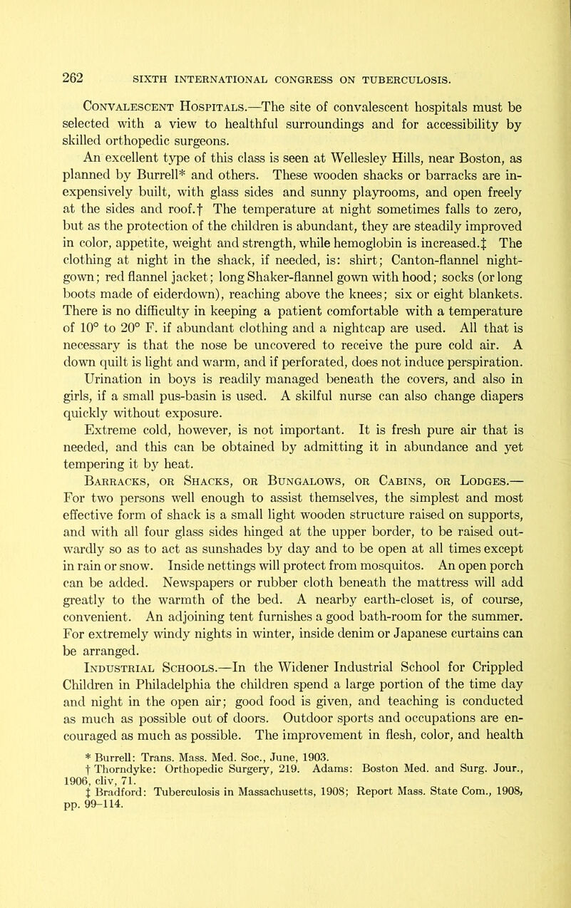 Convalescent Hospitals.—The site of convalescent hospitals must be selected with a view to healthful surroundings and for accessibility by skilled orthopedic surgeons. An excellent type of this class is seen at Wellesley Hills, near Boston, as planned by Burrell* and others. These wooden shacks or barracks are in- expensively built, with glass sides and sunny playrooms, and open freely at the sides and roof.f The temperature at night sometimes falls to zero, but as the protection of the children is abundant, they are steadily improved in color, appetite, weight and strength, while hemoglobin is increased. J The clothing at night in the shack, if needed, is: shirt; Canton-flannel night- gown; red flannel jacket; long Shaker-flannel gown with hood; socks (or long boots made of eiderdown), reaching above the knees; six or eight blankets. There is no difficulty in keeping a patient comfortable with a temperature of 10° to 20° F. if abundant clothing and a nightcap are used. All that is necessary is that the nose be uncovered to receive the pure cold air. A down quilt is light and warm, and if perforated, does not induce perspiration. Urination in boys is readily managed beneath the covers, and also in girls, if a small pus-basin is used. A skilful nurse can also change diapers quickly without exposure. Extreme cold, however, is not important. It is fresh pure air that is needed, and this can be obtained by admitting it in abundance and yet tempering it by heat. Barracks, or Shacks, or Bungalows, or Cabins, or Lodges.— For two persons well enough to assist themselves, the simplest and most effective form of shack is a small light wooden structure raised on supports, and with all four glass sides hinged at the upper border, to be raised out- wardly so as to act as sunshades by day and to be open at all times except in rain or snow. Inside nettings will protect from mosquitos. An open porch can be added. Newspapers or rubber cloth beneath the mattress will add greatly to the warmth of the bed. A nearby earth-closet is, of course, convenient. An adjoining tent furnishes a good bath-room for the summer. For extremely windy nights in winter, inside denim or Japanese curtains can be arranged. Industrial Schools.—In the Widener Industrial School for Crippled Children in Philadelphia the children spend a large portion of the time day and night in the open air; good food is given, and teaching is conducted as much as possible out of doors. Outdoor sports and occupations are en- couraged as much as possible. The improvement in flesh, color, and health * Burrell: Trans. Mass. Med. Soc., June, 1903. fThorndyke: Orthopedic Surgery, 219. Adams: Boston Med. and Surg. Jour., 1906, cliv, 71. t Bradford: Tuberculosis in Massachusetts, 1908; Report Mass. State Com., 1908, pp. 99-114.