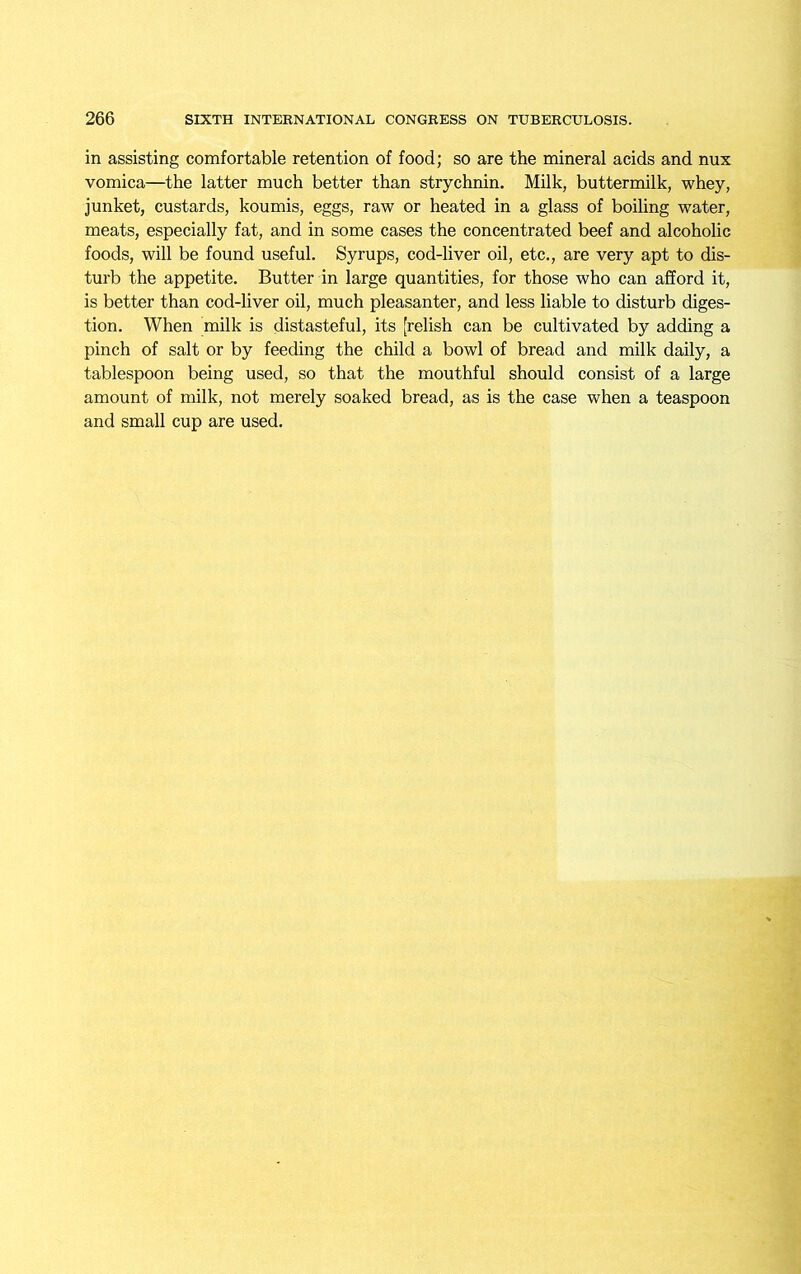 in assisting comfortable retention of food; so are the mineral acids and nux vomica—the latter much better than strychnin. Milk, buttermilk, whey, junket, custards, koumis, eggs, raw or heated in a glass of boiling water, meats, especially fat, and in some cases the concentrated beef and alcoholic foods, will be found useful. Syrups, cod-liver oil, etc., are very apt to dis- turb the appetite. Butter in large quantities, for those who can afford it, is better than cod-liver oil, much pleasanter, and less liable to disturb diges- tion. When milk is distasteful, its [relish can be cultivated by adding a pinch of salt or by feeding the child a bowl of bread and milk daily, a tablespoon being used, so that the mouthful should consist of a large amount of milk, not merely soaked bread, as is the case when a teaspoon and small cup are used.