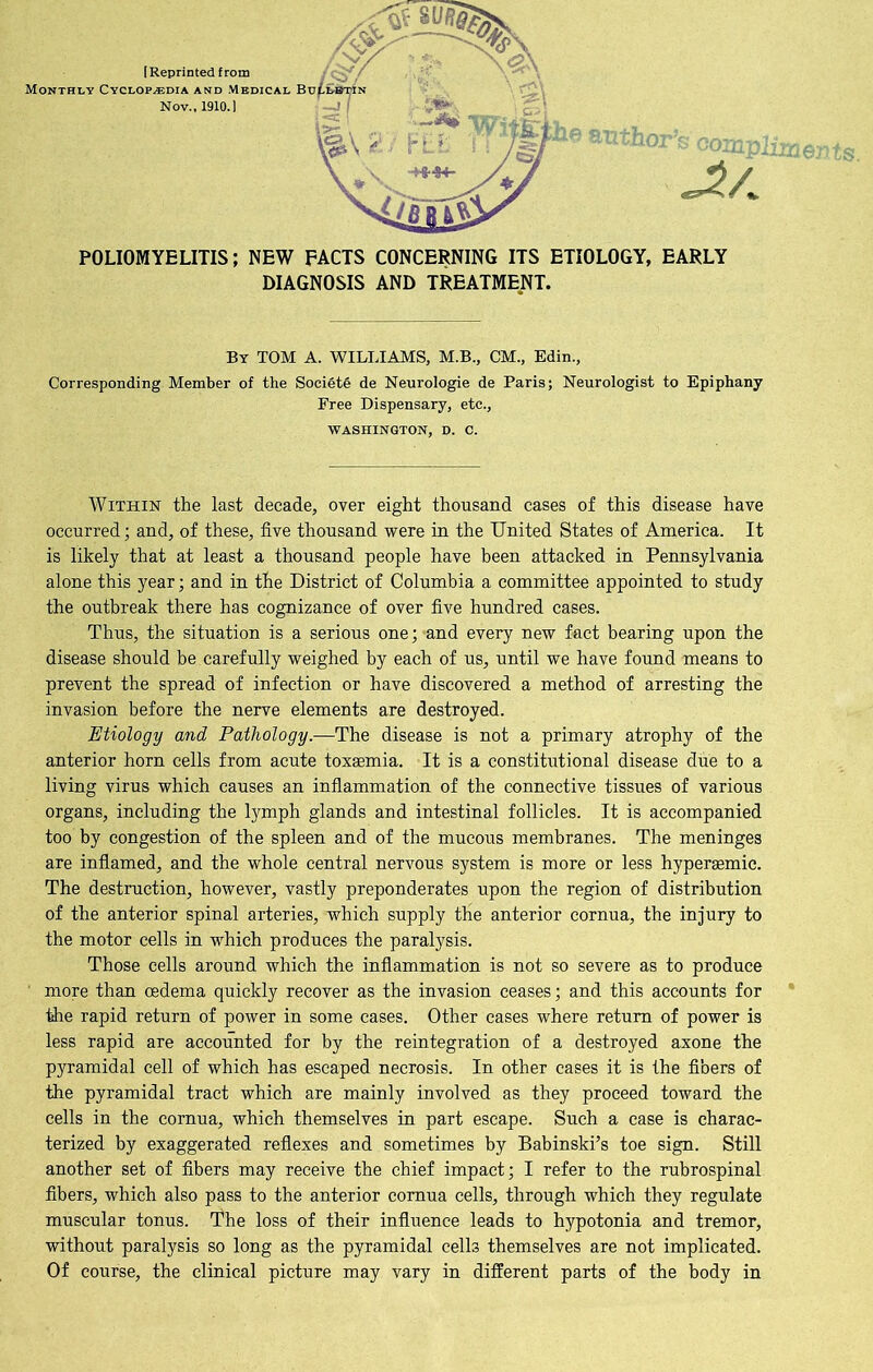 POLIOMYELITIS; NEW FACTS CONCERNING ITS ETIOLOGY, EARLY DIAGNOSIS AND TREATMENT. ent s. By TOM a. WILLIAMS, M.B., CM., Edin., Corresponding Member of the Society de Neurologie de Paris; Neurologist to Epiphany Free Dispensary, etc., WASHINGTON, D. C. Within the last decade, over eight thousand cases of this disease have occurred; and, of these, five thousand were in the United States of America. It is likely that at least a thousand people have been attacked in Pennsylvania alone this year; and in the District of Columbia a committee appointed to study the outbreak there has cognizance of over five hundred cases. Thus, the situation is a serious one; and every new fact bearing upon the disease should be carefully weighed by each of us, until we have found means to prevent the spread of infection or have discovered a method of arresting the invasion before the nerve elements are destroyed. Etiology and Pathology.—The disease is not a primary atrophy of the anterior horn cells from acute toxaemia. It is a constitutional disease due to a living virus which causes an inflammation of the connective tissues of various organs, including the lymph glands and intestinal follicles. It is accompanied too by congestion of the spleen and of the mucous membranes. The meninges are inflamed, and the whole central nervous system is more or less hyperaemic. The destruction, however, vastly preponderates upon the region of distribution of the anterior spinal arteries, which supply tile anterior cornua, the injury to the motor cells in which produces the paralysis. Those cells around which the inflammation is not so severe as to produce more than oedema quickly recover as the invasion ceases; and this accounts for the rapid return of power in some cases. Other cases where return of power is less rapid are accounted for by the reintegration of a destroyed axone the pyramidal cell of which has escaped necrosis. In other cases it is the fibers of the pyramidal tract which are mainly involved as they proceed toward the cells in the cornua, which themselves in part escape. Such a case is charac- terized by exaggerated reflexes and sometimes by Babinskfs toe sign. Still another set of fibers may receive the chief impact; I refer to the rubrospinal fibers, which also pass to the anterior cornua cells, through which they regulate muscular tonus. The loss of their influence leads to hypotonia and tremor, without paralysis so long as the pyramidal cells themselves are not implicated. Of course, the clinical picture may vary in different parts of the body in