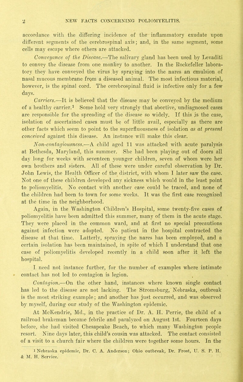 accordance with the differing incidence of the^ inflammatory exudate upon different segments of the cerebrospinal axis; and, in the same segment, some cells may escape where others are attacked. Conveyance of the Disease.—The salivary gland has been used by Levaditi to convey the disease from one monkey to another. In the Rockefeller labora- tory they have conveyed the virus by spraying into the nares an emulsion of nasal mucous membrane frqm a diseased animal. The most infectious material, however, is the spinal cord. The cerebrospinal fluid is infective only for a few days. Carriers.—It is believed that the disease may be conveyed by the medium of a healthy carrier.1 Some hold very strongly that abortive, undiagnosed cases are responsible for the spreading of the disease so widely. If this is the case, isolation of ascertained cases must be of little avail, especially as there are other facts which seem to point to the superfluousness of isolation as at present conceived against this disease. An instance will make this clear. Non-contagiousness.—A child aged 11 was attacked with acute paralysis at Bethesda, Maryland, this summer. She had been playing out of doors all day long for weeks with seventeen younger children^ seven of whom were her own brothers and sisters. All of these were under careful observation by Dr. John Lewis, the Health Officer of the district, with whom I later saw the case. Hot one of these children developed any sickness which would in the least point to poliomyelitis. Ho contact with another case could be traced, and none of the children had been to town for some weeks. It was the first case recognized at the time in the neighborhood. Again, in the Washington Children’s Hospital, some twenty-five cases of poliomyelitis have been admitted this summer, many of them in the acute stage. They were placed in the common ward, and at first no special precautions against infection were adopted. Ho patient in the hospital contracted the disease at that time. Latterly, spraying the nares has been employed, and a certain isolation has been maintained, in spite of which I understand that one case of poliomyelitis developed recently in a child soon after it left the hospital. I need not instance further, for the number of examples where intimate contact has not led to contagion is legion. Contagion.—On the other hand, instances where known single contact has led to the disease are not lacking. The Stromsburg, Hebraska, outbreak is the most striking example; and another has just occurred, and was observed by myself, during our study of the Washington epidemic. At McKendrie, Md., in the practice of Dr. A. H. Perrie, the child of a railroad brakeman became febrile and paralyzed on August 1st. Fourteen days before, she had visited Chesapeake Beach, to which many Washington people resort. Hine days later, this child’s cousin was attacked. The contact consisted of a visit to a church fair where the children were together some hours. In the i Nebraska epidemic, Dr. C. A. Anderson; Ohio outbreak, Dr. Frost, U. S. P. H. & M. H. Service.