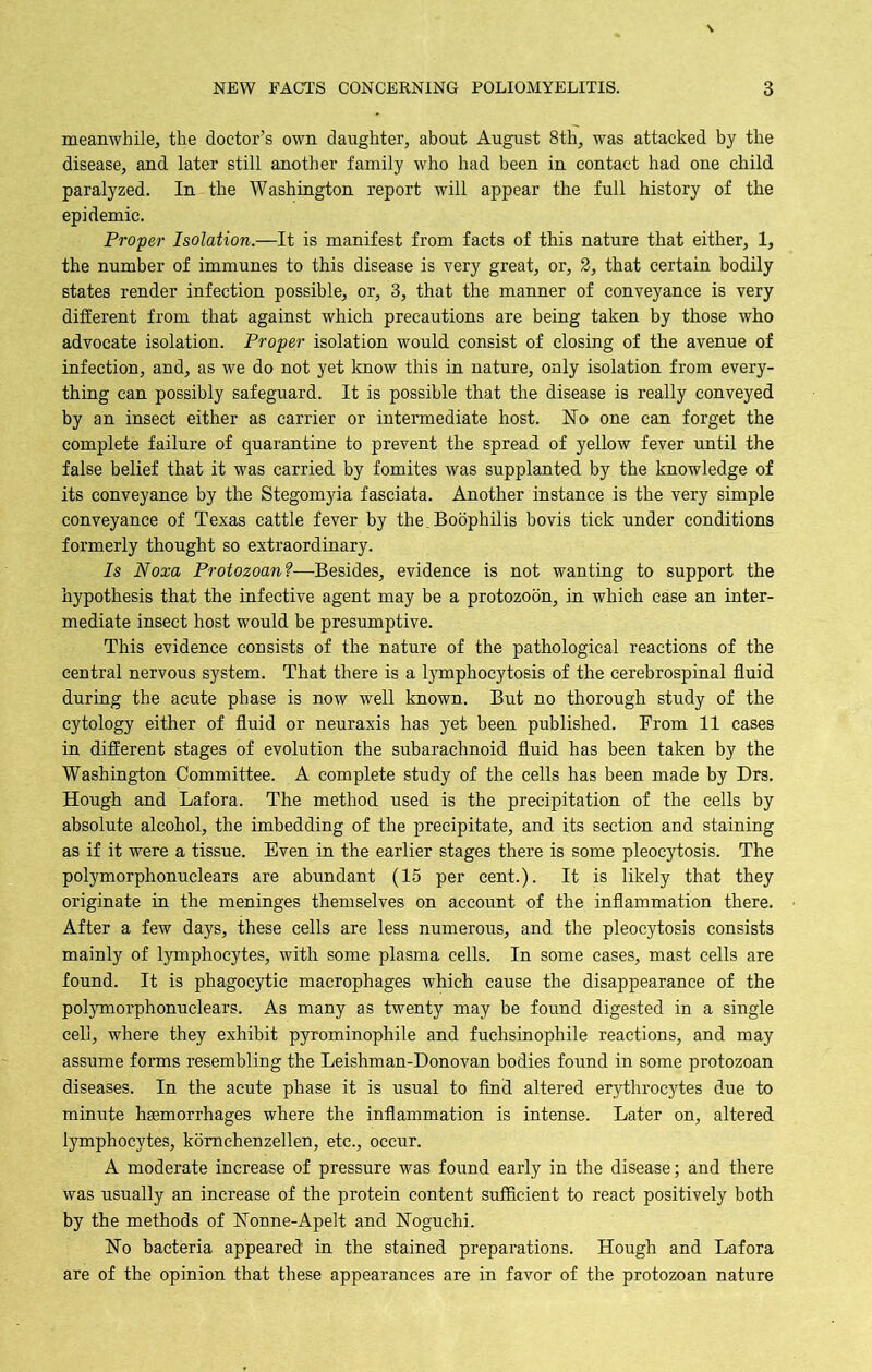 meanwhile, the doctor’s own daughter, about August 8th, was attacked by the disease, and later still another family who had been in contact had one child paralyzed. In the Washington report will appear the full history of the epidemic. Proper Isolation.—It is manifest from facts of this nature that either, 1, the number of immunes to this disease is very great, or, 2, that certain bodily states render infection possible, or, 3, that the manner of conveyance is very different from that against which precautions are being taken by those who advocate isolation. Proper isolation would consist of closing of the avenue of infection, and, as we do not yet know this in nature, only isolation from every- thing can possibly safeguard. It is possible that the disease is really conveyed by an insect either as carrier or intermediate host. No one can forget the complete failure of quarantine to prevent the spread of yellow fever until the false belief that it was carried by fomites was supplanted by the knowledge of its conveyance by the Stegomyia fasciata. Another instance is the very simple conveyance of Texas cattle fever by the.Boophilis bovis tick under conditions formerly thought so extraordinary. Is Noxa Protozoan?—Besides, evidence is not wanting to support the hypothesis that the infective agent may be a protozoon, in which case an inter- mediate insect host would be presumptive. This evidence consists of the nature of the pathological reactions of the central nervous system. That there is a lymphocytosis of the cerebrospinal fluid during the acute phase is now well known. But no thorough study of the cytology either of fluid or neuraxis has yet been published. From 11 cases in different stages of evolution the subarachnoid fluid has been taken by the Washington Committee. A complete study of the cells has been made by Drs. Hough and Lafora. The method used is the precipitation of the cells by absolute alcohol, the imbedding of the precipitate, and its section and staining as if it were a tissue. Even in the earlier stages there is some pleocytosis. The polymorphonuclears are abundant (15 per cent.). It is likely that they originate in the meninges themselves on account of the inflammation there. After a few days, these cells are less numerous, and the pleocytosis consists mainly of lymphocytes, with some plasma cells. In some cases, mast cells are found. It is phagocytic macrophages which cause the disappearance of the polymorphonuclears. As many as twenty may be found digested in a single cell, where they exhibit pyrominophile and fuchsinophile reactions, and may assume forms resembling the Leishman-Donovan bodies found in some protozoan diseases. In the acute phase it is usual to find altered erythrocytes due to minute haemorrhages where the inflammation is intense. Later on, altered lymphocytes, komehenzellen, etc., occur. A moderate increase of pressure was found early in the disease; and there was usually an increase of the protein content sufficient to react positively both by the methods of Nonne-Apelt and Noguchi. No bacteria appeared in the stained preparations. Hough and Lafora are of the opinion that these appearances are in favor of the protozoan nature