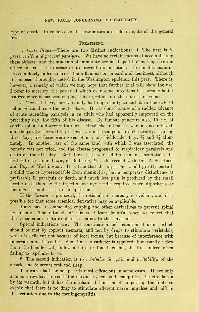 type of onset. In some cases the extremities are cold in spite of the general fever. Treatment. 1. Acute Stage.—There are two distinct indications: 1. The first is to preserve life and prevent paralysis. We have no certain means of accomplishing these objects; and the students of immunity are not hopeful of making a serum either to arrest the disease or to prevent its inception. Hexamethylenamine has completely failed to arrest the inflammation in cord and meninges, although it has been thoroughly tested in the Washington epidemic this year. There is, however, a remedy of which we may hope that further trial will show the use. I refer to mercury, the power of which over some infections has become better realized since it has been employed by injection into the muscles or veins. A Case.—I have, however, only had opportunity to test it in one case of poliomyelitis during the acute phase. It was done because of a sudden advance of acute ascending paralysis in an adult who had apparently improved on the preceding day, the fifth of his disease. By lumbar puncture also, 10 c.c. of cerebrospinal fluid were withdrawn. Headache and nausea were at once relieved, and the paralysis ceased to progress, while the temperature fell steadily. During three days, five doses were given of mercury bichloride of gr. % and % alter- nately. In another case of the same kind with which I was associated, the remedy was not tried, and the disease progressed to respiratory paralysis and death on the fifth day. Both these cases were adults seen in consultation, the first with Dr. John Lewis, of Bethesda, Md„ the second with Drs. A. B. Hooe, and Boy, of Washington. It is true that the injections would greatly perturb a child who is hyperexcitable from meningitis; but a temporary disturbance is preferable fo paralysis or death, and much less pain is produced by the small needle used than by the injection-syringe needle required when diphtheria or meningococcus diseases are in question. If the disease is protozoal, the rationale of mercury is evident; and it is possible too that some arsenical derivative may be applicable. Many have recommended cupping and other derivatives to prevent spinal hyperasmia. The rationale of this is at least doubtful when we reflect that the hyperasmia is nature’s defense against further invasion. Special indications are: The constipation and retention of urine; which should be met by copious enemata, and not by drugs to stimulate peristalsis, which is deficient not because of local toxins, but because of interference with innervation at the center. Sometimes, a catheter is required; but usually a flow from the bladder will follow a third or fourth enema, the first indeed often failing to expel any fasces. 2. The second indication is to minimize the pain and irritability of the attack, and to secure rest and sleep. The warm bath or hot pack is most efficacious in some cases. It not only acts as a revulsive to sooth the nervous system and tranquillize the circulation by its warmth, but it has the mechanical function of supporting the limbs so evenly that there is no drag to stimulate afferent nerve impulses and add to the irritation due to the meningomyelitis.