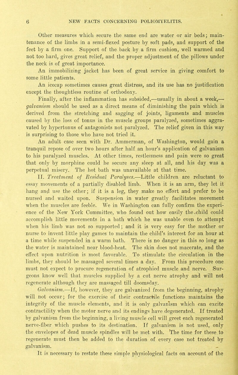 Other measures which secure the same end are water or air beds; main- tenance of the limbs in a semi-flexed posture by soft pads, and support of the feet by a firm one. Support of the back by a firm cushion, well warmed and not too hard, gives great relief, and the proper adjustment of the pillows under the neck is of great importance. An immobilizing jacket has been of great service in giving comfort to some little patients. An icecap sometimes causes great distress, and its use has no justification except the thoughtless routine of orthodoxy. Finally, after the inflammation has subsided,—usually in about a week,— galvanism should be used as a direct means of diminishing the pain which is derived from the stretching and sagging of joints, ligaments and muscles caused by the loss of tonus in the muscle groups paralyzed, sometimes aggra- vated by hypertonus of antagonists not paralyzed. The relief given in this way is surprising to those who have not tried it. An adult case seen with Dr. Ammerman, of Washington, would gain a tranquil repose of over two hours after half an hour’s application of galvanism to his paralyzed muscles. At other times, restlessness and pain were so great that only by morphine could he secure any sleep at all, and his day was a perpetual misery. The hot bath was unavailable at that time. II. Treatment of Residual Paralyses.—Little children are reluctant to essay movements of a partially disabled limb. When it is an arm, they let it hang and use the other; if it is a leg, they make no effort and prefer to be nursed and waited upon. Suspension in water greatly facilitates movement when the muscles are feeble. We in Washington can fully confirm the experi- ence of the New York Committee, who found out how easily the-child could accomplish little movements in a bath which he was unable even to attempt when his limb was not so supported; and it is very easy for the mother or nurse to invent little play games to maintain the child’s interest for an hour at a time while suspended in a warm bath. There is no danger in this so long as the water is maintained near blood-heat. The skin does not macerate, and the effect upon nutrition is most favorable. To stimulate the circulation in the limbs, they should be massaged several times a day. From this procedure one must not expect to procure regeneration of atrophied muscle and nerve. Sur- geons know well that muscles supplied by a cut nerve atrophy and will not regenerate although they are massaged till doomsday. Galvanism.—If, however, they are galvanized from the beginning, atrophy will not occur; for the exercise of their contractile functions maintains the integrity of the muscle elements, and it is only galvanism which can excite contractility when the motor nerve and its endings have degenerated. If treated by galvanism from the beginning, a living muscle cell will greet each regenerated nerve-fiber which pushes to its destination. If galvanism is not used, only the envelopes of dead muscle spindles will be met with. The time for these to regenerate must then be added to the duration of every case not treated by galvanism. It is necessary to restate these simple physiological facts on account of the