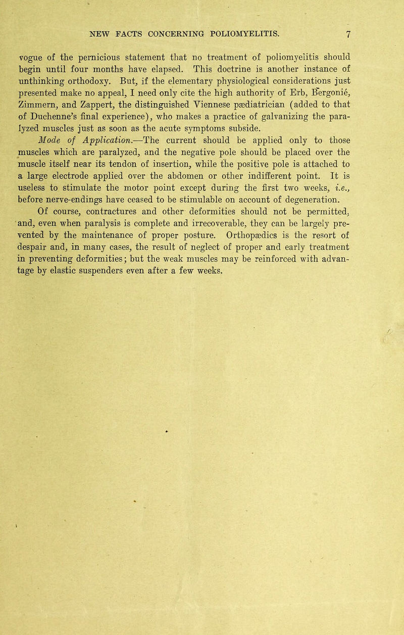 vogue of the pernicious statement that no treatment of poliomyelitis should begin until four months have elapsed. This doctrine is another instance of unthinking orthodoxy. But, if the elementary physiological considerations just presented make no appeal, I need only cite the high authority of Erb, Bergonie, Zimmern, and Zappert, the distinguished Viennese paediatrician (added to that of Duchenne’s final experience), who makes a practice of galvanizing the para- lyzed muscles just as soon as the acute symptoms subside. Mode of Application.—The current should be applied only to those muscles which are paralyzed, and the negative pole should be placed over the muscle itself near its tendon of insertion, while the positive pole is attached to a large electrode applied over the abdomen or other indifferent point. It is useless to stimulate the motor point except during the first two weeks, i.e., before nerve-endings have ceased to be stimulable on account of degeneration. Of course, contractures and other deformities should not be permitted, and, even when paralysis is complete and irrecoverable, they can be largely pre- vented by the maintenance of proper posture. Orthopaedics is the resort of despair and, in many cases, the result of neglect of proper and early treatment in preventing deformities; but the weak muscles may be reinforced with advan- tage by elastic suspenders even after a few weeks.