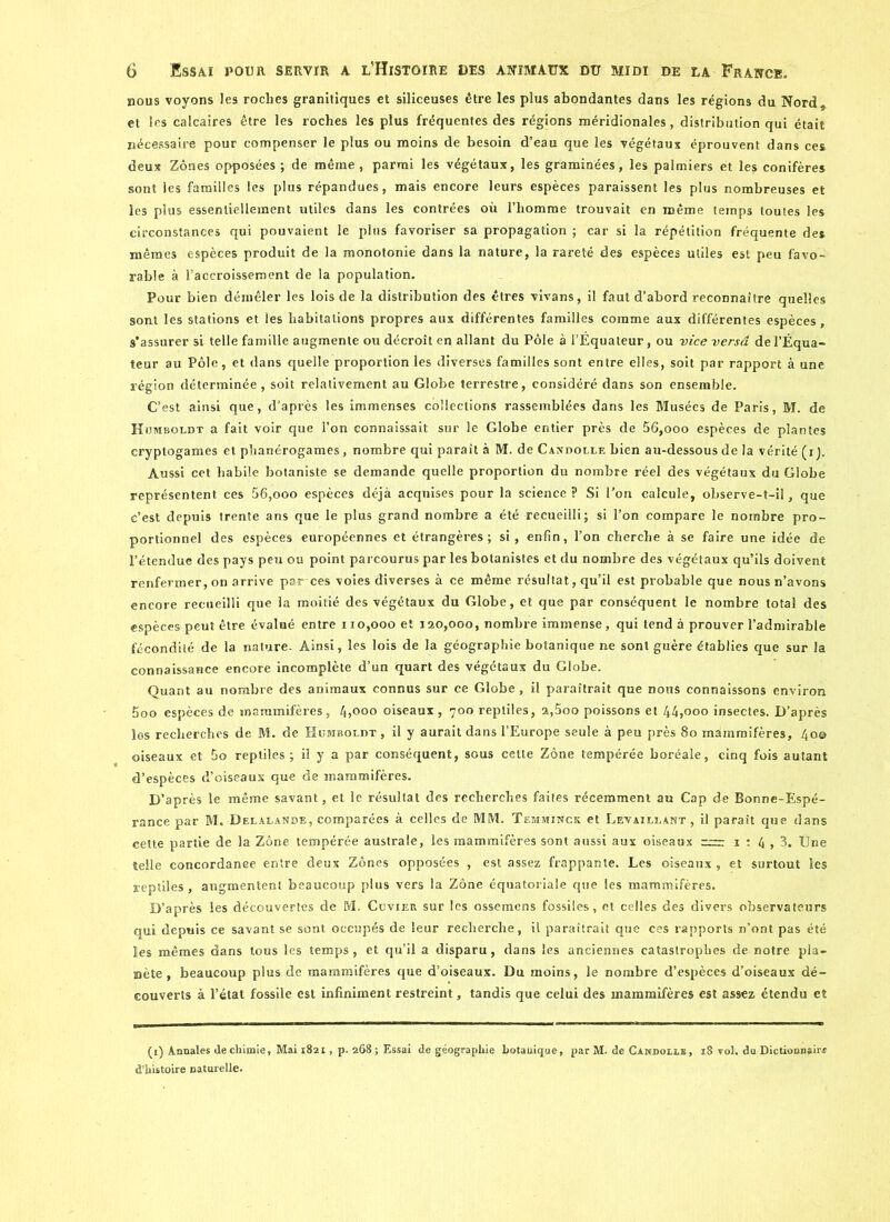 nous voyons les roches granitiques et siliceuses être les plus abondantes dans les régions du Nord et les calcaires être les roches les plus fréquentes des régions méridionales, distribution qui était nécessaire pour compenser le plus ou moins de besoin d’eau que les végétaux éprouvent dans ces deux Zones opposées ; de même , parmi les végétaux, les graminées, les palmiers et les conifères sont les familles les plus répandues, mais encore leurs espèces paraissent les plus nombreuses et les plus essentiellement utiles dans les contrées où l’homme trouvait en même temps toutes les circonstances qui pouvaient le plus favoriser sa propagation ; car si la répétition fréquente de» mêmes espèces produit de la monotonie dans la nature, la rareté des espèces utiles est peu favo- rable à l’accroissement de la population. Pour bien démêler les lois de la distribution des êtres vivans, il faut d’abord reconnaître quelles sont les stations et les habitations propres aux différentes familles comme aux différentes espèces, s’assurer si telle famille augmente ou décroît en allant du Pôle à l’Equateur, ou vice versa de l’Équa- teur au Pôle, et dans quelle proportion les diverses familles sont entre elles, soit par rapport à une région déterminée , soit relativement au Globe terrestre, considéré dans son ensemble. C’est ainsi que, d’après les immenses collections rassemblées dans les Musées de Paris, M. de Humboldt a fait voir que l’on connaissait sur le Globe entier près de 56,ooo espèces de plantes cryptogames et phanérogames, nombre qui paraît à M. de Candolle bien au-dessousde la vérité (i). Aussi cet habile botaniste se demande quelle proportion du nombre réel des végétaux du Globe représentent ces 56,ooo espèces déjà acquises pour la science? Si l'on calcule, observe-t-il, que c’est depuis trente ans que le plus grand nombre a été recueilli ; si l’on compare le nombre pro- portionnel des espèces européennes et étrangères; si, enfin, l’on cherche à se faire une idée de l’étendue des pays peu ou point parcourus par les botanistes et du nombre des végétaux qu’ils doivent renfermer, on arrive par-ces voies diverses à ce même résultat , qu’il est probable que nous n’avons encore recueilli que la moitié des végétaux du Globe, et que par conséquent le nombre total des espèces peut être évalué entre 110,000 et 120,000, nombre immense, qui tend à prouver l’admirable fécondité de la nature. Ainsi, les lois de la géographie botanique ne sont guère établies que sur la connaissance encore incomplète d’un quart des végétaux du Globe. Quant au nombre des animaux connus sur ce Globe , il paraîtrait que nous connaissons environ 5oo espèces de mammifères, 4,000 oiseaux, 700 reptiles, a,5oo poissons et 44,000 insectes. D’après los recherches de M. de Humboldt , il y aurait dans l’Europe seule à peu près 80 mammifères, 40© oiseaux et 5o reptiles ; il y a par conséquent, sous cette Zone tempérée boréale, cinq fois autant d’espèces d’oiseaux que de mammifères. D’après le même savant, et le résultat des recherches faites récemment au Cap de Bonne-Espé- rance par M. Delalande, comparées à celles de MM. Tëmminck et Détaillant, il paraît que dans celte partie de la Zone tempérée australe, les mammifères sont aussi aux oiseaux ;—■ 1 : 4,3. Une telle concordanee entre deux Zones opposées , est assez frappante. Les oiseaux , et surtout les reptiles, augmentent beaucoup plus vers la Zone équatoriale que les mammifères. D’après les découvertes de M. Cuvier sur les ossemens fossiles, et celles des divers observateurs qui depuis ce savant se sont occupés de leur recherche, il paraîtrait que ces rapports n’ont pas été les mêmes dans tous les temps, et qu’il a disparu, dans les anciennes catastrophes de notre pla- nète, beaucoup plus de mammifères que d’oiseaux. Du moins, le nombre d’espèces d’oiseaux dé- couverts à l’état fossile est infiniment restreint, tandis que celui des mammifères est assez étendu et (1) Annales Je chimie, Mai 1821, p. 268 ; Essai de géographie botanique, par M. de Candolle, 18 vol. du Dictionnaire d’histoire naturelle.