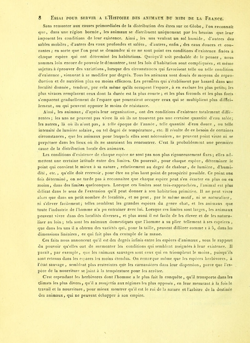 Sans remonter aux causes primordiales de la distribution des êtres sur ce Globe, l’on reconnaît que, dans une région bornée, les animaux se distribuent uniquement par les besoins que leur imposent les conditions de leur existence. Ainsi, les uns veulent un sol humide , d’autres des sables mobiles, d’autres des eaux profondes et salées, d’autres, enfin, des eaux douces et cou- rantes ; en sorte que l’on peut se demander si ce ne sont point ces conditions d’existence fixées à chaque espèce qui ont déterminé les habitations. Quoiqu’il soit probable de te penser, nous sommes loin encore de pouvoir le démontrer, tant les lois d'habitation sont compliquées, et même sujettes à éprouver des variations , lorsque des circonstances qui favorisent telle ou telle condition d’existence , viennent à se modifier par degrés. Tous les animaux sont doués de moyens de repro- duction et de nutrition plus ou moins efficaces. Les premiers qui s’établissent par hasard dans une localité donnée, tendent, par cela même qu’ils occupent l’espace, à en exclure les plus petits; les plus vivaces remplacent ceux dont la durée est la plus couite ; et les plus féconds et les plus forts s’emparent graduellement de l’espace que pourraient occuper ceux qui se multiplient plus diffici- lement, ou qui peuvent opposer le moins de résistance. Ainsi, les animaux, d’après leur organisation, ont des conditions d’existence totalement diffé- rentes; les uns ne peuvent pas vivre là où ils ne trouvent pas une certaine quantité d’eau salée; les autres, là où ils n’ont pas, à telle époque de l’année, telle quantité d’eau douce , ou telle intensité de lumière solaire, ou tel degré de température, etc. Il résulte de ce besoin de certaines circonstances, que les animaux pour lesquels elles sont nécessaires, ne peuvent point vivre ni se perpétuer dans les lieux où ils ne sauraient les rencontrer. C’est là probablement une première cause de la distribution locale des animaux. Les conditions d’existence de chaque espèce ne sont pas non plus rigoureusement fixes ; elles ad- mettent une certaine latitude entre des limites. On pourrait, pour chaque espèce, déterminer le point qui convient le mieux à sa nature , relativement au degré de chaleur, de lumière, d’humi- dité , etc., qu’elle doit recevoir , pour être au plus haut point de prospérité possible. Ce point une fois déterminé, on ne tarde pas à reconnaître que chaque espèce peut s’en écarter en plus ou en moins, dans des limites quelconques. Lorsque ces limites sont très-rapprochées, l’animal est plus délicat dans le sens de l’extension qu’il peut donner à son habitation primitive. Il ne peut vivre alors que dans un petit nombre de localités, et ne peut, par le même motif, ni se naturaliser, ni s’élever facilement; telles semblent les grandes espèces du genre chat, et les animaux que toute l’industrie de l’homme n’a pu entraîner avec lui. Lorsque ces limites sont larges, les animaux peuvent vivre dans des localités diverses, et plus aussi il est facile de les élever et de les natura- liser au loin ; tels sont les animaux domestiques que l’homme a su plier tellement à ses caprices , que dans les uns il a obtenu des variétés qui, pour la taille, peuvent différer comme i à 5, dans les dimensions linéaires, ce qui fait plus du centuple de la masse. Ces faits nous annoncent qu’il est des degrés infinis entre les espèces d’animaux , sous le rapport du pouvoir qu’elles ont de surmonter les conditions qui semblent assignées à leur existence. Il paraît, par exemple, que les animaux sauvages sont ceux qui en triomphent le moins, puisqu’ils sont retenus dans les espaces les moins étendus. On remarque même que les espèces herbivores, à l’état sauvage, semblent plus restreintes qùe les carnassières dans leur dispersion, parce que l’es- pèce de la nourriture se joint à la température pour les arrêter. C’est cependant les herbivores dont l’homme a le plus fait la conquête, qu’il transporte dans les climats les plus divers, qu’il a assujettis aux régimes les plus opposés , en leur mesurant à la fois le travail et la nourriture, pour mieux montrer qu’il est le roi de la nature et l’arbitre de la destinée des animaux, qui ne peuvent échapper à son empire.