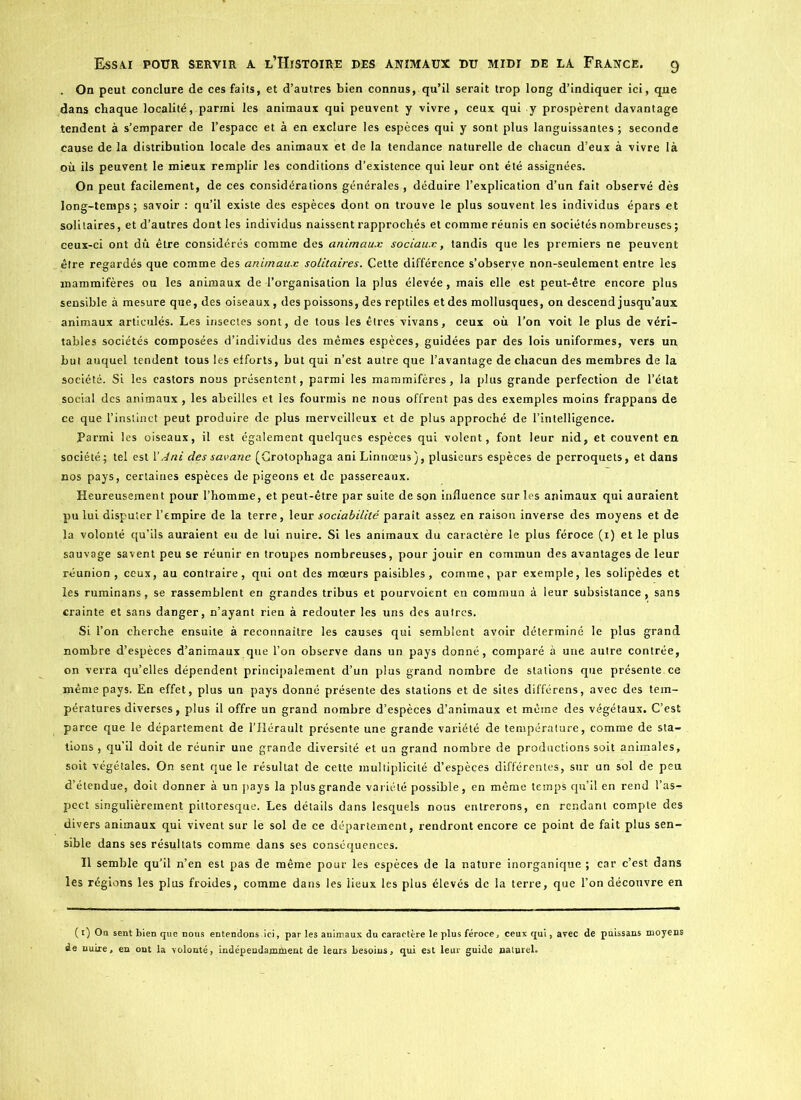 On peut conclure de ces faits, et d’autres bien connus, qu’il serait trop long d’indiquer ici, que dans chaque localité, parmi les animaux qui peuvent y vivre, ceux qui y prospèrent davantage tendent à s’emparer de l’espace et à en exclure les espèces qui y sont plus languissantes; seconde cause de la distribution locale des animaux et de la tendance naturelle de chacun d’eux à vivre là où ils peuvent le mieux remplir les conditions d’existence qui leur ont été assignées. On peut facilement, de ces considérations générales , déduire l’explication d’un fait observé dès long-temps; savoir : qu’il existe des espèces dont on trouve le plus souvent les individus épars et solitaires, et d’autres dont les individus naissent rapprochés et comme réunis en sociétés nombreuses ; ceux-ci ont dû être considérés comme des animaux sociaux, tandis que les premiers ne peuvent être regardés que comme des animaux solitaires. Cette différence s’observe non-seulement entre les mammifères ou les animaux de l’organisation la plus élevée, mais elle est peut-être encore plus sensible à mesure que, des oiseaux , des poissons, des reptiles et des mollusques, on descend jusqu’aux animaux articulés. Les insectes sont, de tous les êtres vivans, ceux où l’on voit le plus de véri- tables sociétés composées d’individus des mêmes espèces, guidées par des lois uniformes, vers un but auquel tendent tous les efforts, but qui n’est autre que l’avantage de chacun des membres de la société. Si les castors nous présentent, parmi les mammifères, la plus grande perfection de l’état social des animaux , les abeilles et les fourmis ne nous offrent pas des exemples moins frappans de ce que l’instinct peut produire de plus merveilleux et de plus approché de l’intelligence. Parmi les oiseaux, il est également quelques espèces qui volent, font leur nid, et couvent en société ; tel est YAni des savane (Crotophaga ani Linnoeus ), plusieurs espèces de perroquets, et dans nos pays, certaines espèces de pigeons et de passereaux. Heureusement pour l’homme, et peut-être par suite de son influence sur les animaux qui auraient pu lui disputer l’empire de la terre, leur sociabilité paraît assez en raison inverse des moyens et de la volonté qu’ils auraient eu de lui nuire. Si les animaux du caractère le plus féroce (i) et le plus sauvage savent peu se réunir en troupes nombreuses, pour jouir en commun des avantages de leur réunion , ceux, au contraire, qui ont des mœurs paisibles, comme, par exemple, les solipèdes et les ruminans, se rassemblent en grandes tribus et pourvoient en commun à leur subsistance, sans crainte et sans danger, n’ayant rien à redouter les uns des autres. Si l’on cherche ensuite à reconnaître les causes qui semblent avoir déterminé le plus grand nombre d’espèces d’animaux que l’on observe dans un pays donné, comparé à une autre contrée, on verra qu’elles dépendent principalement d’un plus grand nombre de stations que présente ce même pays. En effet, plus un pays donné présente des stations et de sites différens, avec des tem- pératures diverses, plus il offre un grand nombre d’espèces d’animaux et même des végétaux. C’est parce que le département de l’Hérault présente une grande variété de température, comme de sta- tions , qu’il doit de réunir une grande diversité et un grand nombre de productions soit animales, soit végétales. On sent que le résultat de cette multiplicité d’espèces différentes, sur un sol de peu d’étendue, doit donner à un pays la plus grande variété possible, en même temps qu’il en rend l’as- pect singulièrement pittoresque. Les détails dans lesquels nous entrerons, en rendant compte des divers animaux qui vivent sur le sol de ce département, rendront encore ce point de fait plus sen- sible dans ses résultats comme dans ses conséquences. Il semble qu’il n’en est pas de même pour les espèces de la nature inorganique ; car c’est dans les régions les plus froides, comme dans les lieux les plus élevés de la terre, que l’on découvre en (O On sent bien que nous entendons ici, par les animaux du caractère le plus féroce, ceux qui, avec de puissans moyens de nuire, en ont la volonté, indépendamment de leurs besoins, qui est leur guide naturel.