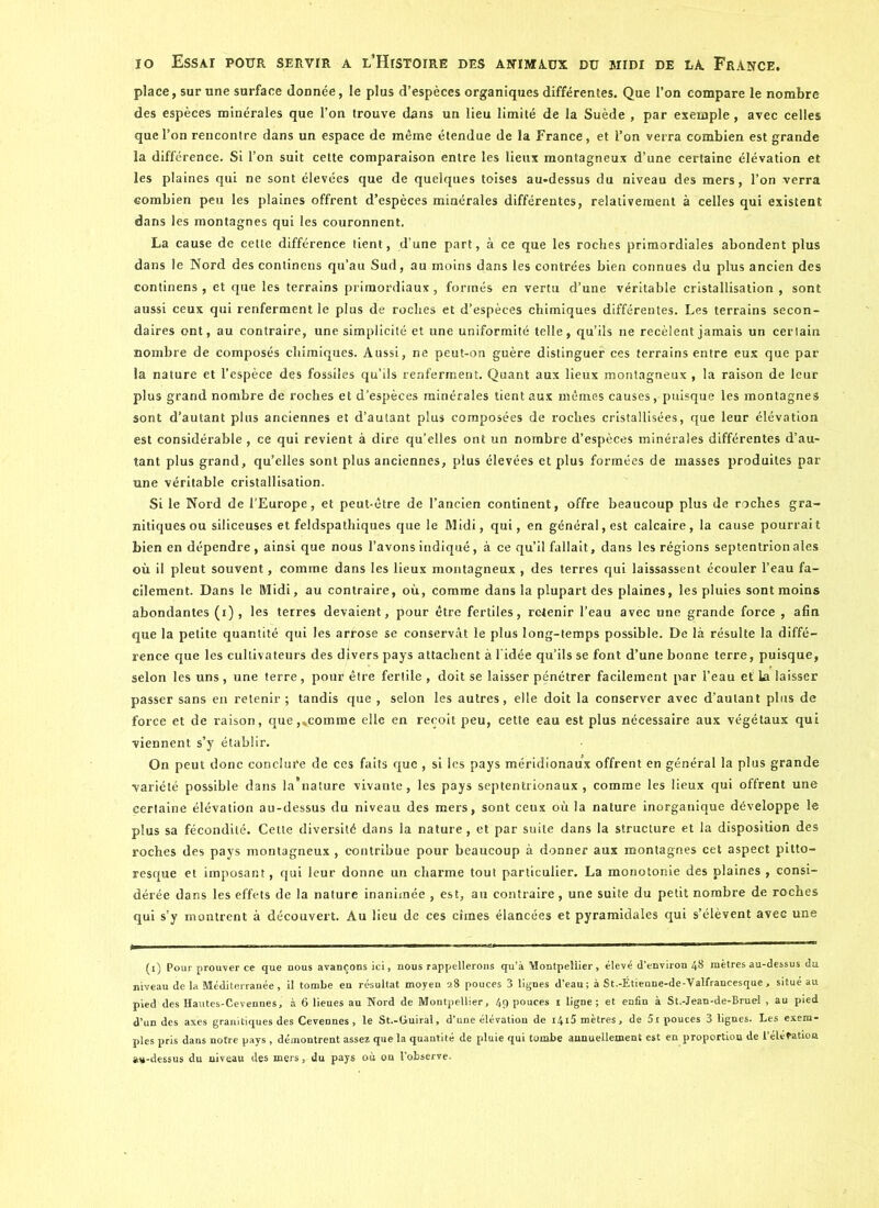 place, sur une surface donnée, le plus d’espèces organiques différentes. Que l’on compare le nombre des espèces minérales que l’on trouve dans un lieu limité de la Suède , par exemple, avec celles que l’on rencontre dans un espace de même étendue de la France, et l’on verra combien est grande la différence. Si l’on suit cette comparaison entre les lieux montagneux d’une certaine élévation et les plaines qui ne sont élevées que de quelques toises au-dessus du niveau des mers, l’on verra combien peu les plaines offrent d’espèces minérales différentes, relativement à celles qui existent dans les montagnes qui les couronnent. La cause de cette différence tient, d’une part, à ce que les roches primordiales abondent plus dans le Nord des continens qu’au Sud, au moins dans les contrées bien connues du plus ancien des continens , et que les terrains primordiaux, formés en vertu d’une véritable cristallisation , sont aussi ceux qui renferment le plus de roches et d’espèces chimiques différentes. Les terrains secon- daires ont, au contraire, une simplicité et une uniformité telle, qu’ils ne recèlent jamais un certain nombre de composés chimiques. Aussi, ne peut-on guère distinguer ces terrains entre eux que par- la nature et l’espèce des fossiles qu’ils renferment. Quant aux lieux montagneux , la raison de leur plus grand nombre de roches et d’espèces minérales tient aux mêmes causes, puisque les montagnes sont d’autant plus anciennes et d’autant plus composées de roches cristallisées, que leur élévation est considérable , ce qui revient à dire qu’elles ont un nombre d’espèces minérales différentes d’au- tant plus grand, qu’elles sont plus anciennes, plus élevées et plus formées de masses produites par une véritable cristallisation. Si le Nord de l'Europe, et peut-être de l’ancien continent, offre beaucoup plus de roches gra- nitiques ou siliceuses et feldspathiques que le Midi, qui, en général, est calcaire, la cause pourrait bien en dépendre, ainsi que nous l’avons indiqué, à ce qu’il fallait, dans les régions septentrionales où il pleut souvent, comme dans les lieux montagneux , des terres qui laissassent écouler l’eau fa- cilement. Dans le Midi, au contraire, où, comme dans la plupart des plaines, les pluies sont moins abondantes (i), les terres devaient, pour être fertiles, retenir l’eau avec une grande force , afin que la petite quantité qui les arrose se conservât le plus long-temps possible. De là résulte la diffé- rence que les cultivateurs des divers pays attachent à l’idée qu’ils se font d’une bonne terre, puisque, selon les uns, une terre, pour être fertile , doit se laisser pénétrer facilement par l’eau et la laisser passer sans en retenir ; tandis que , selon les autres, elle doit la conserver avec d’autant pins de force et de raison, que,»eomme elle en reçoit peu, cette eau est plus nécessaire aux végétaux qui viennent s’y établir. On peut donc conclure de ces faits que , si les pays méridionaux offrent en général la plus grande variété possible dans la nature vivante, les pays septentrionaux, comme les lieux qui offrent une certaine élévation au-dessus du niveau des mers, sont ceux où la nature inorganique développe le plus sa fécondité. Cette diversité dans la nature, et par suite dans la structure et la disposition des roches des pays montagneux, contribue pour beaucoup à donner aux montagnes cet aspect pitto- resque et imposant, qui leur donne un charme tout particulier. La monotonie des plaines , consi- dérée dans les effets de la nature inanimée , est, au contraire, une suite du petit nombre de roches qui s’y montrent à découvert. Au lieu de ces cimes élancées et pyramidales qui s’élèvent avec une (i) Pour prouver ce que nous avançons ici, nous rappellerons qu’à Montpellier, élevé d’environ 48 mètres au-dessus du niveau de la Méditerranée, il tombe en résultat moyen 28 pouces 3 lignes d’eau; à St.-Étienne-de-Valfrancesque , situé au pied des Hautes-Cevennes, à 6 lieues au Nord de Montpellier, 49 pouces 1 ligne ; et enfin à St.-Jean-de-Bruel , au pied d’un des axes granitiques des Cevennes, le St.-Guiral, d’une élévation de i4i5 mètres, de 5i pouces 3 lignes. Les exem- ples pris dans notre pays , démontrent assez que la quantité de pluie qui tombe annuellement est en proportion de l’éléfation au-dessus du niveau des mers, du pays où on l’observe.