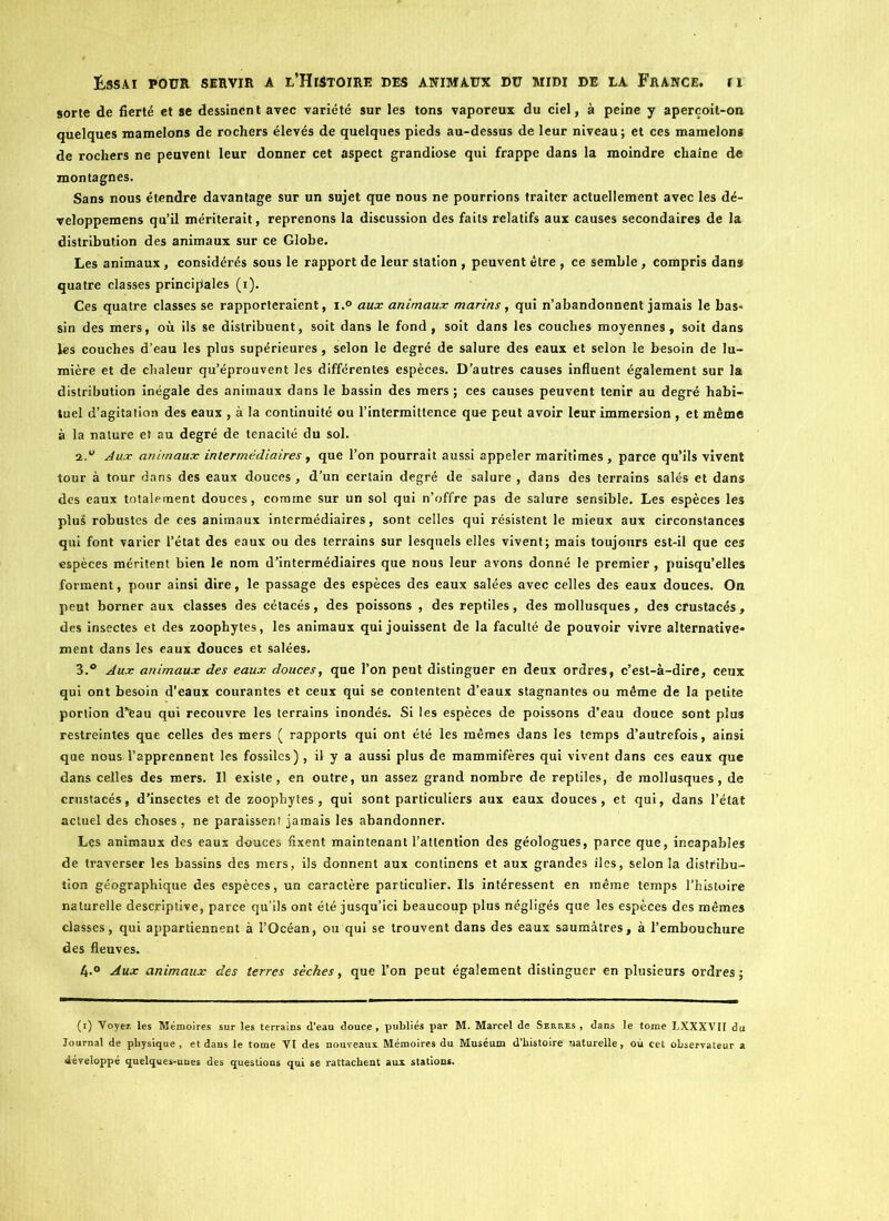 sorte de fierté et se dessinent avec variété sur les tons vaporeux du ciel, à peine y aperçoil-on quelques mamelons de rochers élevés de quelques pieds au-dessus de leur niveau; et ces mamelons de rochers ne peuvent leur donner cet aspect grandiose qui frappe dans la moindre chaîne de montagnes. Sans nous étendre davantage sur un sujet que nous ne pourrions traiter actuellement avec les dé- veloppemens qu’il mériterait, reprenons la discussion des faits relatifs aux causes secondaires de la distribution des animaux sur ce Globe. Les animaux, considérés sous le rapport de leur station , peuvent être , ce semble, compris dans quatre classes principales (i). Ces quatre classes se rapporteraient, i.° aux animaux marins, qui n’abandonnent jamais le bas- sin des mers, où ils se distribuent, soit dans le fond, soit dans les couches moyennes, soit dans les couches d’eau les plus supérieures, selon le degré de salure des eaux et selon le besoin de lu- mière et de chaleur qu’éprouvent les différentes espèces. D’autres causes influent également sur la distribution inégale des animaux dans le bassin des mers ; ces causes peuvent tenir au degré habi- tuel d’agitation des eaux , à la continuité ou l’intermittence que peut avoir leur immersion , et même à la nature et au degré de ténacité du sol. Aux animaux intermédiaires, que l’on pourrait aussi appeler maritimes , parce qu’ils vivent tour à tour dans des eaux douces , d’un certain degré de salure , dans des terrains salés et dans des eaux totalement douces, comme sur un sol qui n’offre pas de salure sensible. Les espèces les plus robustes de ces animaux intermédiaires, sont celles qui résistent le mieux aux circonstances qui font varier l’état des eaux ou des terrains sur lesquels elles vivent; mais toujours est-il que ces espèces méritent bien le nom d’intermédiaires que nous leur avons donné le premier , puisqu’elles forment, pour ainsi dire, le passage des espèces des eaux salées avec celles des eaux douces. On peut borner aux classes des cétacés, des poissons , des reptiles, des mollusques, des crustacés, des insectes et des zoophytes, les animaux qui jouissent de la faculté de pouvoir vivre alternative- ment dans les eaux douces et salées. 3.® Aux animaux des eaux douces, que l’on peut distinguer en deux ordres, c’est-à-dire, ceux qui ont besoin d’eaux courantes et ceux qui se contentent d’eaux stagnantes ou même de la petite portion d”eau qui recouvre les terrains inondés. Si les espèces de poissons d’eau douce sont plus restreintes que celles des mers ( rapports qui ont été les mêmes dans les temps d’autrefois, ainsi que nous l’apprennent les fossiles) , il y a aussi plus de mammifères qui vivent dans ces eaux que dans celles des mers. Il existe, en outre, un assez grand nombre de reptiles, de mollusques, de crustacés, d’insectes et de zoophytes, qui sont particuliers aux eaux douces, et qui, dans l’état actuel des choses, ne paraissent jamais les abandonner. Les animaux des eaux douces fixent maintenant l’attention des géologues, parce que, incapables de traverser les bassins des mers, ils donnent aux conlincns et aux grandes îles, selon la distribu- tion géographique des espèces, un caractère particulier. Us intéressent en même temps l’histoire naturelle descriptive, parce qu’ils ont été jusqu’ici beaucoup plus négligés que les espèces des mêmes classes, qui appartiennent à l’Océan, ou qui se trouvent dans des eaux saumâtres, à l’embouchure des fleuves. 4*° Aux animaux des terres sèches, que l’on peut également distinguer en plusieurs ordres; (r) Voyez tes Mémoires sur les terrains d’eau douce, publiés par M. Marcel de Serres , dans le tome LXXXVH du Journal de physique, et dans le tome VI des nouveaux Mémoires du Muséum d’histoire naturelle, où cet observateur a développé quelques-unes des questions qui se rattachent aux stations.