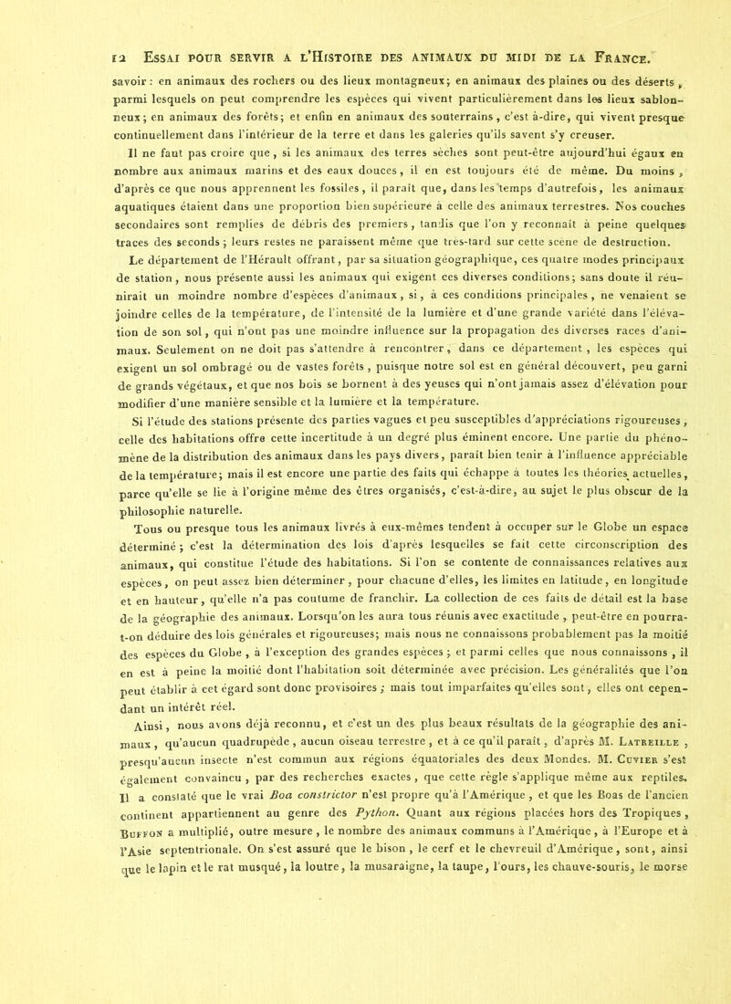 savoir: en animaux des rochers ou des lieux montagneux; en animaux des plaines ou des déserts , parmi lesquels on peut comprendre les espèces qui vivent particulièrement dans les lieux sablon- neux; en animaux des forêts; et enfin en animaux des souterrains, c’est à-dire, qui vivent presque continuellement dans l’intérieur de la terre et dans les galeries qu’ils savent s’y creuser. Il ne faut pas croire que , si les animaux des terres sèches sont peut-être aujourd’hui égaux en nombre aux animaux marins et des eaux douces, il en est toujours été de même. Du moins , d’après ce que nous apprennent les fossiles, il paraît que, dans lesstemps d’autrefois, les animaux aquatiques étaient dans une proportion bien supérieure à celle des animaux terrestres. Nos couches secondaires sont remplies de débris des premiers, tandis que l’on y reconnaît à peine quelques traces des seconds ; leurs restes ne paraissent même que très-tard sur cette scène de destruction. Le département de l’Hérault offrant, par sa situation géographique, ces quatre modes principaux de station, nous présente aussi les animaux qui exigent ces diverses conditions; sans doute il réu- nirait un moindre nombre d’espèces d’animaux, si, à ces conditions principales, ne venaient se joindre celles de la température, de l’intensité de la lumière et d’une grande variété dans l’éléva- tion de son sol, qui n’ont pas une moindre influence sur la propagation des diverses races d’ani- maux. Seulement on ne doit pas s’attendre à rencontrer, dans ce département , les espèces qui exigent un sol ombragé ou de vastes forêts , puisque notre sol est en général découvert, peu garni de grands végétaux, et que nos bois se bornent à des yeuses qui n’ont jamais assez d’élévation pour modifier d’une manière sensible et la lumière et la température. Si l’étude des stations présente des parties vagues et peu susceptibles d’appréciations rigoureuses, celle des habitations offre cette incertitude à un degré plus éminent encore. Une partie du phéno- mène de la distribution des animaux dans les pays divers, paraît bien tenir à l’influence appréciable de la température; mais il est encore une partie des faits qui échappe à toutes les théories( actuelles, parce qu’elle se lie à l’origine même des êtres organisés, c’est-à-dire, au sujet le plus obscur de la philosophie naturelle. Tous ou presque tous les animaux livrés à eux-mêmes tendent à occuper sur le Globe un espace déterminé ; c’est la détermination des lois d’après lesquelles se fait cette circonscription des animaux, qui constitue l’étude des habitations. Si l’on se contente de connaissances relatives aux espèces, on peut assez bien déterminer, pour chacune d’elles, les limites en latitude, en longitude et en hauteur, quelle n’a pas coutume de franchir. La collection de ces faits de détail est la base de la géographie des animaux. Lorsqu’on les aura tous réunis avec exactitude , peut-être en pourra- t-on déduire des lois générales et rigoureuses; mais nous ne connaissons probablement pas la moitié des espèces du Globe , à l’exception des grandes espèces ; et parmi celles que nous connaissons , il en est à peine la moitié dont l’habitation soit déterminée avec précision. Les généralités que l’on peut établir à cet égard sont donc provisoires ; mais tout imparfaites qu’elles sont, elles ont cepen- dant un intérêt réel. Ainsi, nous avons déjà reconnu, et c’est un des plus beaux résultats de la géographie des ani- maux , qu’aucun quadrupède , aucun oiseau terrestre , et à ce qu’il paraît, d’après M. Latreille , presqu’aueun insecte n’est commun aux régions équatoriales des deux Mondes. M. Cuvier s’est également convaincu , par des recherches exactes, que cette règle s’applique même aux reptiles, 11 a constaté que le vrai Boa constrictor n’est propre qu’à l’Amérique , et que les Boas de l’ancien continent appartiennent au genre des Python. Quant aux régions placées hors des Tropiques , Buffon a multiplié, outre mesure , le nombre des animaux communs à l’Amérique , à l’Europe et à l’Asie septentrionale. On s’est assuré que le bison , le cerf et le chevreuil d’Amérique, sont, ainsi que le lapin elle rat musqué, la loutre, la musaraigne, la taupe, l’ours, les chauve-souris, le morse