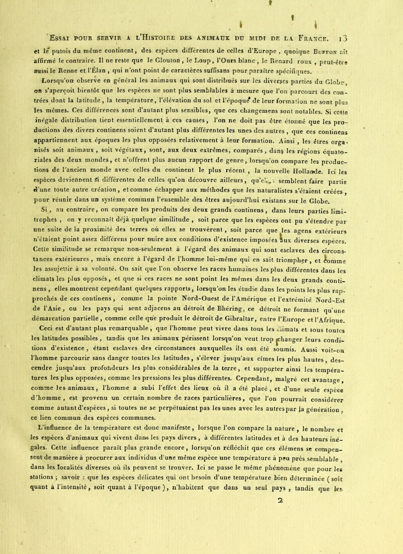 » I » \ Essai pour servir a l’Histoire des animaux du midi de la France, i3 et le'putois du même continent, des espèces différentes de celles d’Europe , quoique Buffon ait affirmé le contraire. Il ne reste que le Glouton , le Loup, l’Ours blanc , le Renard roux , peut-être aussi le Renne et l’Élan , qui n’ont point de caractères suffisans pour paraître spécifiques. Lorsqu’on observe en général les animaux qui sont distribués sur les diverges parties du Globe on s’aperçoit bientôt que les espèces ne sont plus semblables à mesure que l’on parcourt des con- trées dont la latitude , la température, l’élévation du sol et l’époque* de leur formation ne sont plus les mêmes. Ces différences sont d’autant plus sensibles, que ces changemens sont notables. Si cette inégale distribution lient essentiellement à ces causes, l’on ne doit pas être étonné que les pro- ductions des divers continens soient d’autant pltis différentes les unes des autres , que ces continens appartiennent aux époques les plus opposées relativement à leur formation. Ainsi , les êtres orga- nisés soit animaux , soit végétaux, sont, aux deux extrêmes, comparés, dans les régions équato- riales des deux mondes, et n’offrent plus aucun rapport de genre,, lorsqu’on compare les produc- tions de l’ancien monde avec celles du continent le plus récent , la nouvelle Hollande. Ici les espèces deviennent Si différentes de celles qu’on découvre ailleurs, qu’cli^', semblent faire partie d’une toute autre création, et comme échapper aux méthodes que les naturalistes s’étaient créées, pour réunir dans un système commun l’ensemble des êtres aujourd’hui existans sur le Globe. Si, au contraire, on compare les produits des deux grands continens, dans leurs parties limi- trophes , on y reconnaît déjà quelque similitude , soit parce que les espèces ont pu s’étendre par une suite de la proximité des terres où elles se trouvèrent, soit parce que les agens extérieurs n’étaient point assez différens pour nuire aux conditions d’existence imposées lux diverses espèces. Cette similitude se remarque non-seulement à l’égard des animaux qui sont eselaves des circons- tances extérieures , mais encore à l’égard de Thomme lui-même qui en sait triompher, et domine les assujettir à sa volonté. On sait que l’on observe les races humaines les plus différentes dans les climats les plus opposés, et que si ces races ne sont point les mêmes dans les deux grands conti- nens , elles montrent cepertdant quelques rapports, lorsqu’on les étudie dans les points les plus rap- prochés de ces continens , comme la pointe Nord-Ouest de l’Amérique et l’extrémité Nord-Est de l’Asie, ou les pays qui sont adjacens au détroit de Bhéring, ce détroit ne formant qu’une démarcation partielle, comme celle que produit le détroit de Gibraltar, entre l’Europe et l’Afrique. Ceci est d’autant plus remarquable , que l’homme peut vivre dans tous les climats et sous toutes les latitudes possibles, tandis que les animaux périssent lorsqu’on veut trop jehanger leurs condi- tions d’existence , étant esclaves des circonstances auxquelles ils ont été soumis. Aussi voit-on l’homme parcourir sans danger toutes les latitudes, s’élever jusqu’aux cimes les plus hautes des- cendre jusqu’aux profondeurs les plus considérables de la terre, et supporter ainsi les tempéra- tures les plus opposées, comme les pressions les plus différentes. Cependant, malgré cet avantage, comme les animaux, l’homme a subi l’effet des lieux où il a été placé, et d’une seule espèce d’homme, est provenu un certain nombre de races particulières, que l’on pourrait considérer comme autant d’espèces, si toutes ne se perpétuaient pas les unes avec les autres par la généra tion ce lien commun des espèces communes. L’influence de la température est donc manifeste, lorsque l’on compare la nature , le nombre et les espèces d’animaux qui vivent dans les pays divers , à différentes latitudes et à des hauteurs iné- gales. Cette influence paraît plus grande encore, lorsqu’on réfléchit que ces élémens se compen- sent de manière à procurer aux individus d’une même espèce une température à peu près semblable dans les localités diverses où ils peuvent se trouver. Ici se passe le même phénomène que pour les stations ; savoir : que les espèces délicates qui ont besoin d’une température bien déterminée (soit quant à l’inlensité, soit quant à l’époque ), n’habitent que dans un seul pays , tandis que les- 2