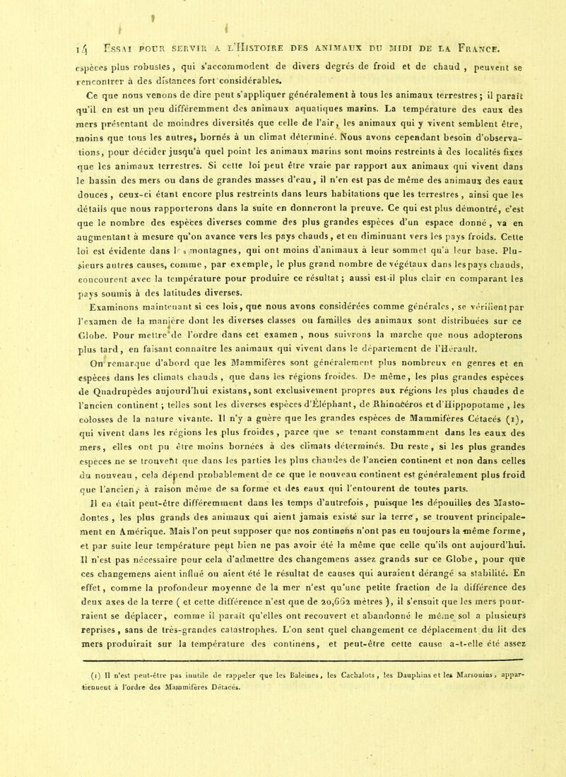 f j4 Essai pour servir à l’Histoire des animaux du midi de la France. espèces plus robustes, qui s’accommodent de divers degrés de froid et de chaud , peuvent se rencontrer à des distances fort considérables. Ce que nons venons de dire peut s’appliquer généralement à tous les animaux terrestres ; il paraît qu’il en est un peu différemment des animaux aquatiques marins. La température des eaux des mers présentant de moindres diversités que celle de l’air, les animaux qui y vivent semblent être, moins que tous les autres, bornés à un climat déterminé. Nous avons cependant besoin d’observa- tions, pour décider jusqu’à quel point les animaux marins sont moins restreints à des localités fixes que les animaux terrestres. Si cette loi peut être vraie par rapport aux animaux qui vivent dans le bassin des mers ou dans de grandes masses d’eau, il n’en est pas de même des animaux des eaux douces, ceux-ci étant encore plus restreints dans leurs habitations que les terrestres, ainsi que les détails que nous rapporterons dans la suite en donneront la preuve. Ce qui est plus démontré, c’est que le nombre des espèces diverses comme des plus grandes espèces d’un espace donné , va en augmentant à mesure qu’on avance vers les pays chauds, et eu diminuant vers les pays froids. Cette loi est évidente dans 1~ ® montagnes, qui ont moins d’animaux à leur sommet qu’à leur base. Plu- sieurs autres causes, comme , par exemple, le plus grand nombre de végétaux dans les pays chauds, eoncourent avec la température pour produire ce résultat; aussi est-il plus clair en comparant les pays soumis à des latitudes diverses. Examinons maintenant si ces lois, que nous avons considérées comme générales, se vérilientpar l’examen de la manjère dont les diverses classes ou familles des animaux sont distribuées sur ce Globe. Pour mettre'de l’ordre dans cet examen , nous suivrons la marche que nous adopterons plus tard, en faisant connaître les animaux qui vivent dans le département de l’Hérault. On remarque d’abord que les Mammifères sont généralement plus nombreux en genres et en espèces dans les climats chauds , que dans les régions froides. De même, les plus grandes espèces de Quadrupèdes aujourd’hui existans, sont exclusivement propres aux régions les plus chaudes de l’ancien continent ; telles sont les diverses espèces d’Eléphant, de Rhinocéros et d’Hippopotaine , les colosses de la nature vivante. 11 n’y a guère que les grandes espèces de Mammifères Cétacés (i), qui vivent dans les régions les plus froides, parce que se tenant constamment dans les eaux des mers, elles ont pu être moins bornées à des climats déterminés. Du reste, si les plus grandes espèces ne se trouveht que dans les parties les plus chaudes de l’ancien continent et non dans celles du nouveau , cela dépend probablement de ce que le nouveau continent est généralement plus froid que l'ancien,^ à raison même de sa forme et des eaux qui l’entourent de toutes parts. 11 en était peut-être différemment dans les temps d’autrefois, puisque les dépouilles des Masto- dontes , les plus grands des animaux qui aient jamais existé sur la terre, se trouvent principale- ment en Amérique. Mais l’on peut supposer que nos continehs n’ont pas eu toujours la -même forme, et par suite leur température pèpt bien ne pas avoir été la même que celle qu’ils ont aujourd’hui. Il n’est pas nécessaire pour cela d’admettre des changemens assez grands sur ce Globe, pour que ces changemens aient influé ou aient été le résultat de causes qui auraient dérangé sa stabilité. En effet, comme la profondeur moyenne de la mer n’est qu'une petite fraction de la différence des deux axes de la terre ( et cette différence n’est que de 20,664 mètres ), il s’ensuit que les mers pour- raient se déplacer, comme il paraît qu’elles ont recouvert et abandonné le même sol a plusieurs reprises, sans de très-grandes catastrophes. L’on sent quel changement ce déplacement du lit des mers produirait sur la température des continens, et peut-être cette cause a-t-elle été assez . (1) Ii n’est peut-être pas inutile de rappeler que les Baleines, les Cachalots, les Dauphins et le* Marsouins, appar- tiennent à l'ordre des Mammifères Détacés.