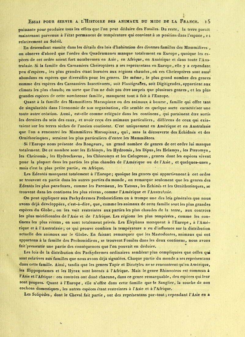 puissante pour produire tous les effets que l’on peut déduire des Fossiles. Du reste, la terre paraît maintenant parvenue à l’état permanent de température qui convient à sa position dans l’espace , et relativement au Soleil. En descendant ensuite dans les détails des lois d’habitation des diverses familles des Mammifères , on observe d’abord que l’ordre des Quadrumanes manque totalement en Europe, quoique les es- pèces de cet ordre soient fort nombreuses en Asie , en Afrique, en Amérique et dans toute l’Aus- tralasie. Si la famiile des Carnassiers Chéiroptères a ses représentans en Europe, elle y a cependant peu d’espèces, les plus grandes étant bornées aux régions chaudes,où ces Chéiroptères sont aussi abondans en espèces que diversifiés pour les genres. De même, le plus grand nombre des genres comme des espèces des Carnassiers Insectivores, soit Plantigrades, soit Digitigrades, appartient aux climats les plus chauds; en sorte que l’on ne doit pas être surpris que plusieurs genres , et les plus grandes espèces de cette nombreuse famiile, manquent tout à fait à l’Europe. Quant à la famille des Mammifères Marsupiaux ou des animaux à bourse, famille qui offre tant de singularités dans l'économie de son organisation, elle semble en quelque sorte caractériser une toute autre création. Aussi, est-elle comme reléguée dans les continens, qui paraissent être sortis les derniers du sein des eaux, et avoir reçu des animaux particuliers, différens de ceux qui exis- taient sur les terres sèches de l’ancien continent. C’est uniquement en Amérique et en Australasie que l'on a rencontré les Mammifères Marsupiaux, qui, sans la découverte des Écbidnés et des Ornithorinques, seraient les plus particuliers d’entre les Mammifères. Si l’Europe nous présente des Rongeurs, un grand nombre de genres de cet ordre lui manque totalement. De ce nombre sont les Echimys, les Hydromis, les Dipus,les Helamys, les Pteromys , les Cheiromis, les Hydrochærus , les Chloromys et les Cælogenus , genres dont les espèces vivent pour la plupart dans les parties les plus chaudes de l’Amérique ou de l’Asie , et quelques-unes , mais c’est la plus petite partie, en Afrique. Les Édentés manquent totalement à l’Europe; quoique les genres qui appartiennent à cet ordre se trouvent en partie dans les autres parties du monde, on remarque seulement que les genres des Édentés les plus paradoxes, comme les Paresseux, les Tatous, les Échinés et les Ornithorinques, se trouvent dans les continens les plus récens, comme l’Amérique et l’Australasie. On peut appliquer aux Pachydermes Proboscidiens ou à trompe une des lois générales que nous avons déjà développées, c’est-à-dire, que, comme les animaux de cette famille sont les plus grandes espèces du Globe , on les voit restreintes aux parties les plus chaudes de la terre, aux contrées les plus méridionales de l’Asie et de l’Afrique. Les régions les plus tempérées, comme les con- tinens les plus récens, en sont totalement privés. Les Éléphans manquent à l’Europe, à l’Amé- rique et à l’Australasie; ce qui prouve combien la température a eu d’influence sur la distribution actuelle des animaux sur le Globe. En faisant remarquer que les Mastodontes, animaux qui ont appartenu à la famille des Proboscidiens, se trouvent Fossiles dans les deux continens, nous avons fait'pressentir une partie des conséquences que l’On pouvait en déduire. Les lois de la distribution dès Pachydermes ordinaires semblent plus compliquées que celles qui sont relatives aux familles que nous avons déjà signalées. Chaque partie du monde a ses représentans dans cette famille. Ainsi, tandis que les genres Tapir et Dicotyles ne se rencontrent qu’en Amérique, les Hippopotames et les Hyrax sont bornés à l’Afrique. Mais le genre Rhinocéros est commun à l’Asie et l’Afrique : ces contrées ont donc chacune, dans ce genre remarquable, des espèces qui leur sont propres. Quant à l’Europe , elle n’offre dans cette famille que le Sanglier, la souche de nos cochons domestiques, les autres espèces étant restreintes à l’Asie et à l’Afrique. Les Solipèdes, dont le Cheval fait partie , ont des représentans par-tout ; cependant l’Asie en a