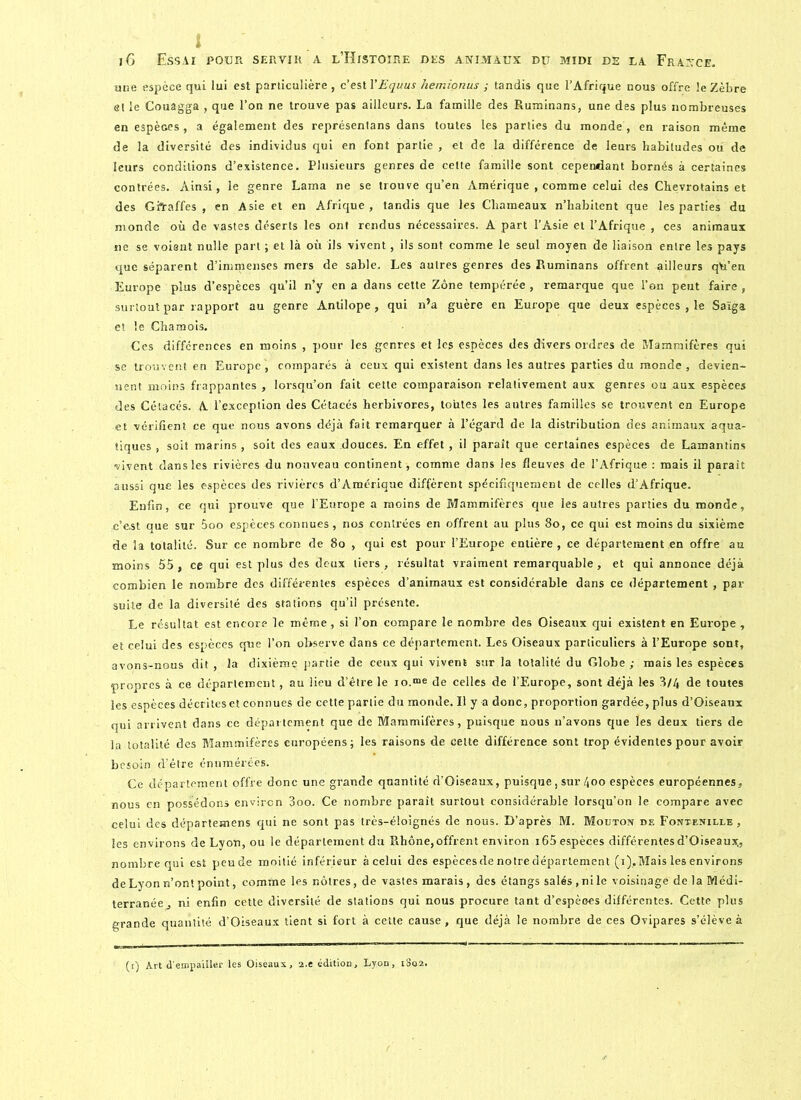 une espèce qui lui est particulière , c’est YEquus hemionus ; tandis que l’Afrique nous offre le Zèbre et le Couagga , que l’on ne trouve pas ailleurs. La famille des Ruminans, une des plus nombreuses en espèces , a également des représenlans dans toutes les parties du monde , en raison même de la diversité des individus qui en font partie, et de la différence de leurs habitudes où de leurs conditions d’existence. Plusieurs genres de cette famille sont cependant bornés à certaines contrées. Ainsi, le genre Lama ne se trouve qu’en Amérique , comme celui des Chevrotains et des Ghraffes , en Asie et en Afrique, tandis que les Chameaux n’habitent que les parties du monde où de vastes déserts les ont rendus nécessaires. A part l’Asie et l’Afrique , ces animaux ne se voient nulle part ; et là où ils vivent, ils sont comme le seul moyen de liaison entre les pays que séparent d’immenses mers de sable. Les autres genres des Ruminans offrent ailleurs qù’en Europe plus d’espèces qu’il n’y en a dans cette Zone tempérée , remarque que l’on peut faire , surtout par rapport au genre Antilope, qui n’a guère en Europe que deux espèces , le Saïga et le Chamois. Ces différences en moins , pour les genres et les espèces des divers ordres de Mammifères qui se trouvent en Europe, comparés à ceux qui existent dans les autres parties du monde, devien- nent moins frappantes , lorsqu’on fait cette comparaison relativement aux genres ou aux espèces des Cétacés. A l’exception des Cétacés herbivores, toutes les autres familles se trouvent en Europe et vérifient ce que nous avons déjà fait remarquer à l’égard de la distribution des animaux aqua- tiques , soit marins , soit des eaux douces. En effet , il paraît que certaines espèces de Lamantins vivent dans les rivières du nouveau continent, comme dans les fleuves de l’Afrique : mais il paraît aussi que les espèces des rivières d’Amérique diffèrent spécifiquement de celles d’Afrique. Enfin, ce qui prouve que l’Europe a moins de Mammifères que les autres parties du monde, c’est aue sur 5oo espèces connues, nos contrées en offrent au plus 80, ce qui est moins du sixième de la totalité. Sur ce nombre de 80 , qui est pour l’Europe entière, ce département en offre au moins 55, ce qui est plus des deux tiers, résultat vraiment remarquable, et qui annonce déjà combien le nombre des différentes espèces d’animaux est considérable dans ce département , par suite de la diversité des stations qu’il présente. Le résultat est encore le même, si l’on compare le nombre des Oiseaux qui existent en Europe , et celui des espèces que l’on observe dans ce département. Les Oiseaux particuliers à l’Europe sont, avons-nous dit , la dixième partie de ceux qui vivent sur la totalité du Globe ; mais les espèces propres à ce département, au lieu d’être le io.“e de celles de l’Europe, sont déjà les 3/4 de toutes les espèces décrites et connues de cette partie du monde. Il y a donc, proportion gardée, plus d’Oiseaux qui arrivent dans ce département que de Mammifères , puisque nous n’avons que les deux tiers de la totalité des Mammifères européens; les raisons de celte différence sont trop évidentes pour avoir besoin d’être énumérées. Ce département offre donc une grande quantité d’Oiseaux, puisque, sur 400 espèces européennes, nous en possédons environ 3oo. Ce nombre paraît surtout considérable lorsqu’on le compare avec celui des départemens qui ne sont pas très-éloignés de nous. D’après M. Mouton de Fontenille , les environs de Lyon, ou le département du Rhône, offrent environ i65 espèces différentes d’Oiseaux,, nombre qui est peude moitié inférieur à celui des espècesdenotredépartement (i),Mais les environs de Lyon n’ont point, comme les nôtres, de vastes marais, des étangs salés, ni le voisinage de la Médi- terranée, ni enfin cette diversité de stations qui nous procure tant d’espèoes différentes. Cette plus grande quantité d’Oiseaux tient si fort à cette cause, que déjà le nombre de ces Ovipares s’élève à (i) Art d'empailler les Oiseaux, i.t édition, Lyon, iSq2.