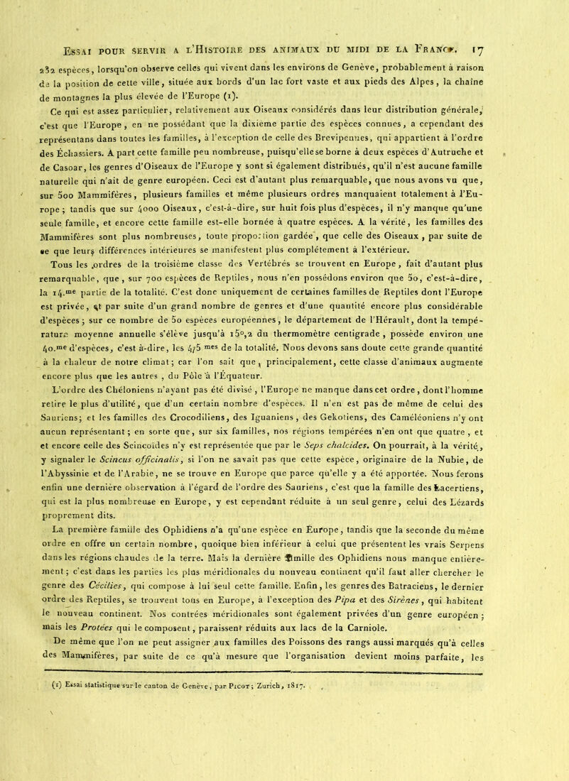 23a espèces, lorsqu’on observe celles qui vivent dans les environs de Genève, probablement à raison de la position de cette ville, située aux bords d’un lac fort vaste et aux pieds des Alpes, la chaîne de montagnes la plus élevée de l’Europe (i). Ce qui est assez particulier, relativement aux Oiseaux considérés dans leur distribution générale,1 c’est que l’Europe, en ne possédant que la dixième partie des espèces connues, a cependant des représentant dans toutes les familles, à l’exception de celle des Brevipennes, qui appartient à l’ordre des Échassiers. A part cette famille peu nombreuse, puisqu’elle se borne à deux espèces d’Autruche et de Casoar, les genres d’Oiseaux de l’Europe y sont si également distribués, qu’il n’est aucune famille naturelle qui n’ait de genre européen. Ceci est d’autant plus remarquable, que nous avons vu que, sur 5oo Mammifères, plusieurs familles et même plusieurs ordres manquaient totalement à l’Eu- rope; tandis que sur 4000 Oiseaux, c’est-à-dire, sur huit fois plus d’espèces, il n’y manque qu’une seule famille, et encore cette famille est-elle bornée à quatre espèces. A la vérité, les familles des Mammifères sont plus nombreuses, toute proportion gardée , que celle des Oiseaux , par suite de •e que leur$ différences intérieures se manifestent plus complètement à l’extérieur. Tous les .ordres de la troisième classe des Vertébrés se trouvent en Europe, fait d’autant plus remarquable, que, sur 700 espèces de Reptiles, nous n’en possédons environ que 5o, c’est-à-dire, la i/t.me partie de la totalité. C’est donc uniquement de certaines familles de Reptiles dont l’Europe est privée, ^t par suite d’un grand nombre de genres et d’une quantité encore plus considérable d’espèces; sur ce nombre de 5o espèces européennes, le département de l’Hérault, dont la tempé- rature moyenne annuelle s’élève jusqu’à i5°,2 du thermomètre centigrade, possède environ une /,o.me d’espèces, c’est à-dire, les 4/5 mes de la totalité, Nous devons sans doute celte grande quantité à la chaleur de notre climat; car l’on sait que, principalement, cette classe d’animaux augmente encore plus que les autres , du Pôle ’à l’Équateur. L’ordre des Cbéloniens n’ayant pas été divisé , l’Europe ne manque dans cet ordre, dont l’homme retire le plus d’utilité, que d’un certain nombre d’espèces. Il n’en est pas de même de celui des Sauriens; et les familles des Crocodiliens, des Iguaniens , des Gekotiens, des Caméléoniens n’y ont aucun représentant; en sorte que, sur six familles, nos régions tempérées n’en ont que quatre, et et encore celle des Scincoïdes n’y est représentée que par le Seps chalcides. On pourrait, à la vérité., y signaler le Scincus officinalis, si l’on ne savait pas que cette espèce, originaire de la Nubie, de l’Abyssinie et de l’Arabie, ne se trouve en Europe que parce qu’elle y a été apportée. Nous ferons enfin une dernière observation à l’égard de l’ordre des Sauriens, c’est que la famille des feacer tiens, qui est la plus nombreuse en Europe, y est cependant réduite à un seul genre, celui des Lézards proprement dits. La première famille des Ophidiens n’a qu’une espèce en Europe, tandis que la seconde du même ordre en offre un certain nombre, quoique bien inférieur à celui que présentent les vrais Serpens dans les régions chaudes de la terre. Mais la dernière ®mille des Ophidiens nous manque entière- ment; c’est dans les parties les plus méridionales du nouveau continent qu’il faut aller chercher le genre des Cécilies, qui compose à lui seul cette famille. Enfin, les genres des Batraciens, le dernier ordre des Reptiles, se trouvent totis en Europe, à l’exception des Pipa et des Sirènes, qui habitent le nouveau continent. Nos contrées méridionales sont également privées d’un genre européen ; mais les Protées qui le composent, paraissent réduits aux lacs de la Carniole. De même que l’on ne peut assigner .aux familles des Poissons des rangs aussi marqués qu’à celles des Mammifères, par suite de ce qu’à mesure que l’organisation devient moins parfaite, les (’O Essai statistique sur le canton de Genève, par Picot; Zurich, 1817.