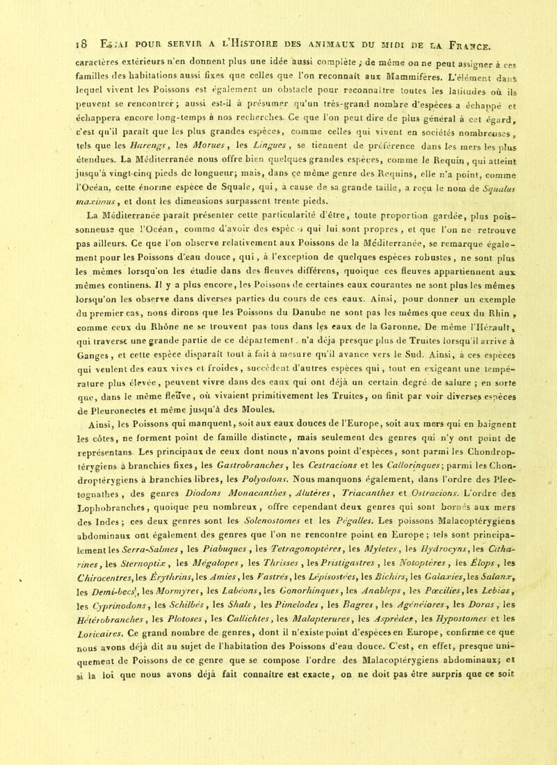 caractères extérieurs n’en donnent plus une idée aussi complète ; de même on ne peut assigner à ces familles des habitations aussi fixes que celles que l’on reconnaît aux Mammifères. L’élément dans lequel vivent les Poissons est également un obstacle pour reconnaître toutes les latitudes où ils peuvent se rencontrer; aussi est-il à présumer qu’un très-grand nombre d’espèces a échappé et échappera encore long-temps à nos recherches. Ce que l’on peut dire de plus général à cet égard, c’est qu’il paraît que les plus grandes espèces, comme celles qui vivent en sociétés nombreuses, tels que les Harengs, les Morues, les Lingues, se tiennent de préférence dans les mers les plus étendues. La Méditerranée nous offre bien quelques grandes espèces, comme le Requin, qui atteint jusqu’à vingt-cinq pieds de longueur; mais, dans çc même genre des Requins, elle n’a point, comme l’Océan, cette énorme espèce de Squale, qui, à cause de sa grande taille, a reçu le nom de Squalus maximus, et dont les dimensions surpassent trente pieds. La Méditerranée parait présenter cette particularité d’être, toute proportion gardée, plus pois- sonneuse que l’Océan, comme d’avoir des espèc j qui lui sont propres, et que l’on ne retrouve pas ailleurs. Ce que l’on observe relativement aux Poissons de la Méditerranée, se remarque égale- ment pour les Poissons d’eau douce, qui, à l’exception de quelques espèces robustes, ne sont plus les mêmes lorsqu’on les étudie dans des fleuves différens, quoique ces fleuves appartiennent aux mêmes continens. II y a plus encore, les Poissons de certaines eaux courantes ne sont plus les mêmes lorsqu’on les observe dans diverses parties du cours de ces eaux. Ainsi, pour donner un exemple du premier cas, nous dirons que les Poissons du Danube ne sont pas les mêmes que ceux du Rhin , comme ceux du Rhône ne se trouvent pas tous dans les eaux de la Garonne. De même l’Hérault, qui traverse une grande partie de ce département. n’a déjà presque plus de Truites lorsqu’il arrive à Ganges , et cette espèce disparait tout à fait à mesure qu’il avance vers le Sud. Ainsi, à ces espèces qui veulent des eaux vives et froides, succèdent d’autres espèces qui, tout en exigeant une tempé- rature plus élevée, peuvent vivre dans des eaux qui ont déjà un certain degré de salure ; en sorte que, dans le même fleuve, où vivaient primitivement les Truites, on finit par voir diverses espèces de Pleuronectes et même jusqu’à des Moules. Ainsi, les Poissons qui manquent, soit aux eaux douces de l’Europe, soit aux mers qui en baignent les côtes, ne forment point de famille distincte, mais seulement des genres qui n’y ont point de représentai Les principaux de ceux dont nous n’avons point d’espèces, sont parmi les Chondrop- térygiens à branchies fixes, les Gastrobranches, les Ceslracions et les Callorinques-, parmi les Chon- droptérygiens à branchies libres, les Polyodons. Nous manquons également, dans l’ordre des Plec- tooriathes , des genres Diodons Monacanthes, Alutères, Triacanthes et Ostracions. L'ordre des Lopbobranches, quoique peu nombreux, offre cependant deux genres qui sont bornés aux mers des Indes; ces deux genres sont les Solenostomes et les Pégalles. Les poissons Malacoptérygiens abdominaux ont également des genres que l’on ne rencontre point en Europe; tels sont principa- lement les Serra-Salmes , les Piabuqucs , les Tetragonoptères, les Myletes, les Bydrocyns, les Citha- rines, les Sternoptix , les Mégalopes, les Thrisses , les Pristigastres , les Notoptères , les Élops , les Chirocentres, les Érythrins, les Amies, les Fastrés, les Lépisostées, les Bichirs, les Galaxies, les Salanx, les Derni-becs\\es Mormyres, les Labéons, les Gonorhinques, les Anableps, les Pœcilies, les Lebias, les Cyprinodons, les Schilbés , les S hais, les Pimelodes , les Bagres , les Agénéiores, les Doras , les Hétérobranches, les Plotoses , les Callichtes, les Malapterures, les Asprèdes?, les Hypostomes et les Loricaires. Ce grand nombre de genres, dont il n’existe point d’espèces en Europe, confirme ce que nous avons déjà dit au sujet de l’habitation des Poissons d’eau douce. C’est, en effet, presque uni- quement de Poissons de ce genre que se compose l’ordre des Malacoptérygiens abdominaux; et si la loi que nous avons déjà fait connaître est exacte, on ne doit pas être surpris que ce soit