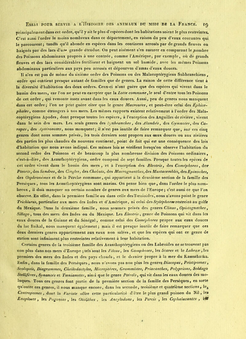 principalement dans cet ordre, qu’il y ait le plus d’espèces dont les habitations soient le plus restreintes:. C’est aussi l’ordre le moins nombreux dans ce département, en raison du peu d’eaux courantes qui le parcourent; tandis qu’il abonde en espèces dans les continens arrosés par de grands fleuves ou baignés par des lacs d’un» grande étendue. On peut aisément s’en assurer en comparant leyiombre des Poissons abdominaux propres à une contrée, comme l’Amérique, par exemple, où de grands fleuves et des lacs considérables fertilisent et baignent un sol humide , avec les mêmes Poissons abdominaux particuliers aux pays peu arrosés et dépourvus d’amas d’eaux douces. Il n’en est pas de même du sixième ordre des Poissons ou des Malacoptérygiens Subbranchiens, ordre qui contient presque autant de familles que de genres. La raison de cette différence tient à la diversité d’habitation des deux ordres. Ceux-ci n’ont guère que des espèces qui vivent dans le bassin des mers, car l’on ne peut en excepter que la Lotte commune,1e seul d’entre tous les Poissons de cet ordre , qui remonte assez avant dans les eaux douces. Aussi, peu de genres nous manquent dans cet ordre; l’on ne peut guère citer que le genre Macroures, et peut-être celui des Èphice- phales, comme étrangers à nos mers. Les mêmes rapports existent relativement à l’ordre des Mala- coptérygiens Apodes, dont presque toutes les espèces, à l’exception des Anguilles de rivière , vivent dans le sein des mers. Les seuls genres des bynbranches, des Alambés, des Gymnotes, des Ca- rapes, des A ptéronotes, nous manquent; il n’est pas inutile de faire remarquer que, sur ces cinq genres dont nous sommes privés, les trois derniers sont propres aux eaux douces ou aux rivières des parties les plus chaudes du nouveau continent, point de fait qui est une conséquence des lois d’habitation que nous avons indiqué. Ces mêmes lois se vérifient lorsqu’on observe l’habitation du second ordre des Poissons et de beaucoup la plus nombreuse division des Poissons ordinaires, c’est-à-dire, des Acanthoptérygiens, ordre composé de sept familles. Presque toutes les epèces de cet ordre vivent dans le bassin des mers , 'et à l’exception des Eleotris, des Coméphores, des* Pteorïs, des Sandres, des Cingles, des Chabots, des Macrognanthes,des Mastacembles, desEpinoches, des Osphronèmes et de la Perche commune, qui appartient à la deuxième section de la famille des Persèques , tous les Acanthoptérygiens sont marins. On pense bien que, dans l’ordre le plus nom- breux , il doit manquer un certain nombre de genres aux mers de l’Europe ; c?est aussi ce que l’on observe. En effet, dans la première famille ou dans celle desTœnioïdesVnous n’avons point le genre Trichiurus, particulier aux mers des Indes et d’Amérique, ni celui des Styléphorasrestreint au golfe du Mexique. Dans la deuxième famille, nous sommes privés des genres Clinus, Opislognathes, Sillago, tous des mers des Indes ou du Mexique. Les Éleotris, genre de Poissons qui vit dans les eaux douces de la Guiane et du Sénégal, comme celui des Coméphores propre aux eaux douces du lac Baikal, nous manquent également; mais il est presque jnulile de faire remarquer que ces deux derniers genres appartiennent aux eaux non salées, et que les espèces qui ont ce genre de station sont infiniment plus restreintes relativement à leur habitation. Certains genres de la troisième famille des Acanthoptérygiens ou des Labroïdes ne se trouvent pas non plus dans nos mers d’Europe ; tels sont les Filous, les Gomphoses, les Scares et le Labrax , les premiers des mers des Indes et des pays chauds , et le dernier propre à la mer du Kainschatka. Enfin, dans la famille des Persèques, nous n’avons pas non plus les genr e\Diacopes, Pristipomes, Scolopsis, Diagrammes, Cheilodactyles, Microptères, Grammistes, Priacanthes, Polyprions, Soldago Stellifères, Synancés et Tœnianotes, ain.d que le genre Ptérdïs, qui vit dans les eaux douces des mo- luques. Tous ces genres font partie de la première section de la famille des Persèques, en sorte qu’outre ces genres, il nous manque encore, dans les seconde, troisième et quatrième sections, les Centropomes , dont la Variole offre celte particularité d’être le plus grand poisson du Hil, le» Enoploses , les Pogoqias , les Olol/thes , les Ancylodons, les Perds , les Cephalacantes ,