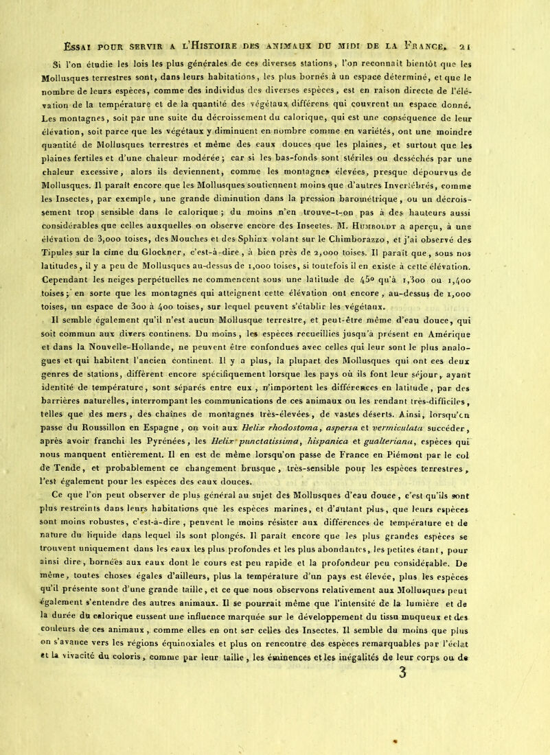 Si l’on étudie les lois les plus générales de ces diverses stations , l’on reconnaît bientôt que les Mollusques terrestres sont, dans leurs habitations, les plus bornés à un espace déterminé, et que le nombre de leurs espèces, comme des individus des diverses espèces, est en raison directe de l’élé- vation de la température et de la quantité des végétaux différens qui couvrent un espace donné. Les montagnes, soit par une suite du décroissement du calorique, qui est une conséquence de leur élévation, soit parce que les végétaux y diminuent en nombre comme en variétés, ont une moindre quantité de Mollusques terrestres et même des eaux douces que les plaines, et surtout que les plaines fertiles et d’une chaleur modérée; car si les bas-fonds sont stériles ou desséchés par une chaleur exeessive, alors ils deviennent, comme les montagne» élevées, presque dépourvus de Mollusques. Il parait encore que les Mollusques soutiennent moins que d’autres Invertébrés, comme les Insectes, par exemple, une grande diminution dans la pression barométrique, ou un décrois- sement trop sensible dans le calorique ; du moins n’en trouve-t-on pas à des hauteurs aussi considérables que celles auxquelles on observe encore des Insectes. M. Humboldt a aperçu, à une élévation de 3,ooo toises, des Mouches et des Sphinx volant sur le Chimborazzo, et j’ai observé des Tipules sur la cime du Glockner, c’est-à-dire , à bien près de a,ooo toises. Il paraît que, sous nos latitudes , il y a peu de Mollusques au-dessus de 1,000 toises, si toutefois il en existe à cette élévation. Cependant les neiges perpétuelles ne commencent sous une latitude de 4.5° qu’à x,3oo ou 1,40a toises ; en sorte que les montagnes qui atteignent cette élévation ont encore, au-dessus de 1,000 toises, un espace de 3oo à 400 toises, sur lequel peuvent s’étàblir les végétaux. Il semble également qu’il n’est aucun Mollusque terrestre, et peut-être même d’eau douce, qui soit commun aux divers continens. Du moins , les espèces recueillies jusqu’à présent en Amérique et dans la Nouvelle-Hollande, ne peuvent être confondues avec celles qui leur sont le plus analo- gues et qui habitent l’ancien continent. Il y a plus, la plupart des Mollusques qui ont ees deux genres de stations, diffèrent encore spécifiquement lorsque les pays où ils font leur séjour, ayant identité de température, sont séparés entre eux , n’impOrtent les différences en latitude, par des barrières naturelles, interrompant les communications de ces animaux ou les rendant très-difficiles, telles que des mers, des chaînes de montagnes très-élevées, de vastes déserts. Ainsi, lorsqu’on passe du Roussillon en Espagne , on voit aux Hélix rhodostoma, aspersa et vermieulata succéder, après avoir franchi les Pyrénées, les Hélix-punctatissima, hispanica et gualteriana, espèces qui nous manquent entièrement. Il en est de même lorsqu’on passe de France en Piémont par le col de Tende, et probablement ce changement brusque, très-sensible pour les espèces terrestres, l’est également pour les espèces des eaux douces. Ce que l’on peut observer de plus général au sujet des Mollusques d’eau douce, c’est qu’ils sont plus restreints dans leurs habitations que les espèces marines, et d’autant plus, que leurs espèces sont moins robustes, c’est-à-dire , peuvent le moins résister aux différences de température et de nature du liquide dans lequel ils sont plongés. Il paraît encore que les plus grandes espèces se trouvent uniquement dans les eaux les plus profondes et les plus abondantes, les petites étant, pour ainsi dire, bornées aux eaux dont le cours est peu rapide et la profondeur peu considérable. De même, toutes choses égales d’ailleurs, plus la température d’un pays est élevée, plus les espèces qu’il présente sont d’une grande taille, et ce que nous observons relativement aux Mollusques peut «gaiement s’entendre des autres animaux. Il se pourrait même que l’intensité de la lumière et de la durée du calorique eussent une influence marquée sur le développement du tissu muqueux et des couleurs de ces animaux , comme elles en ont sar celles des Insectes. Il semble du moins que plus on s avance vers les régions équinoxiales et plus on rencontre des espèces remarquables par l’éclat et la vivacité du coloris , comme par leur taille, les éminences et les inégalités de leur corps ou d« 3