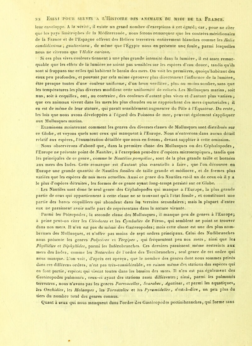 leur enveloppe. A la vérité, il existe un grand nombre d’exceptions à cet égard; car , pour ne citer que les pays limitrophes de la Méditerranée, nous ferons remarquer que les contrées méridionales de la France et de l’Espagne offrent des Helices terrestres entièrement blanches comme les Hélix candidissirna , gualteriana , de même que l’Égypte nous en présente une foule, parmi lesquelles nous ne citerons que Yffelix cariosa. Si ces plus vives couleurs tiennent à une plus grande intensité dans la lumière, il est assez remar- quable que les effets de la lumière ne soient pas sensibles sur les espèces d’eau douce, tandis qu’ils sont si frappans sur celles qui habitent le bassin des mers. On voit les premières, quoiqu’habitant des eaux peu profondes, et pouvant par cela même éprouver plus directement l’influence de la lumière, être presque toutes d’une couleur uniforme, d’un brun verdâtre, plus ou moins sombre, sans que les températures les plus diverses modifient cette uniformité de coloris. Les Mollusques marins, soit nus, soit à coquilles, ont, au contraire, des couleurs d’autant plus vives et d’autant plus variées , que ces animaux vivent dans les mers les plus chaudes ou se rapprochent des mers équatoriales ; il en est de même de leur stature, qui paraît sensiblement augmenter du Pôle à l’Équateur. Du reste, les lois que nous avons développées à l’égard des Poissons de mer, peuvent également s’appliquer aux Mollusques marins. Examinons maintenant comment les genres des diverses classes de Mollusques sont distribués sur ce Globe, et voyons quels sont ceux qui manquent à l’Europe. Nous n’entrerons dans aucun détail relatif aux espèces, l’énumération détaillée que nous en ferons , devant suppléer à cette omission. Nous observerons d’abord que, dans la première classe des Mollusques ou des Céphalopodes , l’Europe ne présente point de Nautiles, à l’exception peut-être d’espèces microscopiques, tandis que les principales de ce genre, comme le Nautilius pompilius, sont de la plus grande taille et bornées aux mers des Indes. Cette remarque est d’autant plus essentielle à faire , que l’on découvre en Europe une grande quantité de Nautiles fossiles de taille grande et médiocre , et de formes plus variées que les espèces de nos mers actuelles. Aussi ce genre des Nautiles est-il un de ceux où il y a le plus d’espèces détruites, les formes de ce genre ayftnt long-temps persisté sur ce Globe. Les Nautiles sont donc le seul genre des Céphalopodes qui manque à l’Europe, la plus grande partie de ceux qui appartiennent à cette classe ne se trouvant qu’à l’état fossile , et constituant une partie des bancs coquilliers qui abondent dans les terrains secondaires ; mais la plupart d’entre eux ne paraissent avoir nulle part de représentans dans la nature vivante. Parmi les Ptéropodes , la seconde classe des Mollusques, il manque peu de genres à l’Europe; à peine peut-on citer les Cléodores et les Cymbulies de Péron, qui semblent ne point se trouver dans nos mers. Il n’en est pas de même des Gastéropodes; mais cette classe est une des plus nom- breuses des Mollusques, et n’offre pas moins de sept ordres principaux. Celui des Nudibranches nous présente les genres Polycères et Tergipes , qui fréquentent peu nos mers , ainsi que les Phyllidies et Diphyllides, parmi les Inférobranches. Ces derniers paraissent même restreints aux mers des Indes, comme les Notarehes de l'ordre des Teclibranch.es, seul genre de cet ordre qui nous manque. L’on voit, d’après cet aperçu, que le nombre des genres dont nous sommes privés dans ces différens ordres, n’est pas très-considérable, en raison même des stations des espèces qui en font partie, espèces qui vivent toutes dans les bassins des raers. Il n’en est pas également des Gastéropodes pulmonés, ceux-ci ayant des stations assez différentes; ainsi, parmi les pulmonés terrestres, nous n’avons pas les genres Parmacelles, Scarabes, Agatines, et parmi les aquatiques, les Onchidies, les Melampes , les Tornatelles et les Pynamidelles, c’est-à-dire, un peu plus du tiers du nombre total des genres connus. Quant à eeux qui nous manquent dans l’ordre des Gastéropodes pectinibranch.es, qui forme sans