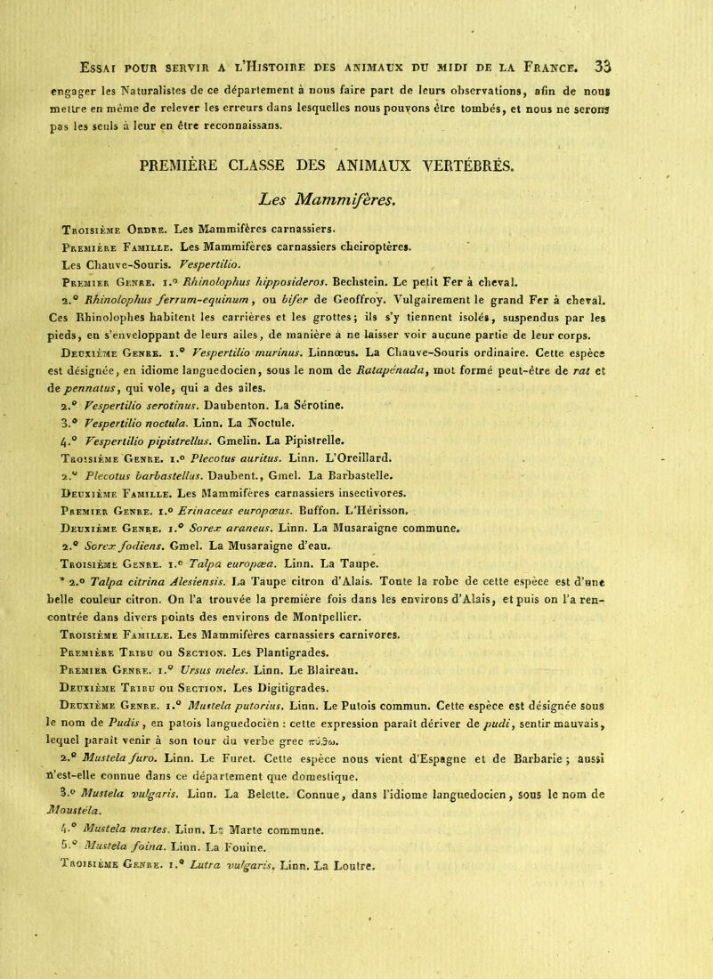 engager les Naturalistes de ce département à nous faire part de leurs observations, afin de nous mettre en même de relever les erreurs dans lesquelles nouspouyons être tombés, et nous ne serons pas les seuls à leur en être reconnaissans. PREMIÈRE CLASSE DES ANIMAUX VERTÉBRÉS. Les Mammifères. Troisième Ordre. Les Mammifères carnassiers. Première Famille. Les Mammifères carnassiers chéiroptères. Les Chauve-Souris. Vespertilio. Premier Genre. i.° Rhinolophus hipposideros. Bechstein. Le petit Fer à cheval. 2.° Rhinolophus ferrum-equinum, ou bifer de Geoffroy. Vulgairement le grand Fer à cheval. Ces Rhinolophes habitent les carrières et les grottes; ils s’y tiennent isolés, suspendus par les pieds, en s’enveloppant de leurs ailes, de manière à ne laisser voir aucune partie de leur corps. Deuxième Genre. i.° Vespertilio murinus. Linnœus. La Chauve-Souris ordinaire. Cette espèce est désignée, en idiome languedocien, sous le nom de Ratapénada, mot formé peut-être de rat et de pennatus, qui vole, qui a des ailes. 2. ° Vespertilio serotinus. Daubenton. La Sérotine. 3. ® Vespertilio noctula. Linn. La Noctule. h-° Vespertilio pipistrel/us. Gmelin. La Pipistrelle. Troisième Genre. i.° Plecotus auritus. Linn. L’Oreillard. 2.v Plecotus barbastellus. Daubent., Gmel. La Barbasteîle. Deuxième Famille. Les Mammifères carnassiers insectivores. Premier Genre. i.° Erinaceus europœus. Buffon. L’Hérisson, Deuxième Genre, j.° Sorex araneus. Linn. La Musaraigne commune. 2.° Sorex fodiens. Gmel. La Musaraigne d’eau. Troisième Genre. i.° Talpa europœa. Linn. La Taupe. * 2.o Talpa citrina Alesiensis. La Taupe citron d’Alais. Toute la robe de cette espèce est d’une belle couleur citron. On l’a trouvée la première fois dans les environs d’Alais, et puis on l’a ren- contrée dans divers points des environs de Montpellier. Troisième Famille. Les Mammifères carnassiers carnivores. Première Tribu ou Section. Les Plantigrades. Premier Genre. i.° Ursus meles. Linn. Le Blaireau. Deuxième Tribu ou Section. Les Digitigrades. Deuxième Genre. i.° Mustela putorius. Linn. Le Putois commun. Cette espèce est désignée sous le nom de Pudis , en patois languedocien: cette expression paraît dériver de pudi, sentir mauvais, lequel paraît venir à son tour du verbe grec nvâco. 2.° Mustelafuro. Linn. Le Furet. Cette espèce nous vient d’Espagne et de Barbarie; aussi n’est-elle connue dans ce département que domestique. S.» Mustela vulgaris. Linn. La Belette. Connue, dans l’idiome languedocien, sous le nom de Moustéla. l\.° Mustela martes, Linn. Ls Marte commune. 5.° Mustela foina. Linn. La Fouine. Troisième Genre, i.® Lutra vulgaris. Linn. La Loutre.
