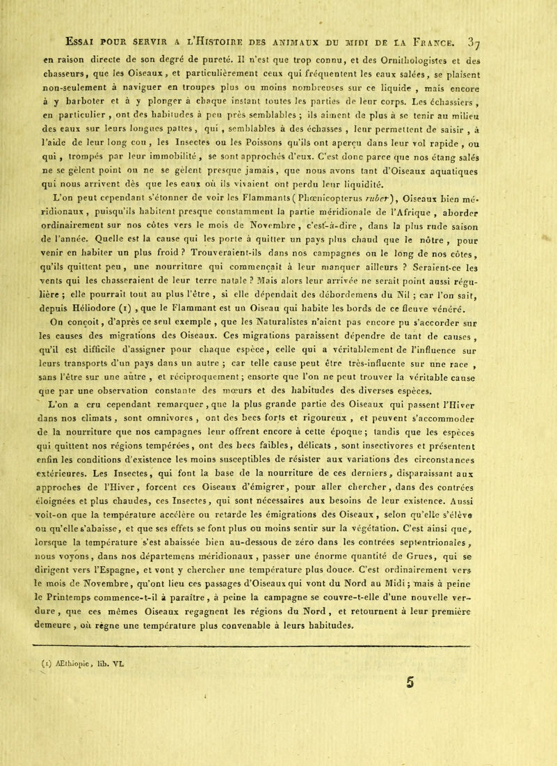 en raison directe de son degré de pureté. Il n’est que trop connu, et des Ornithologistes et des chasseurs, que les Oiseaux, et particulièrement ceux qui fréquentent les eaux salées, se plaisent non-seulement à naviguer en troupes plus ou moins nombreuses sur ce liquide , mais encore à y barboter et à y plonger à chaque instant toutes les parties de leur corps. Les échassiers , en particulier , ont des habitudes à peu près semblables ; ils aiment de plus à se tenir au milieu des eaux sur leurs longues pattes , qui, semblables à des échasses , leur permettent de saisir , à l'aide de leur long cou , les Insectes ou les Poissons qu’ils ont aperçu dans leur vol rapide , ou qui , trompés par leur immobilité , se sont approchés d’eux. C’est donc parce que nos étang salés ne se gèlent point ou ne se gèlent presque jamais, que nous avons tant d’Oiseaux aquatiques qui nous arrivent dès que les eaux où ils vivaient ont perdu leur liquidité. L’on peut cependant s’étonner de voir les Flammants ( Phœnicopterus ruber), Oiseaux bien mé» ridionaux , puisqu’ils habitent presque constamment la partie méridionale de l’Afrique , aborder ordinairement sur nos côtes vers le mois de Novembre , c’est-à-dire , dans la plus rude saison de l’année. Quelle est la cause qui les porte à quitter un pays plus chaud que le nôtre , pour venir en habiter un plus froid? Trouveraient-ils dans nos campagnes ou le long de nos côtes, qu’ils quittent peu , une nourriture qui commençait à leur manquer ailleurs ? Seraient-ce le3 vents qui les chasseraient de leur terre natale ? ?Æais alors leur arrivée ne serait point aussi régu- lière ; elle pourrait tout au plus l’être , si elle dépendait des débordemens du Nil ; car l’on sait, depuis Héliodore (i) , que le Flammant est un Oiseau qui habite les bords de ce fleuve vénéré. On conçoit, d’après ce seul exemple , que les Naturalistes n’aient pas encore pu s’accorder sur les causes des migrations des Oiseaux. Ces migrations paraissent dépendre de tant de causes , qu’il est difficile d’assigner pour chaque espèce, celle qui a véritablement de l’influence sur leurs transports d’un pays dans un autre ; car telle cause peut être très-influente sur une race , sans l’être sur une autre , et réciproquement; ensorte que l’on ne peut trouver la véritable cause que par une observation constante des mœurs et des habitudes des diverses espèces. L’on a cru cependant remarquer, que la plus grande partie des Oiseaux qui passent l’Hiver dans nos climats, sont omnivores , ont des becs forts et rigoureux , et peuvent s’accommoder de la nourriture que nos campagnes leur offrent encore à cette époque ; tandis que les espèces qui quittent nos régions tempérées, ont des becs faibles, délicats , sont insectivores et présentent enfin les conditions d’existence les moins susceptibles de résister aux variations des circonstances extérieures. Les Insectes, qui font la base de la nourriture de ces derniers, disparaissant aux approches de l’Hiver, forcent ces Oiseaux d’émigrer, pour aller chercher, dans des contrées éloignées et plus chaudes, ces Insectes, qui sont nécessaires aux besoins de leur existence. Aussi voit-on que la température accélère ou retarde les émigrations des Oiseaux, selon qu’elle s’élève ou qu’elle s’abaisse, et que ses effets se font plus ou moins sentir sur la végétation. C’est ainsi que, lorsque la température s’est abaissée bien au-dessous de zéro dans les contrées septentrionales, nous voyons, dans nos départemens méridionaux, passer une énorme quantité de Grues, qui se dirigent vers l’Espagne, et vont y chercher une température plus douce. C’est ordinairement vers le mois de Novembre, qu’ont lieu ces passages d’Oiseaux qui vont du Nord au Midi; mais à peine le Printemps commence-t-il à paraître, à peine la campagne se couvre-t-elle d’une nouvelle ver- dure , que ces mêmes Oiseaux regagnent les régions du Nord , et retournent à leur première demeure, où règne une température plus convenable à leurs habitudes. (i) AEthiopic, lih. VL 5