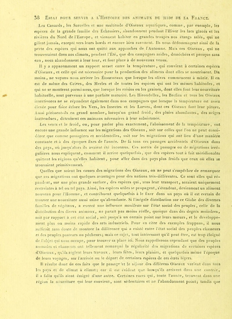 Les Canards, les Sarcelles et une multitude d’Oiseaux aquatiques, comme, par exemple, les espèces de la grande famille des Échassiers, abandonnent pendant l’Hiver les lacs glacés et les rivières du Nord de l’Europe, et viennent habiter en grandes troupes nos étangs salés, qui ne gèlent jamais, excepté vers leurs bords et encore bien rarement. Ils nous dédommagent ainsi de la perte des espèces qui nous ont quitté aux approches de l'Automne. Mais ces Oiseaux , qui ne trouveraient dans nos climats, pendant l’Été, que des campagnes arides, desséchées et presque sans eau , nous abandonnent à leur tour, et font place à de nouveaux venus. Il y a apparemment un rapport secret entre la température, qui convient à certaines espèces d’Oiseaux, et celle qui est nécessaire pour la production des alimens dont elles se nourrissent. Du moins , ne voyons-nous arriver les Étourneaux que lorsque les olives commencent à mûrir. 11 en est de même des Grives, des Merles et de toutes les espèces qui ont les mêmes habitudes, et qui ne se montrent parmi nous, que lorsque les raisins ou les graines, dont elles font leur nourriture habituelle, sont parvenus à une parfaite maturité. Les Hirondelles, les Becfins et tous les Oiseaux insectivores ne se répandent également dans nos campagnes que lorsque la température est assez élevée pour faire éclore les Vers, les Insectes et les Larves, dont ces Oiseaux font leur pâture. Aussi périssent-ils en grand nombre, lorsqu’un grand froid, des pluies abondantes, des neiges inattendues, détruisent ces animaux nécessaires à leur subsistance. Les vents et le froid, ou, pour parler plus exactement, l’abaissement de la température, ont encore une grande influence sur les migrations des Oiseaux , soit sur celles que l’on ne peut consi- dérer que comme passagères et accidentelles, soit sur les migrations qui ont lieu d’une manière constante et à des époques fixes de l’année. De là tous ces passages accidentels d’Oiseaux dans des pays, où jusqu’alors ils avaient été inconnus. Ces sortes de passages ou de migrations irré- gulières nous expliquent, comment il arrive quelquefois,'que des espèces tout à fait méridionales quittent les régions qu’elles habitent, pour aller dans des pays plus froids que ceux où elles se trouvaient primitivement. Quelles que soient les causes des migrations des Oiseaux, on ne peut s’empêcher de remarquer que ces migrations ont quelques avantages pour des nations très-différentes. Ce sont elles qui ré- pandent, sur une plus grande surface, des espèces qui, sans leur transport, seraient uniquement restreintes à tel ou tel pays. Ainsi, les espèces utiles se propagent, s’étendent, deviennent un aliment nouveau pour l’Homme, et contribuent quelquefois à le fixer dans un pays où il est certain de trouver une nourriture aussi saine qu’abondante. Si l’inégale distribution sur ce Globe des diverses familles de végétaux, a exercé une influence manifeste sur l’état social des peuples, celle de la distribution des divers animaux, ne parait pas moins réelle, quoique dans des degrés moindres, soit par rapport à cet état social, soit jusqu’à un certain point sur leurs mœurs, et le développe- ment plus ou moins rapide des arts industriels. Pour en citer des exemples frappans, il nous suffirait sans doute de montrer la différence qui a existé entre l’état social des peuples chasseurs et des peuples pasteurs ou pêcheurs; mais ce sujet, tout intéressant qu’il peut être, est trop éloigné de l’objet qui nous occupe, pour trouver sa place ici. Nous rappellerons cependant que des peuples nomades et chasseurs ont tellement remarqué la régularité des migrations de certaines espèces d’Oiseaux , qu’ils règlent leurs travaux , leurs fêtes, leurs plaisirs, et quelquefois même l’époque de leurs voyages, sur l’arrivée ou le départ de certaines espèces de ces êtres légers. Il résulte donc de ces faits que le passage'et le séjour des différens Oiseaux varient dans tons les pays et de climat à climat; car il est évident que lorsqu'ils arrivent dans une contrée, il a fallu qu’ils aient émigré d’une autre. Certaines races qui, toute l’année, trouvent dans une région la nourriture qui leur convient, sont sédentaires et ne l’abandonnent point; tandis que