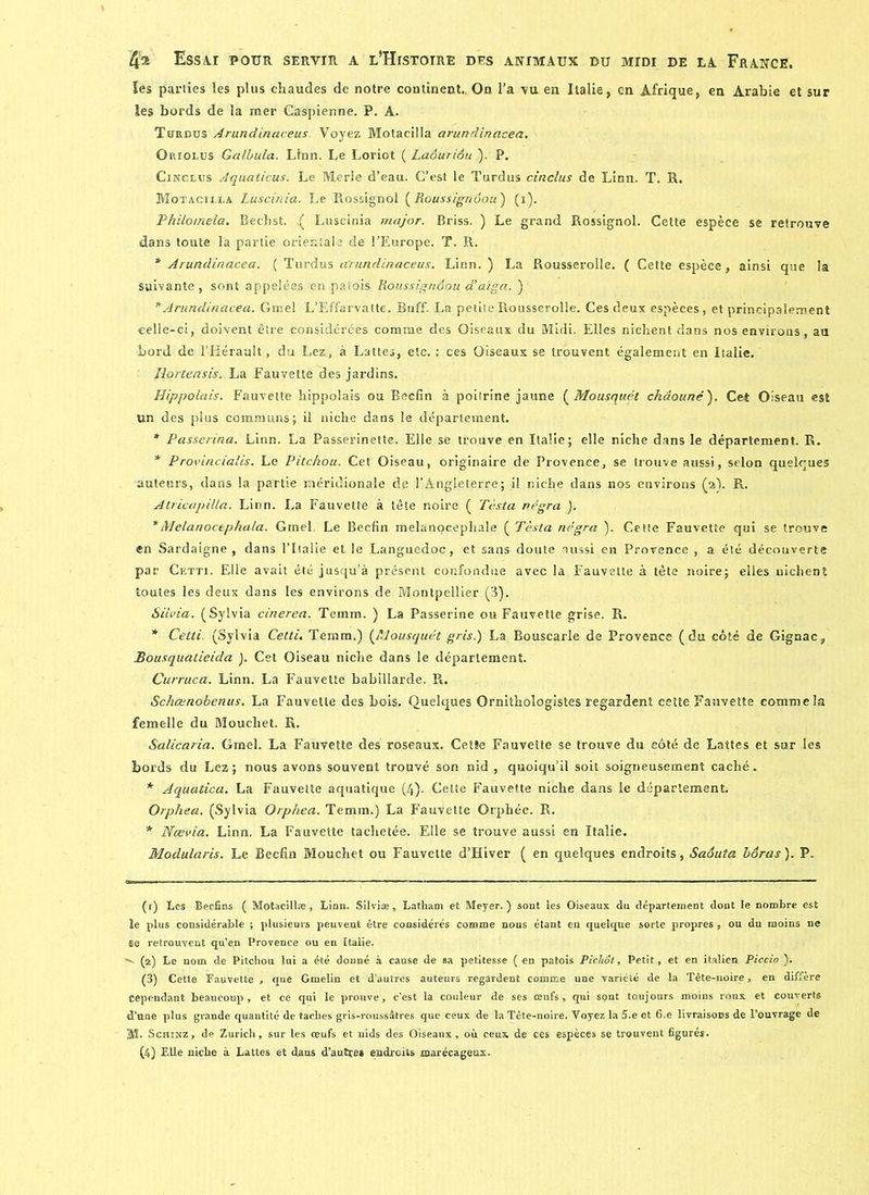 ïes parties les plus chaudes de notre continent.. On l’a vu en Italie, en Afrique, en Arabie et sur les bords de la mer Caspienne. P. A. Turdüs Arundinaceus. Voyez MotaciMa arundinacea. Oriolus Galbula. Ltnn. Le Loriot ( Laôuriôu ). P. Cinclus Aquaticus. Le Merle d’eau. C’est le Turdus cinclus de Linn. T. R. Motacilla Luscinia. Le Rossignol (jRoussignôou) (i). Philomela. Bechst. ^ Luscinia major. Briss. ) Le grand Rossignol. Cette espèce se retrouve dans toute la partie orientale de l’Europe. T. R. * Arundinacea. ( Turdus arundinaceus. Linn. ) La Rousserolle. ( Cette espèce, ainsi que la suivante, sont appelées en patois Roussignôou d'aiga. ) * Arundinacea. Gmel L’Effarvatte. Buff. La petite Rousserolle. Ces deux espèces, et principalement celle-ci, doivent être considérées comme des Oiseaux du Midi. Elles nichent dans nos environs, au bord de l’Hérault, du Lez, à Lattes, etc. : ces Oiseaux se trouvent également en Italie. Jlortensis. La Fauvette des jardins. Hippolais. Fauvette hippolais ou Becfin à poitrine jaune ( Mousquet châouné). Cet Oiseau est un des plus communs; il niche dans le département. * Passerina. Linn. La Passerinette. Elle se trouve en Italie; elle niche dans le département. R. * Provincialis. Le Pitchou. Cet Oiseau, originaire de Provence, se trouve aussi, selon quelques auteurs, dans la partie méridionale de l’Angleterre; il niche dans nos environs (a). R. Atricapilla. Linn. La Fauvette à tête noire ( Testa négra ). *Melanoctphala. Gmel. Le Becfin melanocepliale ( Testa négra ). Cette Fauvette qui se trouve en Sardaigne, dans l’Italie et le Languedoc, et sans doute aussi en Provence , a été découverte par Cetti. Elle avait été jusqu’à présent confondue avec la Fauvette à tête noire; elles nichent toutes les deux dans les environs de Montpellier (3). Siivia. (Sylvia cinerea. Temm. ) La Passerine ou Fauvette grise. R. * Cetti (Sylvia Cetti. Temm.) (Mousquet gris.) La Bouscarle de Provence (du côté de Gignac, Bousquatieida ). Cet Oiseau niche dans le département. Curruca. Linn. La Fauvette babillarde. R. Schœnobenus. La Fauvette des bois. Quelques Ornithologistes regardent cette Fauvette comme la femelle du Mouchet. R. Salicaria. Gmel. La Fauvette des roseaux. Cetîe Fauvette se trouve du côté de Lattes et sur les bords du Lez; nous avons souvent trouvé son nid , quoiqu’il soit soigneusement caché. * Aquatica. La Fauvette aquatique (4). Celte Fauvette niche dans le département. Orphea. (Sylvia Orphea. Temm.) La Fauvette Orphée. R. * Nœvia. Linn. La Fauvette tachetée. Elle se trouve aussi en Italie. Modularis. Le Becfin Mouchet ou Fauvette d’Hiver ( en quelques endroits, Saôuta bôras). P. (1) Les Beefins ( Motacillæ, Linn. Silviæ, Latliam et Meyer.) sont les Oiseaux du département dont le nombre est le plus considérable ; plusieurs peuvent être considérés comme nous étant en quelque sorte propres , ou du moins ne se retrouvent qu’en Provence ou en Italie. “v (2) Le nom de Pitchou lui a été donné à cause de sa petitesse (en patois Pichot, Petit, et en italien Piccio ). (3) Cette Fauvette , que Gmelin et d’autres auteurs regardent comme une variété de la Tête-noire, en diffère cependant beaucoup, et ce qui le prouve, c’est la couleur de ses œufs, qui sont toujours moins roux et couverts d’une plus grande quantité de taches gris-roussâtres que ceux de la Tête-noire. Voyez la 5.e et 6.e livraisons de l’ouvrage de AL Schinz, de Zurich, sur les œufs et uids des Oiseaux, où ceux de ces espèces se trouvent figurés.
