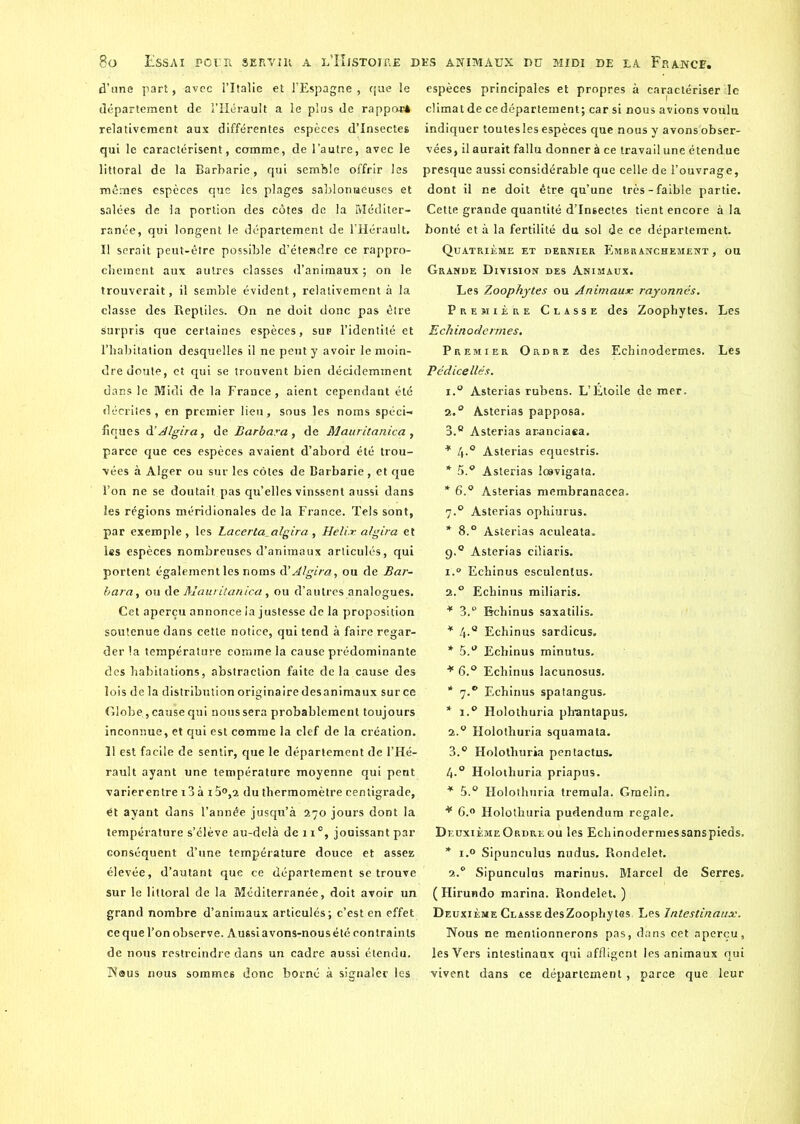 d’une part, avec l’Italie et l’Espagne , que le département de l’Hérault a le plus de rapport relativement aux différentes espèces d’insectes qui le caractérisent, comme, de l’autre, avec le littoral de la Barbarie, qui semble offrir les mêmes espèces que les plages sablonneuses et salées de la portion des côtes de la Méditer- ranée, qui longent le département de l’Hérault. Il serait peut-être possible d’étendre ce rappro- chement aux autres classes d’animaux ; on le trouverait, il semblé évident, relativement à la classe des Reptiles. On ne doit donc pas être surpris que certaines espèces, sup l’identité et l’habitation desquelles il ne peut y avoir le moin- dre doute, et qui se trouvent bien décidemment dans le Midi de la France, aient cependant été décrites, en premier lieu, sous les noms spéci- fiques d’A/gira, de Barbara , de Mauritanica , parce que ces espèces avaient d’abord été trou- vées à Alger ou sur les côtes de Barbarie, et que l’on ne se doutait,pas qu’elles vinssent aussi dans les régions méridionales de la France. Tels sont, par exemple, les Lacerta_algira, Heli.r algira et les espèces nombreuses d’animaux articulés, qui portent également les noms à'Algira, ou de Bar- bara, ou de Mauritanica, ou d’autres analogues. Cet aperçu annonce la justesse delà proposition soutenue dans cette notice, qui tend à faire regar- der la température comme la cause prédominante des habitations, abstraction faite delà cause des lois de la distribution originaire desanimaux sur ce Globe,, cause qui nous sera probablement toujours inconnue, et qui est comme la clef de la création. 11 est facile de sentir, que le département de l’Hé- rault ayant une température moyenne qui pent varier entre i3à i5°,2 du thermomètre centigrade, et ayant dans l’année jusqu’à 270 jours dont la température s’élève au-delà de ix°, jouissant par conséquent d’une température douce et assez élevée, d’autant que ce département se trouve sur le littoral de la Méditerranée, doit avoir un grand nombre d’animaux articulés; c’est en effet ce que l’on observe. Aussi avons-nous été contraints de nous restreindre dans un cadre aussi étendu. Nous nous sommes donc borné à signaler les espèces principales et propres à caractériser le climat de ce département; car si nous avions voulu indiquer toutesles espèces que nous y avons'obser- vées, il aurait fallu donner à ce travail une étendue presque aussi considérable que celle de l’ouvrage, dont il ne doit être qu’une très-faible partie. Cette grande quantité d’insectes tient encore à la bonté et à la fertilité du sol de ce département. Quatrième et dernier Embranchement, ou Grande Division des Animaux. Les Zoophytes ou Animaux rayonnés. Première Classe des Zoophytes. Les Echinodermes. Premier Ordre des Echinodermes. Les Pédicellés. i.° Asterias rubens. L’Étoile de mer. 2.0 Asterias papposa. 3.® Asterias aranciaea. * 4.0 Asterias equestris. * 5.° Asterias lœvigata. * 6.® Asterias membranacea. 7.0 Asterias ophiurus. * 8.° Asterias aculeata. 9.0 Asterias ciliaris. 1. ° Echinus esculentus. 2. ° Echinus miliaris. * 3.° Echinus saxatilis. * 4-° Echinus sardicus. * 5.® Echinus minutus. * 6.® Echinus lacunosus. * 7.® Echinus spatangus. * i.° Holothuria pbantapus. 2. ® Holothuria squamata. 3. ® Holothuria pentactus. 4-° Holothuria priapus. * 5.® Holothuria tremula. Graelin. * 6.° Holothuria pudendum regale. Deuxième Ordre ou les Echinodermessanspieds. * i.° Sipunculus nudus. Rondelet. 2.0 Sipunculus marinus. Marcel de Serres. (Hirundo marina. Rondelet. ) Deuxième ClassedesZoophytes Les Intestinaux. Nous ne mentionnerons pas, dans cet aperçu, les Vers intestinaux qui affligent les animaux qui vivent dans ce département, parce que leur