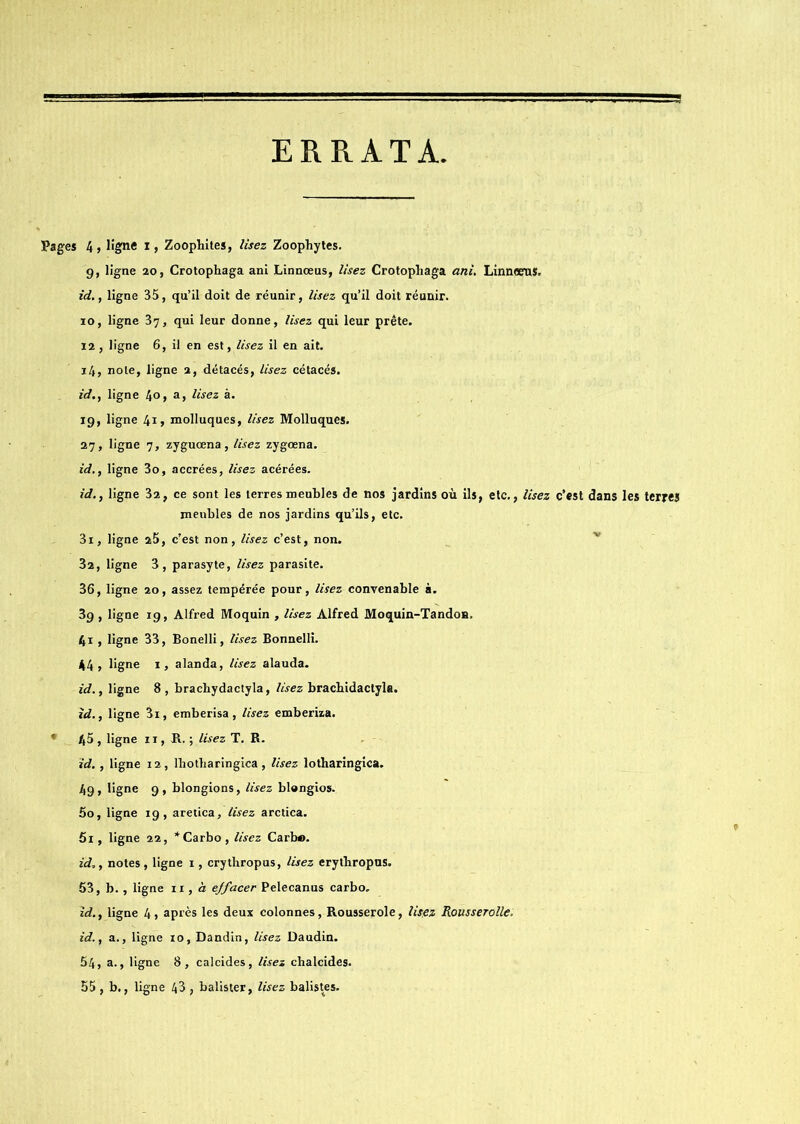 ERRATA Pages 4, ligne i, Zoophites, Usez Zoophytes. g, ligne 20, Crotophaga ani Linnœus, lisez Crotophaga ani. LinnœrtS. id., ligne 35, qu’il doit de réunir, Usez qu’il doit réunir. 10, ligne 37, qui leur donne, Usez qui leur prête. 12 , ligne 6, il en est, lisez il en ait. 14, note, ligne 2, détacés, Usez cétacés. id., ligne 4°> a> Usez à. 19, ligne 411 molluques, Usez Molluques. 27, ligne 7, zyguœna, Usez zygœna. id., ligne 3o, accrées, Usez acérées. id., ligne 32, ce sont les terres meubles de nos jardins où ils, etc., Usez c’est dans les terres meubles de nos jardins qu’ils, etc. 31, ligne 25, c’est non, Usez c’est, non. 32, ligne 3, parasyte, Usez parasite. 36, ligne 20, assez tempérée pour, Usez convenable à. 39 , ligne 19, Alfred Moquin , lisez Alfred Moquin-Tandoa. 41 , ligne 33, Bonelli, lisez Bonnelli. 44, ligne 1, alanda, Usez alauda. id., ligne 8, bracbydactyla, Usez bracbidactyla. id., ligne 3i, emberisa, Usez emberiza. * 45 , ligne 11, H. ; lisez T. B. id., ligne 12, lbotharingica, Usez lotharingica. 49, ligne 9, blongions, Usez blongios. 50, ligne 19, aretica. Usez arctica. 51, ligne 22, *Carbo, Usez Carb®. id., notes, ligne 1, crythropus, Usez erytbropns. 53, b., ligne 11, à ejfacer Pelecanus carbo. id., ligne 4, après les deux colonnes, Rousserole, lisez Rousserolle. id., a., ligne 10, Dandin, Usez Daudin. 54, a., ligne 8, calcides, lisez chalcides.