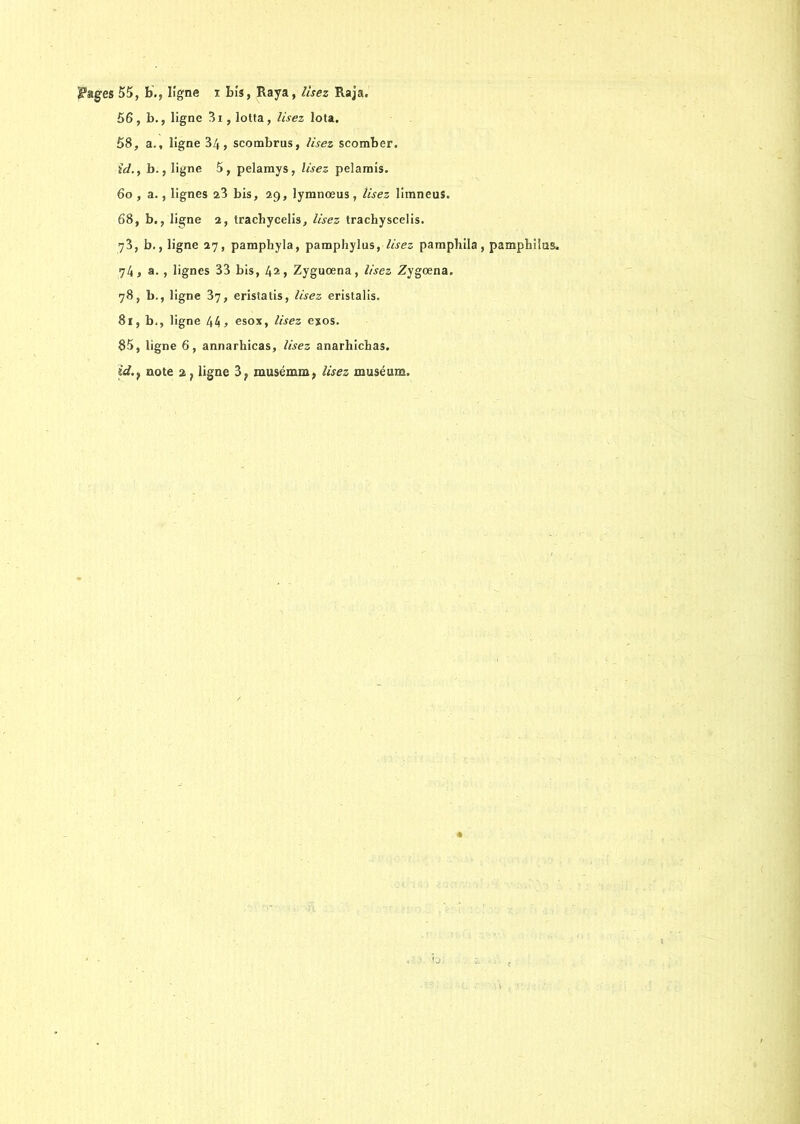 $?ages 55, b., ligne i bis, Raya, lisez Raja. 56, b., ligne 3i, lotta, /ifez Iota. 58, a., ligne 34, scombrus, lisez scomber. ïd., b., ligne 5, pelamys, l«ez pelamis. 60 , a., lignes 23 bis, 29, lymnœus , //.fez liraneus. 68, b., ligne 2, tracbycelis, lisez trachyscelis. 73, b., ligne 27, pamphyla, pamphylus, //fez pamphila, pamphilas. 74, a., lignes 33 bis, 42> Zyguœna, //fez Zygoena. 78, b., ligne 37, eristatis, //fez eristalis. 81, b., ligne 44 > esox, lisez exos. 85, ligne 6, annarhicas, lisez anarhichas. id.t note 2 ? ligne 3; musémm, //fez muséum.