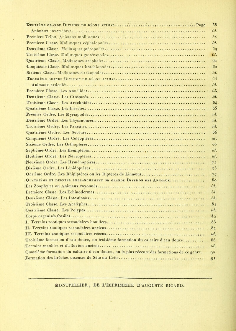 Animaux invertébrés id. Première Tribu. Animaux mollusques . S. id. Première Classe. Mollusques céphalopodes id. Deuxième Classe. Mollusques ptéropodes. . 5g Troisième Classe. Mollusques gastéropodes id. Quatrième Classe. Mollusques acéphales.. 6l Cinquième Classe. Mollusques brachiopodes. _. 62 Sixième Classe. Mollusques cirrhopodes id. Troisième grande Division du règne animal ./.... 63 Animaux articulés.. id. Première Classe. Les Annélides id( Deuxième Classe. Les Crustacés id. Troisième Classe. Les Arachnides 64 Quatrième Classe. Les Insectes. .. 65 Premier Ordre. Les Myriapodes. id. Deuxième Ordre. Les Thysanoures id. Troisième Ordre. Les Parasites id. Quatrième Ordre. Les Suceurs 66 Cinquième Ordre. Les Coléoptères id. Sixième Ordre. Les Orthoptères 70 Septième-Ordre. Les Hémiptères id. Huitième Ordre. Les Névroptères, id. Neuvième Ordre. Les Hyménoptères 71 Dixième Ordre. Les Lépidoptères 73 Onzième Ordre. Les Rhipiptères ou les Diptères de Linnoeus 77 Quatrième et dernier embrancuement ou grande Division des Animaux 80 Les Zoophytes ou Animaux rayonnés id. Première Classe. Les Échinodermes id. Deuxième Classe. Les Intestinaux id. Troisième Classe. Les Acalèphes 81 Quatrième Classe. Les Polypes id. Corps organisés fossiles 82 I. Terrains zootiques secondaires houillers. 83 II. Terrains zootiques secondaires anciens 84 III. Terrains zootiques secondaires récens id. Troisième formation d’eau douce, ou troisième formation du calcaire d’eau douce......... 86 Terrains meubles et d’alluvion anciens id. Quatrième formation du calcaire d’eau douce, ou la plus récente des formations de ce genre. 90 Formation des brèches osseuses de Sète ou Cette 91 MONTPELLIER, DE L’IMPRIMERIE D'AUGUSTE RICARD.