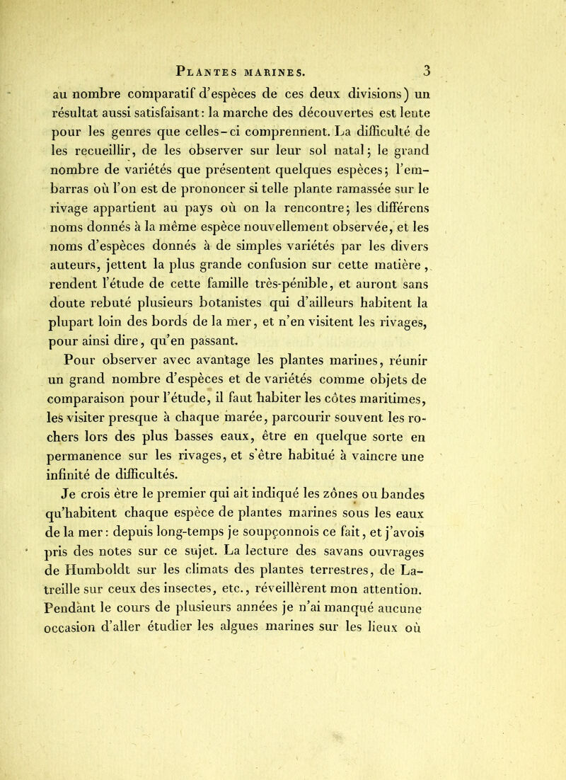 au nombre comparatif d’espèces de ces deux divisions) un résultat aussi satisfaisant: la marche des découvertes est lente pour les genres que celles-ci comprennent. La difficulté de les recueillir, de les observer sur leur sol natal; le grand nombre de variétés que présentent quelques espèces; rem- barras où l’on est de prononcer si telle plante ramassée sur le rivage appartient au pays où on la rencontre; les différens noms donnés à la même espèce nouvellement observée, et les noms d’espèces donnés à de simples variétés par les divers auteurs, jettent la plus grande confusion sur cette matière, rendent l’étude de cette famille très-pénible, et auront sans doute rebuté plusieurs botanistes qui d’ailleurs habitent la plupart loin des bords de la mer, et n’en visitent les rivages, pour ainsi dire, qu’en passant. Pour observer avec avantage les plantes marines, réunir un grand nombre d’espèces et de variétés comme objets de comparaison pour l’étude, il faut habiter les côtes maritimes, les visiter presque à chaque marée, parcourir souvent les ro- chers lors des plus basses eaux, être en quelque sorte en permanence sur les rivages, et s’être habitué à vaincre une infinité de difficultés. Je crois être le premier qui ait indiqué les zones ou bandes qu’habitent chaque espèce de plantes marines sous les eaux de la mer : depuis long-temps je soupçonnois ce fait, et j’avois pris des notes sur ce sujet. La lecture des savans ouvrages de Humboldt sur les climats des plantes terrestres, de La- treille sur ceux des insectes, etc., réveillèrent mon attention. Pendant le cours de plusieurs années je n’ai manqué aucune occasion d’aller étudier les algues marines sur les lieux où