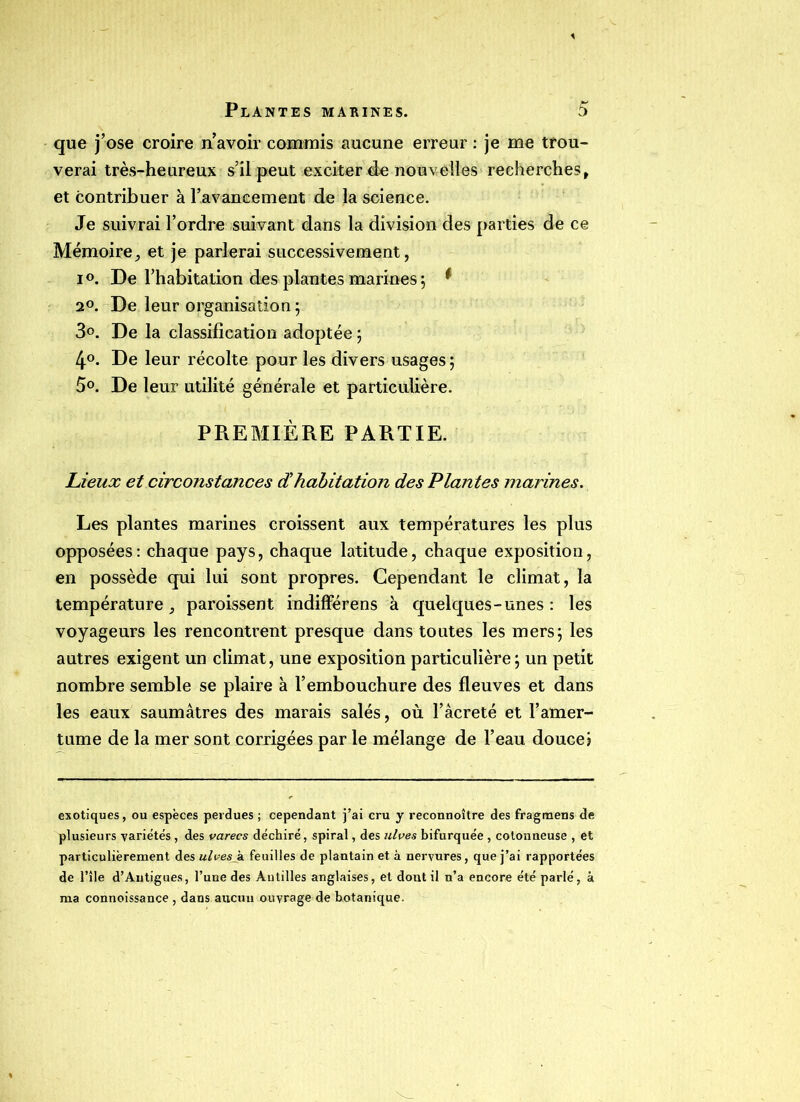 que j’ose croire n’avoir commis aucune erreur : je me trou- verai très-heureux s’il peut exciter de nouvelles recherches, et contribuer à l’avancement de la science. Je suivrai l’ordre suivant dans la division des parties de ce Mémoire, et je parlerai successivement, i De l’habitation des plantes marines ; * 2°. De leur organisation ; 3°. De la classification adoptée ; 4°. De leur récolte pour les divers usages ; 5°. De leur utilité générale et particulière. PREMIÈRE PARTIE. Lieux et circonstances c£habitation des Plantes marines. Les plantes marines croissent aux températures les plus opposées: chaque pays, chaque latitude, chaque exposition, en possède qui lui sont propres. Cependant le climat, la température, paroissent indifférens à quelques-unes: les voyageurs les rencontrent presque dans toutes les mers; les autres exigent un climat, une exposition particulière; un petit nombre semble se plaire à l’embouchure des fleuves et dans les eaux saumâtres des marais salés, où l’âcreté et l’amer- tume de la mer sont corrigées par le mélange de l’eau douce? exotiques, ou espèces perdues ; cependant j’ai cru y reconnoître des fragmens de plusieurs variétés , des varecs déchiré, spiral, des ulves bifurquée , cotonneuse , et particulièrement des ulvesji feuilles de plantain et à nervures, que j’ai rapportées de l’île d’Autigues, l’une des Antilles anglaises, et dont il n’a encore été parlé, à ma connoissance , dans aucun ouvrage de botanique.