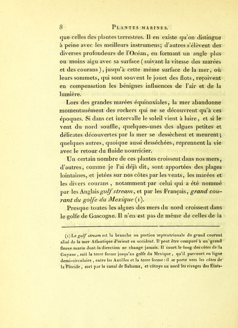 que celles des plantes terrestres. Il en existe qu’on distingue à peine avec les meilleurs instrumens; d’autres s’élèvent des diverses profondeurs de l’Océan, en formant un angle plus ou moins aigu avec sa surface ( suivant la vitesse des marées et des courans), jusqu’à cette même surface de la mer, où leurs sommets, qui sont souvent le jouet des flots, reçoivent en compensation les bénignes influences de l’air et de la lumière. Lors des grandes marées équinoxiales, la mer abandonne momentanément des; rochers qui ne se découvrent qu’à ces époques. Si dans cet intervalle le soleil vient à luire, et si le vent du nord souffle, quelques-unes des algues petites et délicates découvertes par la mer se dessèchent et meurent; quelques autres, quoique aussi desséchées, reprennent la vie avec le retour du fluide nourricier. Un certain nombre de ces plantes croissent dans nos mers, d’autres, comme je l’ai déjà dit, sont apportées des plages lointaines, et jetées sur nos côtes par les vents, les marées et les divers courans , notamment par celui qui a été nommé par les Anglaisstrearn, et par les Français, grand cou- rant du golfe du Mexique ( i ). Presque toutes les algues des mers du nord croissent dans le golfe de Gascogne. Il n’en est pas de même de celles de la (i) Le gulf stream est la branche ou portion septentrionale du grand courant alise de la mer Atlantique d’orient en occident. Il peut être comparé à un grand fleuve marin dont k direction ne change jamais. Il court le long des'côtes de la Guyane , suit la terre ferme jusqu’au golfe du Mexique , qu’il parcourt en ligne demi-circulaire , entre les Antilles et la terre ferme : il se porte vers les côtes de la Floride , sort par le canal de Bahama, et côtoyé au nord les rivages des États-