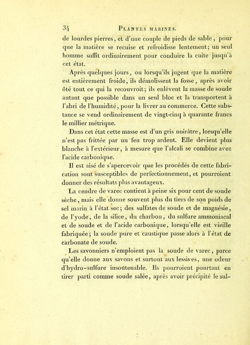 de lourdes pierres, et d’une couple de pieds de sable , pour que la matière se recuise et refroidisse lentement; un seul homme suffit ordinairement pour conduire la cuite jusqu’à cet état. Après quelques jours, ou lorsqu’ils jugent que la matière est entièrement froide, ils démolissent la fosse, après avoir ôté tout ce qui la reeouvroit; ils enlèvent la masse de soude autant que possible dans un seul bloc et la transportent à l’abri de l’humidité, pour la livrer au commerce. Cette subs- tance se vend ordinairement de vingt-cinq à quarante francs le millier métrique. Dans cet état cette masse est d’un gris noirâtre, lorsqu’elle n’est pas frittée par un feu trop ardent. Elle devient plus blanche à l’extérieur, à mesure que l’alcali se combine avec l’acide carbonique. Il est aisé de s’apercevoir que les procédés de cette fabri- cation sont susceptibles de perfectionnement, et pourroient donner des résultats plus avantageux. La cendre de varec contient à peine six pour cent de soude sèche, mais elle donne souvent plus du tiers de son poids de sel marin à l’état sec ; des sulfates de soude et de magnésie, de l’yode, de la silice, du charbon, du sulfure ammoniacal et de soude et de Facide carbonique, lorsqu’elle est vieille fabriquée ; la soude pure et caustique passe alors à l’état de carbonate de soude. Les savonniers n’emploient pas la soude de varec, parce qu’elle donne aux savons et surtout aux lessives, une odeur d’hydro-sulfure insoùtenable. Ils pourroient pourtant en tirer parti comme soude salée, après avoir précipité le sul-