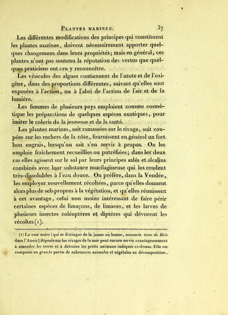Les difFérentes modifications des principes qui constituent les plantes marines, doivent nécessairement apporter quel- ques changemens dans leurs propriétés ; mais en général, ces plantes n’ont pas soutenu la réputation des vertus que quel- ques praticiens ont cru y reconnoître. Les vésicules des algues contiennent de l’azote et de l’oxi- gène, dans des proportions difFérentes, suivant qu’elles sont exposées à l’action, ou à l’abri de l’action de l’air et de la lumière. Les femmes de plusieurs pays emploient comme cosmé- tique les préparations de quelques espèces exotiques, pour imiter le coloris de la jeunesse et de la santé. Les plantes marines, soit ramassées sur le rivage, soit cou- pées sur les rochers de la côte, fournissent en général un fort bon engrais, lorsqu’on sait s’en servir à propos. On les emploie fraîchement recueillies ou putréfiées; dans les deux cas elles agissent sur le sol par leurs principes salés et alcalins combinés avec leur substance mucilagineuse qui les rendent très-dissolufiles à l’eau douce. On préfère, dans la Vendée, les employer nouvellement récoltées, parce quelles donnent alors plus de sels propres à la végétation, et quelles réunissent à cet avantage, celui non moins intéressant de faire périr certaines espèces de limaçons, de limaces, et les larves de plusieurs insectes coléoptères et diptères qui dévorent les récoltes (i). (i) La vase noire (qui se distingue de la jaune ou brune, nommée terre de Brie dans l’Aunis)~déposée sur les rivages de la mer peut encore servir avantageusement à amender les terres et à détruire les petits animaux indiqués ci-dessus. Elle est composée en grande partie de substances animales et végétales en décomposition ,