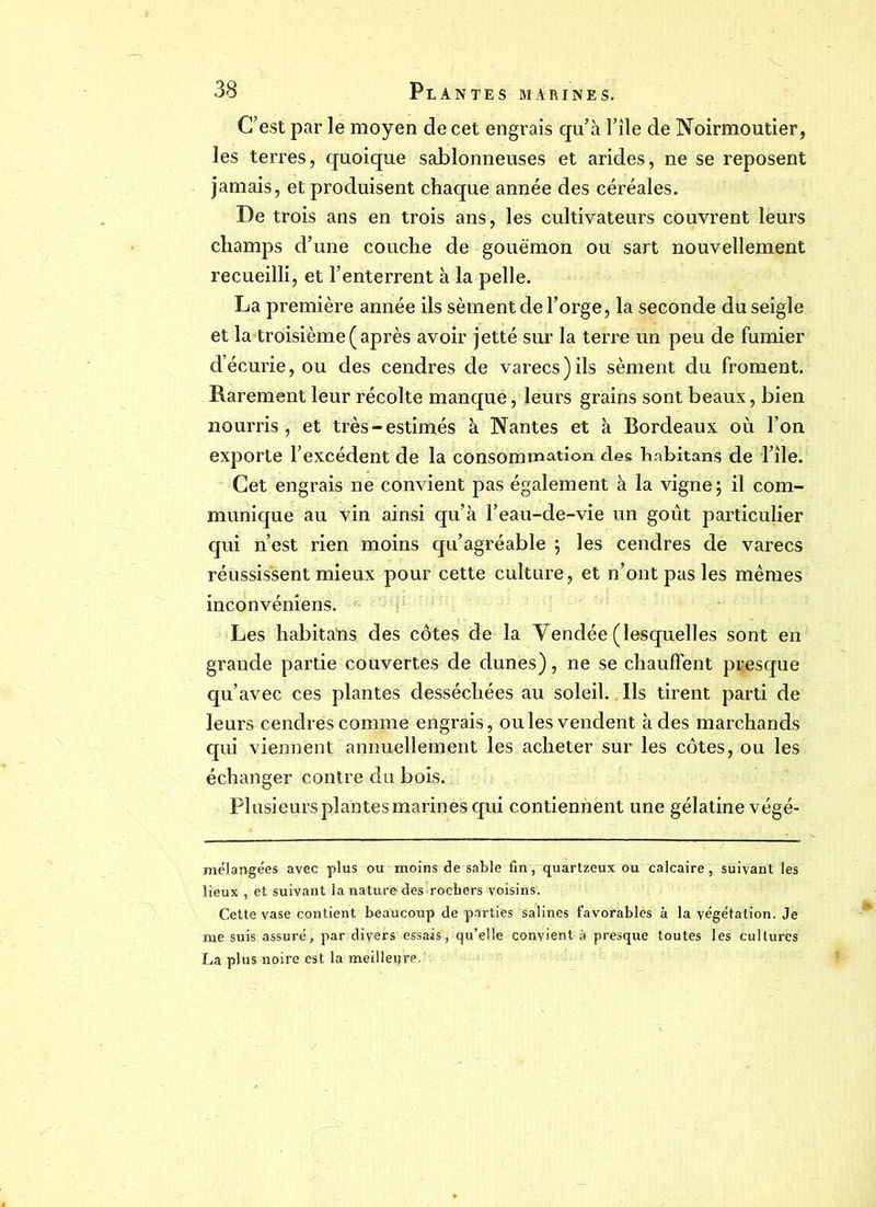 C’est par le moyen de cet engrais qu’à File de Noirmoutier, les terres, quoique sablonneuses et arides, ne se reposent jamais, et produisent chaque année des céréales. De trois ans en trois ans, les cultivateurs couvrent leurs champs d’une couche de gouëmon ou sart nouvellement recueilli, et l’enterrent à la pelle. La première année ils sèment de Forge, la seconde du seigle et la troisième (après avoir jetté sur la terre un peu de fumier décurie, ou des cendres de varecs)ils sèment du froment. Rarement leur récolte manque, leurs grains sont beaux, bien nourris , et très-estimés à Nantes et à Bordeaux où l’on exporte l’excédent de la consommation des habitans de l’île. Cet engrais ne convient pas également à la vigne ; il com- munique au vin ainsi qu’à Feau-de-vie un goût particulier qui n’est rien moins qu’agréable ; les cendres de varecs réussissent mieux pour cette culture, et n’ont pas les mêmes inconvéniens. Les habitans des côtes de la Yendée (lesquelles sont en grande partie couvertes de dunes), ne se chauffent presque qu’avec ces plantes desséchées au soleil. Ils tirent parti de leurs cendrés comme engrais, ouïes vendent à des marchands qui viennent annuellement les acheter sur les côtes, ou les échanger contre du bois. Plusieurs plantes marines qui contiennent une gélatine végé- mélapgées avec plus ou moins de sable fin, quartzeux ou calcaire , suivant les lieux , et suivant la nature des rochers voisins. Cette vase contient beaucoup de parties salines favorables à la végétation. Je me suis assuré, par divers essais, qu’elle convient à presque toutes les cultures La plus noire est la meilleure.