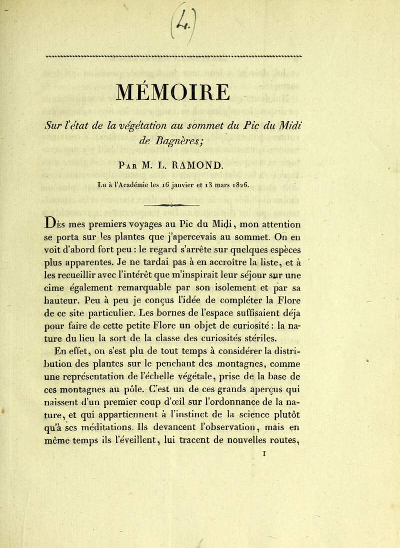 MÉMOIRE Sur îétat de la végétation au sommet du Pic du Midi de Bagneres; Par M. L. RAMOND. Lu à l’Académie les i6 janvier et i3 mars 1826. Dès mes premiers voyages au Pic du Midi, mon attention se porta sur ies plantes que j’apercevais au sommet. On en voit d’abord fort peu : le regard s’arrête sur quelques espèces plus apparentes. Je ne tardai pas à en accroître la liste, et à les recueillir avec l’intérêt que m’inspirait leur séjour sur une cime également remarquable par son isolement et par sa hauteur. Peu à peu je conçus l’idée de compléter la Flore de ce site particulier. J.jes bornes de l’espace suffisaient déjà pour faire de cette petite Flore un objet de curiosité : la na- ture du lieu la sort de la classe des curiosités stériles. En effet, on s’est plu de tout temps à considérer la distri- bution des plantes sur le penchant des montagnes, comme une représentation de l’échelle végétale, prise de la base de ces montagnes au pôle. C’est un de ces grands aperçus qui naissent d’un premier coup d’œil sur l’ordonnance de la na- ture, et qui appartiennent à l’instinct de la science plutôt qu’à ses méditations. Ils devancent l’observation, mais en même temps ils l’éveillent, lui tracent de nouvelles routes.