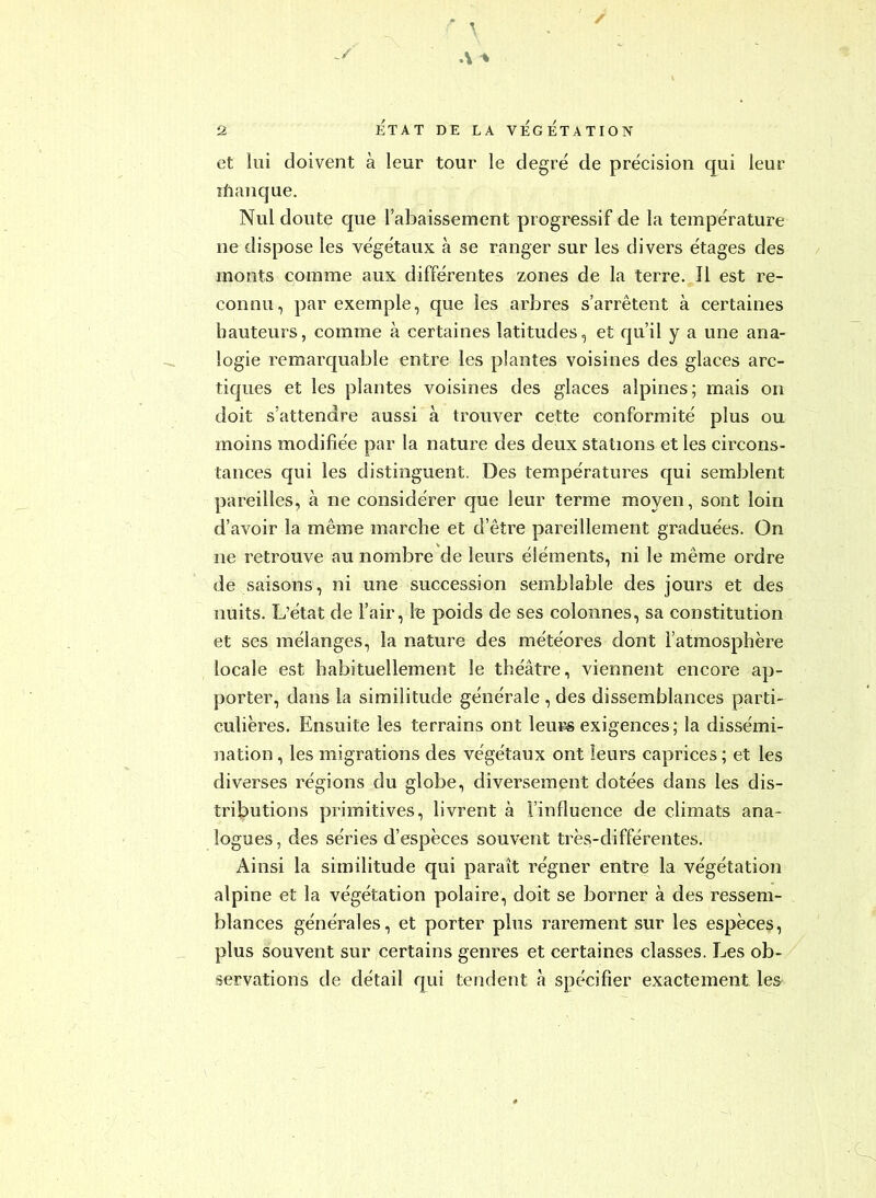 / et lui doivent à leur tour le degré de précision qui leur îfianque. Nul doute que l’abaissement progressif de la température ne dispose les végétaux à se ranger sur les divers étages des monts comme aux différentes zones de la terre. Î1 est re- connu, par exemple, que les arbres s’arrêtent à certaines hauteurs, comme à certaines latitudes, et qu’il y a une ana- logie remarquable entre les plantes voisines des glaces arc- tiques et les plantes voisines des glaces alpines; mais on doit s’attendre aussi à trouver cette conformité plus ou moins modifiée par la nature des deux stations elles circons- tances qui les distinguent. Des températures qui semblent pareilles, à ne considérer que leur terme moyen, sont loin d’avoir la même marche et d’être pareillement graduées. On ne retrouve au nombre de leurs éléments, ni le même ordre de saisons, ni une succession semblable des jours et des nuits. L’état de l’air, le poids de ses colonnes, sa constitution et ses mélanges, la nature des météores dont l’atmosphère locale est habituellement le théâtre, viennent encore ap- porter, dans la similitude générale , des dissemblances parti- culières. Ensuite les terrains ont leurs exigences; la dissémi- nation , les migrations des végétaux ont leurs caprices ; et les diverses régions du globe, diversement dotées dans les dis- tributions primitives, livrent à l’influence de climats ana- logues , des séries d’espèces souvent très-différentes. Ainsi la similitude qui paraît régner entre la végétation alpine et la végétation polaire, doit se borner à des ressem- blances générales, et porter plus rarement sur les espèces, plus souvent sur certains genres et certaines classes. Les ob- servations de détail qui tendent h spécifier exactement les