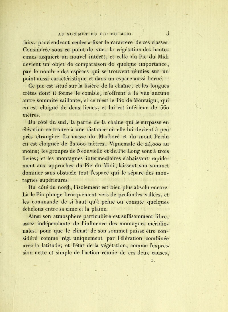 faits, parviendront seules à fixer le caractère de ces classes. Considère'e sous ce point de vue, la ve'gétation des hautes cimes acquiert un nouvel intérêt, et celle du Pic du Midi devient un objet de comparaison de quelque importance, par le nombre des espèces qui se trouvent réunies sur un point aussi caractéristique et dans un espace aussi borné. Ce pic est situé sur la lisière de la chaîne, et les longues crêtes dont il forme le comble, n’offrent à la vue aucune autre sommité saillante, si ce n’est le Pic de Montaigu, qui en est éloigné de deux lieues, et lui est inférieur de 56o mètres. Du côté du sud, la partie de la chaîne qui le surpasse en élévation se trouve à une distance où elle lui devient à peu près étrangère. La masse du Marboré et du mont Perdu en est éloignée de 82,000 mètres, Vignemale de 24,000 au moins ; les groupes de Néouvielle et du Pic Long sont à trois lieues; et les montagnes intermédiaires s’abaissant rapide- ment aux approches du Pic du Midi, laissent son sommet dominer sans obstacle tout l’espace qui le sépare des mon- tagnes supérieures. Du côté du nord, l’isolement est bien plus absolu encore. Là le Pic plonge brusquement vers de profondes vallées, et les commande de si haut qu’à peine on compte quelques échelons entre sa cime et la plaine. Ainsi son atmosphère particulière est suffisamment libre, assez indépendante de l’influence des montagnes méridio- nales, pour que le climat de son sommet puisse être con- sidéré comme régi uniquement par l’élévation combinée avec la latitude; et l’état de la végétation, comme l’expres- sion nette et simple de l’action réunie de ces deux causes, I.