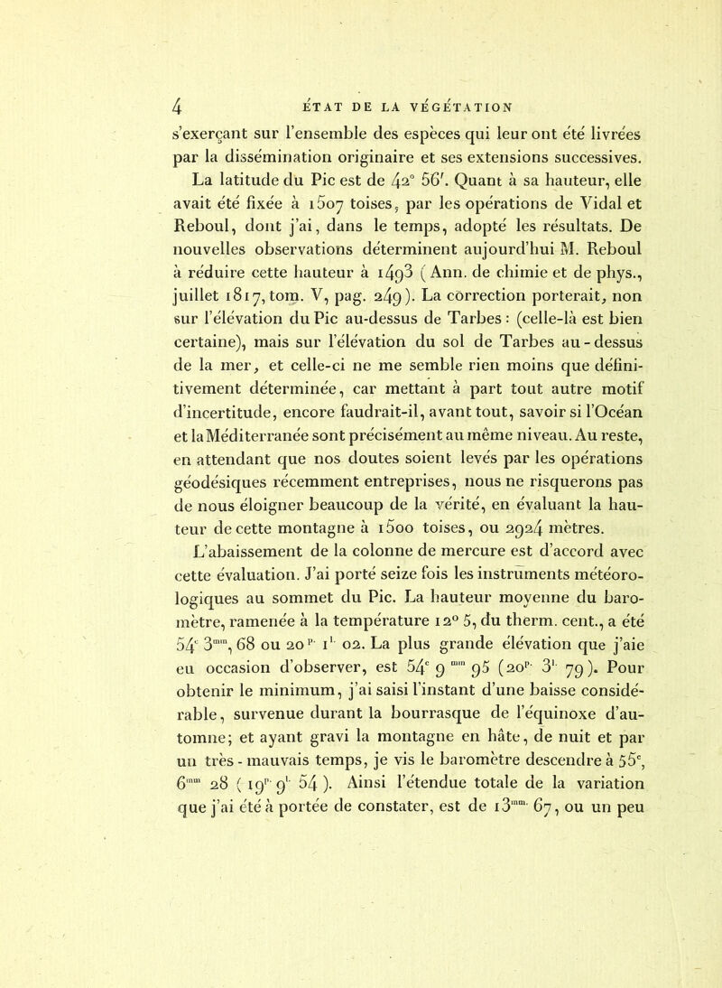 s’exerçant sur l’ensemble des espèces qui leur ont été livrées par la dissémination originaire et ses extensions successives. La latitude du Pic est de 4^“ 56'. Quant à sa hauteur, elle avait été fixée à i5oy toises ^ par les opérations de Vidal et Reboul, dont j’ai, dans le temps, adopté les résultats. De nouvelles observations déterminent aujourd’hui M. Reboul à réduire cette hauteur à i493 ( Ann. de chimie et de phys., juillet i8iy, tom. V, pag. 249). La correction porterait, non sur l’élévation du Pic au-dessus de Tarbes: (celle-là est bien certaine), mais sur l’élévation du sol de Tarbes au-dessus de la mer, et celle-ci ne me semble rien moins que défini- tivement déterminée, car mettant à part tout autre motif d’incertitude, encore faudrait-il, avant tout, savoirs! l’Océan et la Méditerranée sont précisément au même niveau. Au reste, en attendant que nos doutes soient levés par les opérations géodésiques récemment entreprises, nous ne risquerons pas de nous éloigner beaucoup de la vérité, en évaluant la hau- teur de cette montagne à i5oo toises, ou 2924 mètres. L’abaissement de la colonne de mercure est d’accord avec cette évaluation. J’ai porté seize fois les instruments météoro- logiques au sommet du Pic. La hauteur moyenne du baro- mètre, ramenée à la température 12*^ 5, du therm. cent., a été 54 3“, 68 ou 20’’- i‘ 021. La plus grande élévation que j’aie eu occasion d’observer, est 54 9 (20'’- 3‘ 79). Pour obtenir le minimum, j’ai saisi l’instant d’une baisse considé- rable, survenue durant la bourrasque de l’équinoxe d’au- tomne; et ayant gravi la montagne en hâte, de nuit et par un très - mauvais temps, je vis le baromètre descendre à 55, 6'“' 28 ( 19'’ 9' 54). Ainsi l’étendue totale de la variation que j’ai été à portée de constater, est de i3““ 67, ou un peu