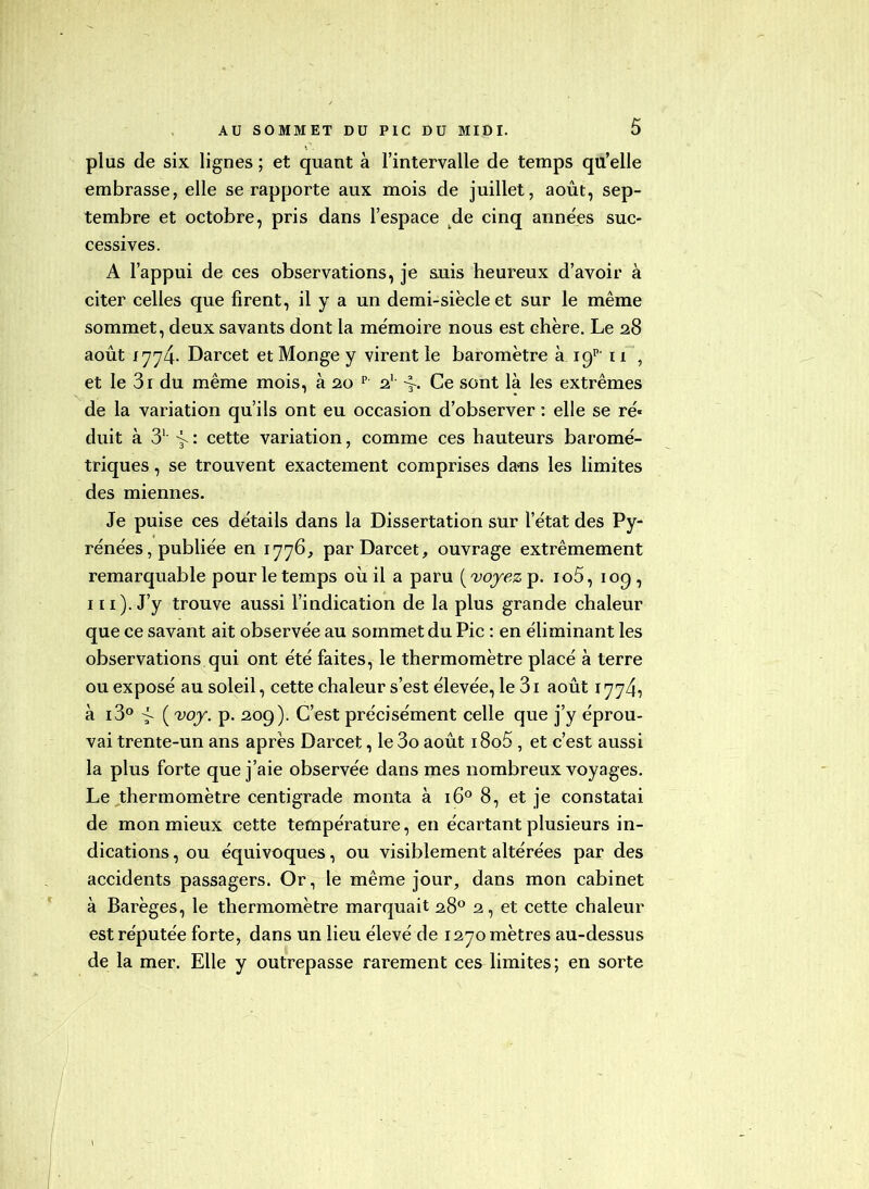 plus de six lignes ; et quant à l’intervalle de temps qu’elle embrasse, elle se rapporte aux mois de juillet, août, sep- tembre et octobre, pris dans l’espace ^de cinq années suc- cessives. A l’appui de ces observations, je auis heureux d’avoir à citer celles que firent, il y a un demi-siècle et sur le même sommet, deux savants dont la mémoire nous est chère. Le 28 août I774- Darcet et Monge y virent le baromètre à 11 , et le 3i du même mois, à 20 p 2' Ce sont là les extrêmes de la variation qu’ils ont eu occasion d’observer : elle se ré- duit à 3^ > : cette variation, comme ces hauteurs baromé- triques , se trouvent exactement comprises daüs les limites des miennes. Je puise ces détails dans la Dissertation sur l’état des Py- rénées, publiée en 1776, par Darcet, ouvrage extrêmement remarquable pour le temps où il a paru (vojezp. io5, loq, I II). J’y trouve aussi l’indication de la plus grande chaleur que ce savant ait observée au sommet du Pic : en éliminant les observations qui ont été faites, le thermomètre placé à terre ou exposé au soleil, cette chaleur s’est élevée, le 3i août 1774^ à i3° > ( voj^. p. 209). C’est précisément celle que j’y éprou- vai trente-un ans après Darcet, le 3o août i8o5, et c’est aussi la plus forte que j’aie observée dans mes nombreux voyages. Le,thermomètre centigrade monta à 16° 8, et je constatai de mon mieux cette température, en écartant plusieurs in- dications , ou équivoques, ou visiblement altérées par des accidents passagers. Or, le même jour, dans mon cabinet à Barèges, le thermomètre marquait 28® 2, et cette chaleur est réputée forte, dans un lieu élevé de 1270 mètres au-dessus de la mer. Elle y outrepasse rarement ces limites; en sorte