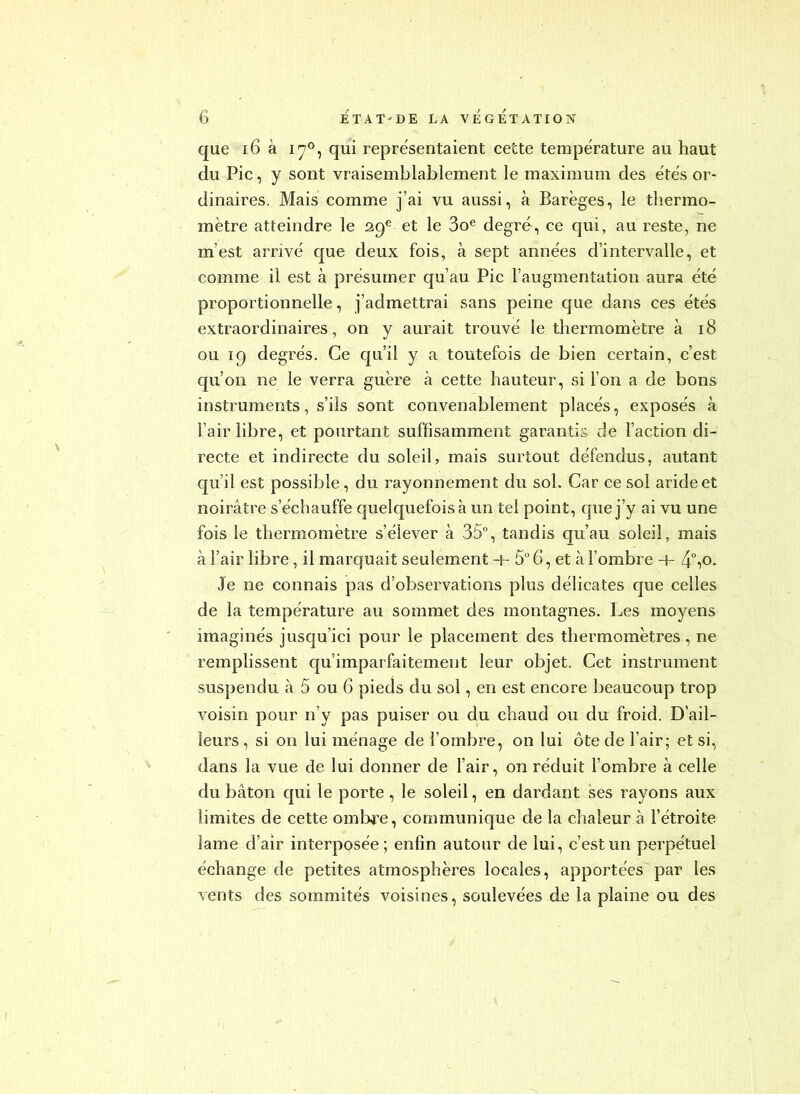 que i6 à 17°, qui représentaient cette température au haut du Pic, y sont vraisemblablement le maximum des e'tés or- dinaires. Mais comme j’ai vu aussi, à Barèges, le thermo- mètre atteindre le 29® et le 3o^ degré, ce qui, au reste, ne m’est arrivé que deux fois, à sept années d’intervalle, et comme il est à présumer qu’au Pic l’augmentation aura été proportionnelle, j’admettrai sans peine que dans ces étés extraordinaires, on y aurait trouvé le tliermomètre à 18 ou 19 degrés. Ce cju’il y a toutefois de bien certain, c’est qu’on ne le verra guère à cette hauteur, si l’on a de bons instruments, s’ils sont convenablement placés, exposés à l’air libre, et pourtant suffisamment garantis de l’action di- recte et indirecte du soleil, mais surtout défendus, autant qu’il est possible, du rayonnement du sol. Car ce sol aride et noirâtre s’échauffe quelquefois à un tel point, que j’y ai vu une fois le thermomètre s’élever à 35°, tandis qu’au soleil, mais à l’air libre, il marquait seulement + 5° 6, et à l’ombre + 4“iO- Je ne connais pas d’observations plus délicates que celles de la température au sommet des montagnes. Les moyens imaginés jusqu’ici pour le placement des thermomètres, ne remplissent c[u’imparfaitement leur objet. Cet instrument suspendu à 5 ou 6 pieds du sol, en est encore beaucoup trop voisin pour n’y pas puiser ou du chaud ou du froid. D’ail- leurs , si on lui ménage de l’ombre, on lui ôte de l’air; et si, dans la vue de lui donner de l’air, on réduit l’ombre à celle du bâton c|ui le porte , le soleil, en dardant ses rayons aux limites de cette omlNre, communique de la chaleur à l’étroite lame d’air interposée; enfin autour de lui, c’est un perpétuel échange de petites atmosphères locales, apportées par les vents des sommités voisines, soulevées de la plaine ou des