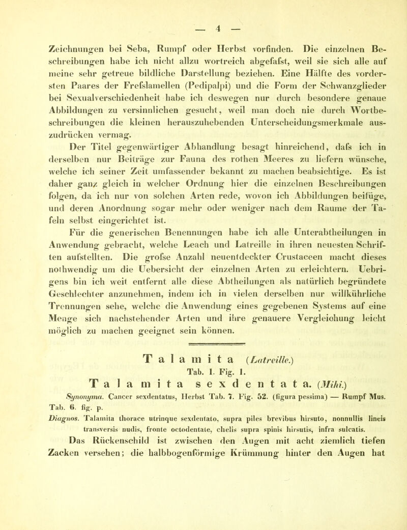 Zeichnungen bei Seba, Rumpf oder Herbst vorfinden. Die einzelnen Be- schreibungen habe ich nicht allzu wortreich abgefafst, weil sie sich alle auf meine sehr getreue bildliche Darstellung beziehen. Eine Hälfte des vorder- sten Paares der Frefslamellen (Pedipalpi) und die Form der Schwanzglieder bei Sexualverschiedenheit habe ich deswegen nur durch besondere genaue Abbildungen zu versinnlichen gesucht, weil man doch nie durch Wortbe- schreibungen die kleinen herauszuhebenden Unterscheidungsmerkmale aus- zudrücken vermag. Der Titel gegenwärtiger Abhandlung besagt hinreichend, dafs ich in derselben nur Beiträge zur Fauna des rothen Meeres zu liefern wünsche, welche ich seiner Zeit umfassender bekannt zu machen beabsichtige. Es ist daher gan^ gleich in welcher Ordnung hier die einzelnen Beschreibungen folgen, da ich nur von solchen Arten rede, wovon ich Abbildungen beifüge, und deren Anordnung sogar mehr oder weniger nach dem Raume der Ta- feln selbst eingerichtet ist. Für die generischen Benennungen habe ich alle Unterabtheilungen in Anwendung gebracht, welche Leach und Latreille in ihren neuesten Schrif- ten aufstellten. Die grofse Anzahl neuentdeckter Crustaceen macht dieses nothwendig um die Uebersicht der einzelnen Arten zu erleichtern. Uebri- oens bin ich weit entfernt alle diese Abtheilunofen als natürlich begründete Geschlechter anzunehmen, indem ich in vielen derselben nur willkührliche Trennungen sehe, welche die Anwendung eines gegebenen Systems auf eine Menge sich nachstehender Arten und ihre genauere Vergleichung leicht möglich zu machen geeignet sein können. T a 1 a rn i t a (Latreille.) Tab. 1. Fig. 1. Talamita sexdentata. {Mihi.) Synonyma. Cancer sexdentatus, Herbst Tab. 7. Fig. 52. (figura pessima) — Rumpf Mus. Tab. 6. fig. p. Diagnos. Talamita thorace utrinque sexilentato, supra piles brevibus hirsuto, nonnullis Iineis transversis nudis, fronte octodentate, chelis supra spinis hirsutis, infra sulcatis. Das Rückenschild ist zwischen den Augen mit acht ziemlich tiefen Zacken versehen; die halbbogenförmige Krümmung hinter den Augen hat