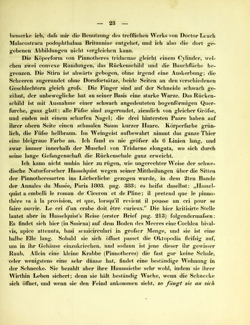 bemerke ich, dafs mir die Benutzung des trefflichen Werks von Doctor Leach Malacostraca podophthalma Britanniae entgehet, und ich also die dort ge- gebenen Abbildungen nicht vergleichen kann. Die Köperform von Pinnotheres tridacnae gleicht einem Cylinder, wel- chen zwei convexe Rundungen, das Rückenschild und die Bauchfläche be- grenzen. Die Stirn ist abwärts gebogen, ohne irgend eine Auskerbung; die Scheeren zugerundet ohne Dornfortsätze, beide Seiten an den verschiedenen Geschlechtern gleich grofs. Die Finger sind auf der Schneide schwach ge- zähnt, der unbewegliche hat an seiner Basis eine starke Warze. Das Rücken- schild ist mit Ausnahme einer schwach angedeuteten bogenförmigen Quer- furche, ganz glatt: alle Füfse sind zugerundet, ziemlich von gleicher Gröfse, und enden mit einem scharfen Nagel; die drei hintersten Paare haben auf ihrer obern Seite einen schmalen Saum kurzer Haare. Körperfarbe grün- lich, die Füfse hellbraun. Im Weingeist aufbewahrt nimmt das ganze Thier eine bleigraue Farbe an. Ich fand es nie gröfser als 6 Linien lang, und zwar immer innerhalb der Muschel von Tridacne elongata, wo sich durch seine lange Gefangenschaft die Rückenschale ganz erweicht. Ich kann nicht umhin hier zu rügen, wie ungerechter Weise der schwe- dische Naturforscher Hasselquist wegen seiner Mittheilungen über die Sitten der Pinnotheresarten ins Lächerliche gezogen wurde, in dem 2ten Bande der Annales du Musee, Paris 1803. pag. 383; es heifst daselbst: „Hassel- quist a embelli le roman de Ciceron et dePline; il pretend que le pinno- there va ä Ia provision, et que, lorsquäl revient il pousse un cri pour se faire ouvrir. Le cri d’un crabe doit etre curieux.” Die hier kritisirte Stelle lautet aber in Hasselquist’s Reise (erster Brief pag. 213) folgendermafsen: Es findet sich hier (in Smirna) auf dem Boden des Meeres eine Cochlea bival- vis, apice attenuta, basi semicirculari in grofser Menge, und sie ist eine halbe Elle lang. Sobald sie sich öffnet passet die Oktopodia fleifsig auf, um in ihr Gehäuse einzukriechen, und sodann ist jene dieser ihr gewisser Raub. Allein eine kleine Krabbe (Pinnotheres) die fast gar keine Schale, oder wenigstens eine sehr dünne hat, findet eine beständige Wohnung in der Schnecke. Sie bezahlt aber ihre Hausmiethe sehr wohl, indem sie ihrer Wirthin Leben sichert; denn sie hält beständig AVache, wenn die Schnecke sich öffnet, und wenn sie den Feind ankommen sieht, so fängt sie an sich