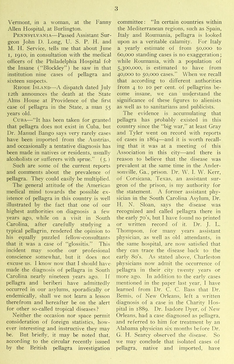 Vermont, in a woman, at the Fanny Allen Hospital, at Burlington. Pennsylvania—Passed Assistant Sur- geon John U. Long, U. S. P. H. and M. H. Service, tells me that about June I, 1910, in consultation with the medical officers of the Philadelphia Hospital for the Insane (“Blockley”) he saw in that institution nine cases of pellagra and sixteen suspects. Rhode Island—A dispatch dated July 12th announces the death at the State Alms House at Providence of the first case of pellagra in the State, a man 55 years old. Cuba—“It has been taken for granted that pellagra does not exist in Cuba, but Dr. Manuel Bango says very rarely cases have been imported from the Austrias, and occasionally a tentative diagnosis has been made in natives or residents, usually alcoholists or sufferers with sprue.” (5.) Such are some of the current reports and comments about the prevalence of pellagra. They could easily be multiplied. The general attitude of the American medical mind towards the possible ex- istence of pellagra in this country is well illustrated by the fact that one of our highest authorities on diagnosis a few years ago, while on a visit in South Carolina, after carefully studying a typical pellagrin, rendered the opinion to his equally puzzled fellow-consultants that it was a case of “glossitis.” This incident may soothe our profesional conscience somewhat, but it does not excuse us. I know now that I should have made the diagnosis of pellagra in South Carolina nearly nineteen years ago. If pellagra and beriberi have admittedly occurred in our asylums, sporadically or endemically, shall we not learn a lesson therefrom and hereafter be on the alert for other so-called tropical diseases? Neither the occasion nor space permit consideration of foreign statistics, how- ever interesting and instructive they may be. But briefly, it may be noted that, according to the circular recently issued by the British pellagra investigation committee: “In certain countries within the Mediterranean regions, such as Spain, Italy and Roumania, pellagra is looked upon as a veritable calamity. For Italy a yearly estimate of from 50,000 to 60.000 standing cases is no exaggeration; while Roumania, with a population of 5,300,000, is estimated to have from 40.000 to 50,000 cases.” When we recall that according to different authorities from 4 to 10 per cent, of pellagrins be- come insane, we can understand the significance of these figures to alienists as well as to sanitarians and publicists. The evidence is accumulating that pellagra has probably existed in this country since the “big war,” at least Gray and Tyler went on record with reports of cases in 1864—and it is worth recall- ing that it was at a meeting of this Association in this city—and there is reason to believe that the disease was prevalent at the same time in the Ander- sonville, Ga., prison. Dr. W. I. W. Kerr, of Corsicana, Texas, an assistant sur- geon of the prison, is my authority for the statement. A former assistant phy- sician in the South Carolina Asylum, Dr. H. N. Sloan, says the disease was recognized and called pellagra there in the early 70’s, but I have found no printed or written record of it. Dr. J. L. Thompson, for many years assistant physician, as well as old attendants, in the same hospital, are now satisfied that they can trace the disease back to the early 8o’s. As stated above. Charleston physicians now admit the occurrence of pellagra in their city twenty years or more ago. In addition to the early cases mentioned in the paper last year, I have learned from Dr. C. C. Bass that Dr. Bemis, of New Orleans, left a written diagnosis of a case in the Charity Hos- pital in 1889. Dr. Isadore Dyer, of New Orleans, had a case diagnosed as pellagra, and referred to him for treatment by an Alabama physician six months before Dr. G. H. Searcy observed the disease. So we may conclude that isolated cases of pellagra, native and imported, have